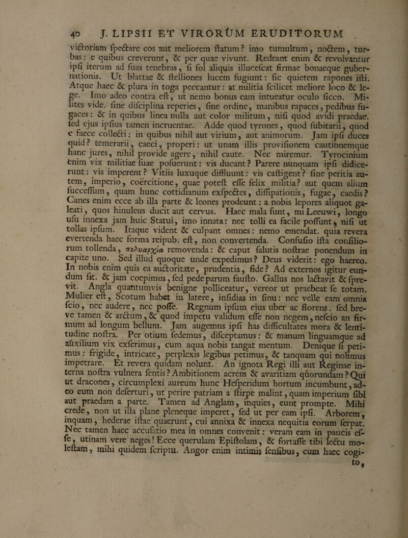 vi&orram fpe&are cos aut meliorem ftatum ? imo tumultum, no6tem, tur¬ bas: e quibus creverunt, St per quae vivunt. Redeant enim St revolvantur ipfi iterum ad fuas tenebras, fi fol aliquis illucefcat firmae bonaeque guber¬ nationis. Ut blattae St ftelliones lucem fugiunt: fic quietem rapones ifti. Atque haec St plura in toga peccantur: at militia fcilicet meliore loco St le¬ ge. Imo adeo contra eft, ut nemo bonus eam intueatur oculo ficco. Mi¬ lites vide, fine difciplina reperies, fine ordine, manibus rapaces, pedibus fu¬ gaces: & in quibus linea nulla aut color militum, nifi quod avidi praedae, led ejus ipfius tamen incruentae. Adde quod tyrones, quod fubitarii, quod e faece colleSti: in quibus nihil aut virium, aut animorum. Jam ipfi duces quid? temerarii, caeci, properi: ut unam illis provifionem cautionemque hanc jures, nihil provide agere, nihil caute. Nec miremur. Tyrocinium fcnim vix militiae fuae pofuerunt: vis ducant ? Parere nunquam ipfi didice¬ runt: vis imperent? Vitiis luxuque diffluunt: vis caftigent? fine peritia au¬ tem, imperio, coercitione, quae poteft efle felix militia? aut quem alium fucceflum, quam hunc cottidianum exfpe&es, difflpationis, fugae, caedis ? Canes enim ecce ab illa parte St leones prodeunt: a nobis lepores aliquot ga¬ leati, quos hinuleus ducit aut cervus. Haec mala funt, miLeeuwi, longo ufu innexa jam huic Statui, imo innata: nec tolli ea facile poliunt* nifl ut tollas ipfum. Itaque vident St culpant omnes: nemo emendat, quia revera evertenda haec forma reipub. eft, non convertenda. Confufio ifta confilio- rum tollenda, Trohvapxlct, removenda: St caput falutis noftrae ponendum in capite uno. Sed illud quoque unde expedimus? Deus viderit: ego haereo. In nobis enim quis ea auftoritate, prudentia, fide ? Ad externos igitur eun¬ dum fit. St jam coepimus, fed pede parum faufto. Gallus nos la&avit Stfpre- vit. Angla quantumvis benigne polliceatur, vereor ut praebeat fe totam. Mulier eft, Scotum habet in latere, inftdias in finu: nec velle eam omnia fcio, nec audere, nec pofTe. Regnum ipfum ejus uber ac florens . fed bre¬ ve tamen St arShim, St quod impetu validum efle non negem, nefcio an fir¬ mum ad longum bellum. Jam augemus ipfi has difficultates mora St lenti¬ tudine noftra. Per otium fedemus, difceptamus : St manum linguamque ad auxilium vix exferimus, cum aqua nobis tangat mentum. Denique fi peti¬ mus: frigide, intricate, perplexis legibus petimus, St tanquam qui nolimus impetrare. Et revera quidam nolunt. An ignota Regi illi aut Reginae in¬ terna noftra vulnera fentis ? Ambitionem acrem St avaritiam quorundam ? Qui ut dracones, circumplexi aureum hunc Hefperidum hortum incumbunt,ad¬ eo eum non deferturi, ut perire patriam a ftirpe malint, quam imperium fibi aut praedam a parte. Tamen ad Anglam, inquies, eunt prompte. Mihi crede, non ut illa plane pleneque imperet, fed ut per eam ipfi. Arborem, inquam, hederae iftae quaerunt, cui annixa St innexa nequitia eorum ferpat. Nec tamen haec accufatio mea in omnes convenit: veram eam in paucis ef- le, utinam vere neges! Ecce querulam Epiftolam, St fortafle tibi lefru mo- leftam, mihi quidem feriptu. Angor enim intimis fenfibus, cum haec cogi¬ to,