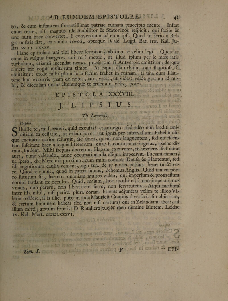 to $C cum inflantem florentiffimae patriae ruinam praecipio mente. Inflat enim certe, nifi magnus ille Stabilitor & Stator.nos refpicit: qui facile & uno nutu haec convertet, fi convertimur ad eum ipfi. Quod ut ferio a Bel¬ gis noflris fiat, ex animo voveo, optoque. Vale. Lugd. Bat. mi. Kal. Ju- lias °°.io. lxxxv. Hanc epiflolam uni tibi libere fcriptam, ab uno te velim legi. Querelas enim in vulgus fpargere, cui rei ? metuo, ut illud ipfum per fe mox fatis turbidum, etiamfi incendat nemo, praefertim fi Antverpia amittitur : de qua timere me cogit multorum timor. At caput illa urbium tam flagitiofe fi amittitur: crede mihi plura loca fecum trahet in ruinam, fi una cum Hau^ teno huc excurris (nam de nobis, aura vetat, ut vides) valde gratum id mi¬ hi , Sc dieculam unam alteramque te fruemur. velis, potes. EPISTOLA XXXVIIL V ' r* \' •' * ^ r ’ >1 /? \ -. r j --■ * * .*** f cwij Asj .* - T. L I P S I U S . < Th. Lee invio. Hagam. Slluifle te,miLeeuwi,quid excufas? etiam ego: fed adeo non laedit ami¬ citiam ea cellatio, ut etiam juvet, ut ignis per intervallum flabello ali¬ quo excitatus acrior refurgit, fic amor, quem non languentem, fed quiefcen- tem fufcitant haec alloquia litterarum, quae fi continenter ingeras, paene di¬ cam, fordent. Mihi faepius decretum Hagam excurrere,te invifere. fed nunc aura, nunc valetudo, nunc occupatiuncula aliqua impedivit. Faciam tamen, ut fpero, dic Mercurii proximo, cum mihi comites Doufa & Hautenus, fed illi negotiorum caufla venient, ego tua. de re noftra publica bene tu & ve¬ re. Quod vivimus, quod in patria fumus, debemus Anglis. Quid tamen poi- ro* futurum fit, haereo: quoniam multos video, qui imperium & progreflum eorum tardant ex occulto. Quid, malum, hoc morbi efl? non imperare no¬ vimus, non parere, non libertatem ferre, non feivitutem. Atqui medium inter illa nihil, nifi perire, plura coram, litteras adjun£las velim te illicoVi- lerio reddere, fi is illic, puto in aulaMauricii Comitis diverfari. fin abiit jam, & certum hominem habeas (fed non nifi certum) qui in Zelandiam abeat, ad illum mitti; gratum feceris. D. Ratallero tuoSc meo nomine falutem. L eidae iv. Kal. Mart, cididlxxxvi. >'! t; A3HOCK > -fon/JL-T O . >f: V' ivp-ri h:.\ . 'or.hn p EPI- 7om. /. *r