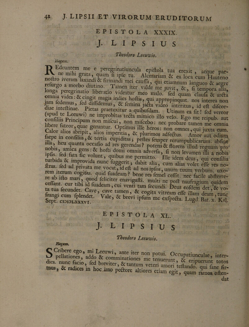 /f • ,# i ; ; / ‘; f ((i / ;j ? ; . , . • ■ .;;-r - *• . e, »•.■ ; . .. EPISTOLA XXXIX. J. L I P s I U S Theodoro Leeuwio. Ragam. T> Edeuntcm me e peregnnatiuncula epiftola tua erexit , aeque pae- [jqilr^) i.... > j |j—11 s. .* ^. . i . cum Hauteno nomo iveiam laxandi & firmandi mei caufTa, qui etiamnum langueo & aem-e bnTp^adoT0' TaTitCr -Jde le juvit, &, fiSoraX omnia rSf & r n v'deatur meo malo, fed quam claufi & arcta iam fedemuV&r« S‘S Intes,hoftls’ iui “Ppropinquat. nos interea non SimXae PW mUS’ & femina jadta video interitus, id eft difcor- ctiae inteihnae. Pietas praetexitur a quibufdam. Utinam ea fit' fed vereor (apud te Leeuwi) ne improbitas tefta mimico illo velo. Ego meVdpub aut confilns Pnncpum non mifcui, non m.feebo: nec probari tamen me omria Calor aliosVbripk g^1vlnt^r' °Ptlmu;L ille heros: non omnes, qui juxta eum. r • PJ 10S. lmPentia, & plurimos adfeftus. Amor aut odium fflrh“u ~^raHCUpiditaSi/e|eS fen,Per ‘—publicarum abC pobis amica pem X K t 7 gerendas ? ?otens & florens illud regnum pro iofis fed fari I  ' f hoftl df>mi omma adverfil> fi non levamen ifii a nobis iplis. ied fata fic volunt, quibus me permitto. Ille idem deus oui conflia improvida nunc fuggerit; dabit alia, cum alias volet Ille res no- fem iterum E Z77Y*6?? °s ^, unum tuum veibutt uxl- re”b ffto^,ariS ^i'od flr f!fdeam ?.be‘‘e res femel ceflit. nec Sicile abfterre- celfant cur tibi iri fmd '0' C'* ?navlSa^‘4 multi ne poft naufragium quidem ta tuTfecunder ci i d ’CU' vent‘tam frundi. Deus eofdem det, & vo- frangi cum fp end« ’vXC tV’ & ?°gita vkream effe illam deam, tunc SepTc.omJxxv, ’ & bleV' lpfum me exfPefta- L“gd. Bat. x’ Kal, EPISTOLA XL. J. L' I P S I U S S Ragam. y pellationes ,* addo & comminationes me dies, nunc facio fed i-cnuei unt, 6c eripuerunt tol “rusj & mtointe^ ^ r vlviv «uuuiei etiam egit, quam ramos ofte 4 Theodoro Leeuwio.