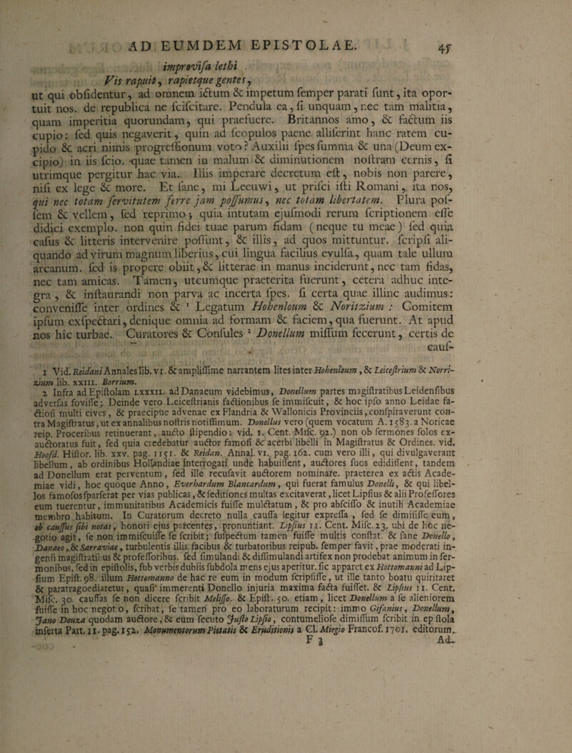 imprevifa lethi Vis rapuit, rapi et que gentes, ut qui obfidentur, ad omnem iftum & impetum femper parati funt, ita opor¬ tuit nos. de republica ne fcifcitare. Pendula ea, fi unquam, nec tam malitia, quam imperitia quorundam, qui praefuere. Britannos amo, & fa£tum iis cupio: fed quis negaverit, quin ad fcopulos paene alliferint hanc ratem cu¬ pido & acri nimis progrcffionum voto ? Auxilii fpes fumma & una (Deum ex¬ cipio) in iis fcio. -quae tamen in malum & diminutionem noitram cernis, fi utrimque pergitur hac via.. Illis imperare decretum e£t, nobis non parere, nifi ex lege Sc more. Et fane, mi Leeuwi, ut prifci illi Romani,, ita nos, qui nec totam fervitutem ferre jam pojfumus, nec totam libertatem. Plura pof- fem & vellem, fed reprimo > quia intutam ejufmodi rerum fcriptioncm efle didici exemplo, non quin fidei tuae parum fidam (neque tu meae) fed quia cafus 2v litteris intervenire pofiimt, & illis, ad quos mittuntur, fcripli ali¬ quando ad virum magnum liberius, cui lingua fiicilius evulfa, quam tale ullum arcanum, fed is propere obiit, litterae in manus inciderunt, nec tam fidas, nec tam amicas. Tamen, utcumque praeterita fuerunt, cetera adhuc inte¬ gra , & inftaurandi non parva ac incerta fpes. fi certa quae illinc audimus: convenifie inter ordines & 1 Legatum Hohenloum & Noritzium : Comitem ipfum exfpcdtari, denique omnia ad formam &: faciem, qua fuerunt. At apud nos hic turbae.. Curatores & Confules 2 * * * & Donellum mifiiim fecerunt, certis de eauf- • J ' r [ ( i l 1 / 11 7 i ' . * * i Vid. Reidani Annales Iib. vi. & ampliffime narrantem lites inter Hohenloum, & Lekejlrium S< Ncrr:- zium lib. xxm. Borrium. i Infra adEpiftolam lxxxii. adDanaenm videbimus, Donellum partes magiftratibusLeidenfibus adverfas fovifle; Deinde vero Leiceftrianis fadionibus fe immifeuit, & hoc ipfo anno Leidae fa- «ftiofi multi cives, & praecipue advenae ex Flandria & Wallonicis Provinciis, confpiraverunt con¬ tra Magiftratus, ut ex annalibus noltris notiffimum. Donellus vero (quem vocatum A. 1583. a Noricae reip. Proceribus retinuerant, aucto ftipendio: vid. 1. Cent. Mifc. 92.) non ob fermones folos ex- audoratus fuit, fed quia credebatur audor famoli &racerbi libelli in Magiftratus & Ordines, vid. Hoofd. Hiftor. lib. xxv. pag. 1151. & Reidan. Annal.vi. pag. 162. cum vero illi, qui divulgaverant libellum, ab ordinibus Hollandiae interrogati unde habuiifent, audores fuos ediditlent, tandem ad Donellum erat perventum, fed ille recufavit audorem nominare, praeterea ex adis Acade¬ miae vidi, hoc quoque Anno, Everhardum Blancardum, qui fuerat famulus Donellt, & qui libel¬ los famofosfparferat per vias publicas,Stfeditionesmultas excitaverat, licet Lipfius& alii Profeftores eum tuerentur, immunitatibus Academicis fuifte muldatum , & pro abfeiflo & inutili Academiae membro habitum. In Curatorum decreto nulla caufta legitur exprefla , fed fe dimififte eum, $b cauffus fibi notas, honori ejus parcentes, pronuntiant. Lippus ri. Cent. Mifc. 23, ubi de hoc ne¬ gotio agit, fe non immifcuifte fe feribit; fufpedum tamen fuifte multis conflat. & fane Donello, Danaeo, & Sarraviae, turbulentis illis facibus & turbatoribus reipub. femper favit, prae moderati in¬ genii magiftratibus & profeftoribus. fed ftmulandi & diflimulandi artifex non prodebat animum in fer- monibus, fed in epiftolis, fub verbis dubiis fubdola m ens ejus aperitur, fic apparet ex Hottomanni ad Lip- fium Epift. 98. illum Hottemanno de hac re eum in modum fcripfifle, ut ille tanto boatu quiritaret & paratragoediaretur, quafr immerenti Donello injuria maxima fada fuiftet. & Lipfius ri. Cent. Mifc. 30. cauftas fe non dicere feribit Meliffo. & Epift. 50. etiam, licet Donellum a fe alieniorem fuifte in hoc negotio, feribat, fe tamen pro eo laboraturum recipit: immo Gifanius, Donellum, Jano Douza quodam audore, &• eum fecuto Jufto Lipfio, contumeliofe dimiftum feribit in ep ftola inferta Pait, ii* pag. 152. Monumentorum Pietatis & Eruditionis a Cl. Miegio Francof. 1701. editorum, F % Ad-