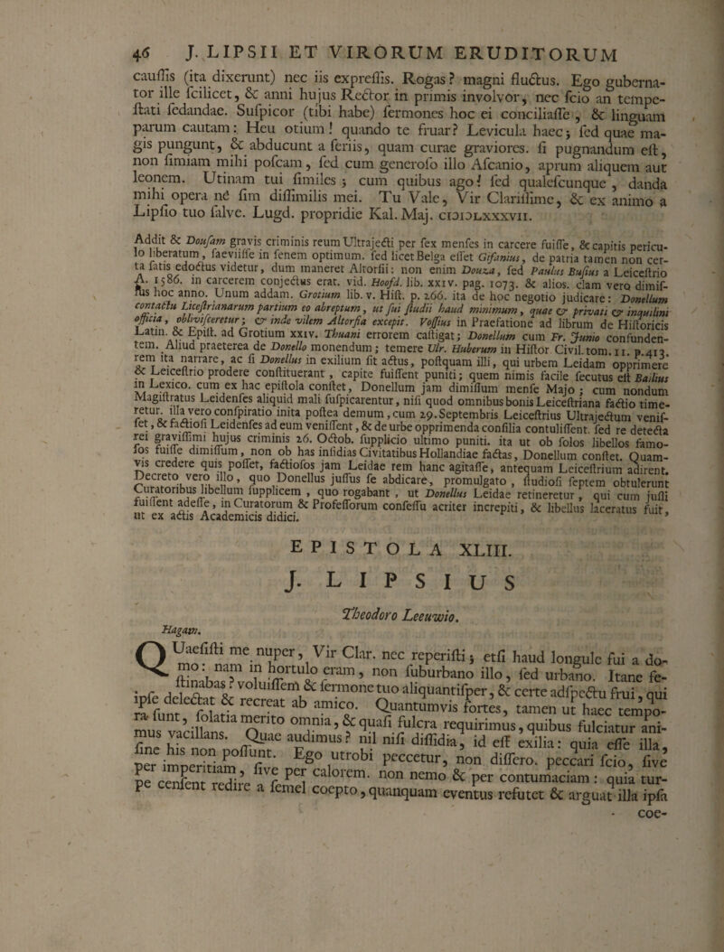cauffis (ita dixerunt) nec iis expreffis. Rogas? magni flu&us. Ego guberna¬ tor ille fcilicet, & anni hujus Re6tor in primis involvor, nec fcio an tempe- ftati fedandae. Sufpicor (tibi habe) Termones hoc ei conciliafle , 6c linguam parum cautam: Heu otium! quando te fruar? Levicula haec j fcd quae ma¬ gis pungunt, & abducunt a feriis, quam curae graviores, fi pugnandum eft, non fimiam mihi pofcam, fcd cum generofo illo Afcanio, aprum aliquem aut leonem. Utinam tui fimiles j cum quibus agol fcd qualefcunque , danda mihi opera n£ fim difiimilis mei. Tu Vale, Vir Claritfime, Sc ex animo a Lipfio tuo lalve. Lugd. propridie Kal.Maj. cididlxxxvii. Addit & Doufam gravis criminis reumUltrajedi per fex menfes in carcere fuifle, & capitis pericu- lo liberatum , faevnffe in fenem optimum, fed licet Belga elfet Gifanius, de patria tamen non cer¬ ta fatis edodus videtur, dum maneret Altorfii: non enim Douva, fed Paulus Bujius a Leiceftrio A. 1586. in carcerem conjedus erat. vid. Hoofd. lib. xxiv. pag. 1073. & alios, clam vero dimif- lus hoc anno. Unum addam. Grotium lib. v. Hift. p. z66. ita de hoc negotio judicare: Donellum contatlu Licejtrianarum parttum eo abreptum, ut fui fludii haud minimum, quae er privati inquilini officia, obhvtfceretur; a1 inde vilem Altorfia excepit. Vojfius in Praefatione ad librum de Hiitoricis Uatin. & Lpitt. ad Grotium xxiv. Thuani errorem caftigat; Donellum cum Fr. Junio confunden¬ tem. Aliud praeterea de Donello monendum; temere Vir. Huberum in Hiftor Civfl tom ir p 413 rem ita narrare, ac fi Donellus in exilium fit adus, poftquam illi, qui urbem Leidam 'opprimere . Leiceflrio prodere conftituerant, capite fuilfent punid; quem nimis facile fecutus elt Badius m Uexico. cum ex hac epiitola conftet, Donellum jam dimiflum menfe Majo; cum nondum Magiltratus Leidenfes aliquid mali fufpicarentur, nifi quod omnibus bonis Leiceftriana fadio time¬ at ur‘ l!‘3veroconfpiratio inita poftea demum,cum Z9. Septembris Leiceftrius Ultrajedum venif- let, factiou Leidenfes ad eum venilfent, & de urbe opprimenda confilia contuliffent. fed re deteda rei gtaviffimi hujus criminis z6. Odob. fupplicio ultimo puniti, ita ut ob folos libellos famo- Jos fuifle dimiflum, non ob has inhdiasCivitatibusHollandiae fadas, Donellum conflet. Ouam- vis credere quis poffet, fadiofos jam Leidae rem hanc agitafle, antequam Leiceflrium adirent. ?uorDonellus Juffus [e abdicare, promulgato, fludiofi feptem obtulerunt Curatoribus libellum lupphcem , quo rogabant , ut Donellus Leidae retineretur, qui cum jufli fuident adefle, in Curatorum & Profefforum confelfu acriter increpiti, & libellus laceratus fuit, ut ex adis Academicis didici. * EPISTOLA XLIII. J. L I P S I U S iveoaoro L,eeuwto. Fiagam. QUaefifti me nuper, Vir Clar. nec reperifti; etfi haud longule fui a do~ ”T '? h«ado«m, non fuburbano illo, fed urbano. Itane fe- ipfe detfht & reerf^h feimoneJw* aliquantifper, & certe adfpedhi frui, qui P fr recrcat ab :,mlco- Quantumvis fortes, tamen ut haec tempo- mut vadltns oTnp0 °™?,a > f <3“^'. requirimus, quibus fulciatur ani- s e ■*“.:? f.: sui? ,* ?*. ‘ ^eme cocPto, quaiiquam eventus refutet 8c arguat illa ipfii coe-