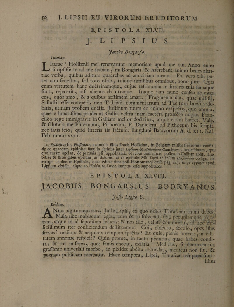 EPISTOLA XLVII. * * J. L I P S I U S Jacobo Bon^arfio. Lutetiam. LIterae ' Holftenii mei renovarunt memoriam apud me tui. Anno enim fcripfifle te ad me fcibam, miBongarfi:■& haerebant animo benevolen¬ tiae verba j quibus aditum quaerebas ad amicitiam meam. Ea vero tibi pa¬ tet non feneftra, fed toto olfio, tuique fimilibus omnibus,bono jure. Quis enim virtutem hanc dodtrinamque, cujus teftimonia in litteris tuis famaque funt, rejecerit, nili alienus ab utraque. Itaque jam nunc cenfeo te inter eos, quos amo, & a quibus aeftimem amari. Fragmenta illa, quae mifilli, Sallullii efle comperi, non T. Livii, commentarium ad Tacitum brevi vide¬ bitis, utinam probem do£tis. Jultinum tuum eo animo cxfpedto, quo omnia, quae e limatillima prodeunt Gallia veltra: nam caetera prote&o nugae. Fran- cifco rege immigravit in Galliam melior do&rina, atque etiam haeret. Vale, 8c faluta a me Puteanum, Pithoeum, P. Danielem. ad Pithoeum bis fcripfi. nec fatis fcio, quid litteris iis fa&um. Lugduni Batavorum A. d. xii. Kal. Feb. cididlxxxi. J \ * tf r f-* * i Vridericus hic Holjlenius, naturalis filius Ducis Holfatiae, in Belgium mifius fi udiorum cauda, dp eo quaedam epiftolae funt in feriniis inter Lipfium & Antonium Cauchfum Uitrajecftinum, qui ejus curam agebat, de pecunia ipfi fuppeditanda & rebus domefticis. poftea in Galli im abiit, Lu¬ tetiae & Biturigibus operam juri daturus, ut ex epiftolis MS. Lipjii ad ipfum Holjlenitim colligo, de eo agit Lipfius in Epiftolis, quae editae funt poft Hottomanni epift. pag. 447. unde apparet apud Lipfium vixiife, eiqvie ab Holfat ae Duce fumptus elfe fuppeditatos. EPISTOLA XLVIIL JACOBUS BONGARSIUS BODRYANUS JuJlo Lipjto S. Ltidam. ANnus agitur quartus, JufcoLipfi, ex quo nobis Thrafeam tuum debes. Mala fide nobiscum agis , cum & tu folvcndo fis-,, pccuniamqne para¬ tam, atque in id fepofitam habeas: & nos illo, veluti commeatu, ad hoc dif¬ ficillimum iter conficiendum deftituamur. Cui, obfccro, feculo, opes illas fervas? meliora & aequiora tempora fpeftas? Et quis,plenis horreis,in vili¬ tatem annonae refpicit ? Quin prome, in tanta penuria, quae habes condi¬ ta j & tot miferos, quos famis enecat, exlatia. Medicus, fi pharmaca fua grafiante univerfali morbo, in pixides abdita recondat, medicus non fit, Sc poenam publicam mereatur. Haec tempora, Lipfi, Thrafeae tempora.funt: illius