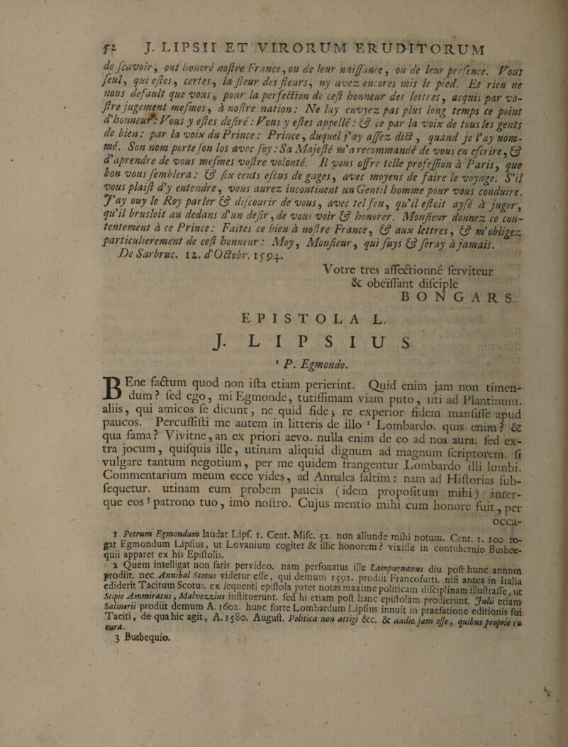 de fcavoir, ont honore nojlre France, ou de leur naiffante, ou de leur pre fenee. Fouj feul, qui e Jies, certes, la fleur des Jleurs, ny avez en:ores mis le picd. Et rien ne nous default que vous , potir la perfetlion de ceji honneur des lettres, aequis par vo- (ire jugement mefmes, a no/ire nat ion: Ne luy envyez pas plus long temps ce point d honneur. Fons y e Jies dejire: Fous y e Jies appelle: & ce par la voix de tousles gents de bien: par la voix du Prince: Prince, duquel fay ajfez didi, quand je l'ay nom - me. Son nom portejon los avec foy: Sa Majef e mia recommande de vous en e ferire, & ddiprendre de vous mefmes voflre volonte. II vous offre telleprofejfton d Paris, que bon vous fernblera : (f ftx cents ejeus de gages, avec rnoyens de faire le voyage. Sdl ■vous pia i fi d'y entendre, vous aurez incontinent un Gentil homme pour vous conduire. J'ay ouy le Roy parier & difeourir de vous, avec tel fcu, qu'il ejicit ayfe d juger ', qu il brusloit au dedans di'un defir, de vous voir (f honorer. Monfteur donnez ce con- tentement d ce Prince: Faites ce bien d noflre France, aux lettres, fc? ndobligez particulierement de ceft honneur: Moy, Monfteur, qui fuys & feray d jamais. DeSarbruc. iz. d'Qttobr. ifpy. Votre tres affedHonne lerviteur obeifiant difciple B O N G A R S EPISTOLA L. J. L I P S I U S 1 P. Egmondo. BEne fa<5tum quod non illa etiam perierint. Quid enim jam non timen¬ dum? fed ego, miEgmonde, tutiffimam viam puto, uti ad Piant in um alus, qui amicos le dicunt, ne quid fide* re experior fidem manfifle apud paucos. Percufmh me autem in litteris de illo 2 Lombardo. quis enim? & qua fama? Vivitne,an ex pnon aevo, nulla enim de eo ad nos aura, fed ex¬ tra jocum, quifquis ille, utinam aliquid dignum ad magnum feriptorem fi vulgare tantum negotium, per me quidem frangentur Lombardo illi lumbi Commentarium meum ecce vides, ad Annales faltim: nam ad Hiflorias fub- fequetur. utinam eum probem paucis (idem propofitum mihi) inter- que eos 3 patrono tuo , imo noltro. Cujus mentio mihi cum honore fuit, per occa- t Petrum Egmondum laudat Lipf i. Cent. Mifc. gi. non aliunde mihi notum. Cent i ioo rn gat Egmondum Lipfius, ut Lovanium cogitet & illic honorem ? vixiffe in contubernio Busbee qun apparet ex his Epiftohs. ^ i Quem intelhgat non fatis pervideo. nam perfonatus ille Lampit^nanus diu poft hunc annum roAm x^c Amnbal^mu: videtur ede qui demum 1592. prodiit Francofurti. nili antea in Italia ediderit Tacitum Scotus. ex iequenti epiftola patet notas maxime politicam difciplinam illuftrafle ut Sapio Ammratus,Malvezzuu^nftituerunt. fed hi etiam poft hanc epiftolam prodierunt Julii etiam salmem prodiit demum A. 1602. hunc forte Lombardum Lipfius innuit in praefatione editionis fui raau, de qua hic agit, A. 1580. Auguft. Politica non attigi &c. & audio, jam ejje, quibus proprie ea