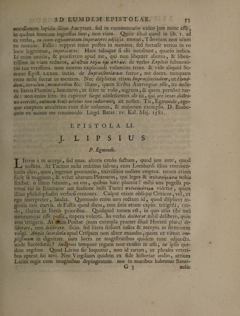©GGafioncm lapidis illius Ancyrani, fed in commentario video jam nunc effe, in quibus femitam ingrefius lum, non viam. Quale illud quod in lib. i. ad ea verba, in futim cognomentum Imperat ore i adfeifet. monui,-Tiberium non ufum co nomine. Falfo: repperi enim poftea in nummis, fed fortaffe verius in eo loco legerimus, imperaturos. Haec taliaque ii alii notabunt, quaefo indica. Id enim amicis, & praefertim apud me, qui non libenter aberro, & liben- tiilime in viam reducor, dXq&ds Agyu xcf dnXds. de verbo Explicit fubmoni- tio tua veriffima. nam morem explicandi volumina tenes. & vide aliquid Se¬ necae Epift. lxxiii. initio, de Impraefenitarum fateor, me doces, nunquam enim mihi fuerat in mentem. Nec difpliccat etiam Impraefentiadum, ut Haud- dum,iter udum ,memoradum &c. illum, quem feribis Antverpiae effe, ita audio ex literis Plantini, hominem, ut fcire te volo, nigrum, & quem pernovi tar¬ de : non enim fero, ita capimur faepe adolefcentes ab iis, qui ore tenus doctri¬ na exerciti, animum bonis artibus non induerunt$ ait no Iter. Tu, Egmonde, ego-- que coeptam amicitiam cum fide colamus, Sc majorum exemplo. D. Busbe- quio ex animo me commendo. Lugd. Batav. iv. Kal. Maj. i y81. EPISTOLA LI. - J. L I P S I U S P. Egmondo. L Iteras a te accepi, fed unas, alteris credo fadtum, quod jam ante, quod nollem. At Tacitus mihi redditus falvusj cum Lombardi illius commen¬ tariis dico, quos, ingenue pronuntio,. titivillitio nollem emptos, tamen etiam facit fe magnum, 8c vclut alterum Platonem , qui leges & 7roXtTivpLctTct nobis feribat. o illum fatuum, an cos, quibus haec placent! mihi una pagella pa¬ troni tui in Itinerario aut fuafione belli Turici TrcXtTixooTtpce, videtur, quam illius philofophaflri verbefi centones. Culpat etiam oblique Criticos, vel, ut ego interpretor, laudat. Quomodo enim non rectum id, quod difplicet in¬ geniis tam curvis.. deFaftis quod dicas, non fatis etiam capio, tetigi Ili, cre¬ do, clarius in literis prioribus.. Quidquid tamen efl, in quo ufus tibi mei meorumque effe pollit, impera volenti. In verbo deliberat nihil delibero, quin rem tetigeris. At efiim Poetae (nam exempla praeter illud Horatii plura) de¬ liberare , non delibrare. Scio, fed litera fcilicet infita & recepta in fermonem vulgi. Ampla facerdotia apud Crifpum non aliter exaudio, quam ut virum ani- plijjimum in dignitate, nam lucra ne magiflratibus quidem tunc adjundta. unde Sacerdotiis ? Imagines tempore regum non cenfeo in ufu, ne ipfis qui¬ dem regibus. Quod Livius fic loquatur, non id rarum, ut phrafes veteri¬ bus aptent fui aevi. Nec Virgilium quidem ex fide hiftoriae audio, atrium Latini regis cum imaginibus depingentem, nos in manibus habemus Satur-