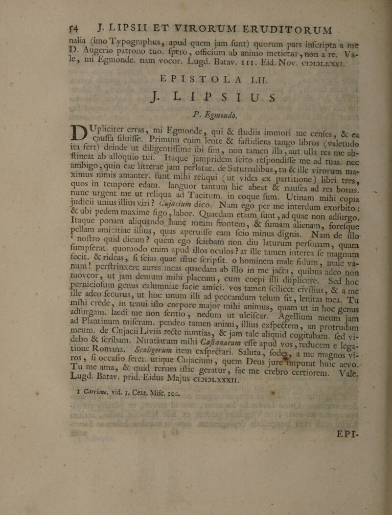 rnlia (imo Typographus, apud quem jam funt) quorum pars inferipta a me ir • Augcrio patrono tuo. fptro, officium ab animo metietur-, non a re. Va- c, nn Egmonde, nam vocor. Lugd. Batav. iii. Eid. Nov. cioidlxxxi. epistola lh. J. L I P s I U S ■ . * P. Egmondo. TAUpliciter erras, mi Egmonde, qui & Rudiis immori me cenfes, & ea C\Ufa .£nmum enim lente & faftidiens tango libros (valetudo a- Clt'idci,ildc Ut dlllgCIjtiffime ibi fim, non tamen illa,aut ulla res mc ab- ftineat ab alloquio tui. Itaque jampridem Icito refpondifle me ad tuas, nec ambigo, qum eae litterae jam perlatae, de Saturnalibus, tu & ille virorum ma¬ ximus nimis amanter, funt mihi reliqui (ut vides ex partitione) libri t™ quos in tempore edam languor tantum hic abeat & naufea ad res bonas’ nunc urgent me ut reliqua ad Tacitum, in eoque fum. Utinam mihi copk judxn unius illius vari ? (.ujactum dico. Nam ego per me interdum exorbito : Tramip^^111 ma?lme %°9labor- Quaedam etiam funt, ad quae non adfurgo! .que ponam aliquando hanc meam frontem, & fumam alienam, forefque pu am amicitiae illius, quas aperudie eam fcio minus dignis. Nam de illo n°Lio quid dicam? quem ego fciebam non diu laturum perfonam, quam impferat. quomodo emm apud illos oculos?at ille tamen interea fe magnum ™ ) derideas, fi fcias quae ifmc fcripfit. o hominem male fidum, mafe va- um peiflunxere aures meas quaedam ab illo in me ja&a, quibus adeo non ’ ut -iam demum mihl Piceam, cum coepi illi difpliccre. Sed hoc jvimciolum genus calumniae facie amici, vos tamen fcilicet civilius, & a me ille adeo fecurus, ut hoc unum illi ad peccandum telum fit, lenitas mea. Tu ilu aede , m tenui lfto corpore major mihi animus, quam ut in hoc genus fpigT‘ aCdl nrC n°n fen,tlG 5 nedum ut ulcifcar. Agellium meunf jam ad Plantmum miferam. pendeo tamen animi, illius exfpefrem, an protmdam 2hUm/Vre.'?JaC1M1V1iS rcdtc nuntias, & jam tale aliquid cogitabam, fed vi- deao & lcnbam. Nuntiatum mihi Caflanaeum efle apud vos, reducem e Wi tione Romana. Scaligerum item exfpetfrari. Saltita f fodes, a me magnos vi- ios, fi occafio feret, utique Cujacium, quem Deus jure^mputat hufe aevo Tu me ama, & quid rerum illic geratur, fre me crebro cert orem Vale* Lugd. Batav. pnd. Eidus Majus cididlxxxii. * i Carrione. vid. i. Cent. MifC. ico. * i IM