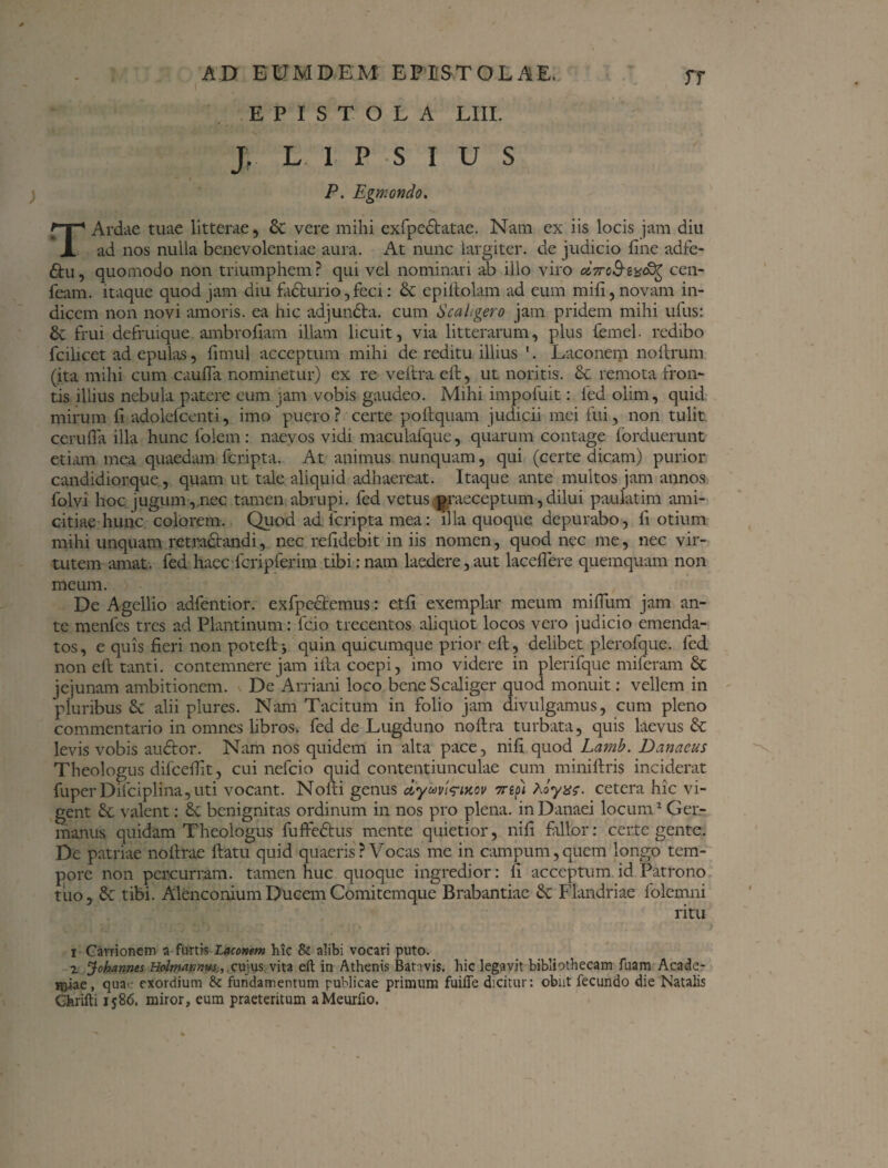EPISTOLA LIII. Jr L IPSIUS P. Egmondo. T Ardae tuae litterae, & vere mihi exfpedfatae. Nam ex iis locis jam diu ad nos nulla benevolentiae aura. At nunc largiter, de judicio fine adfe- 6hi, quomodo non triumphem? qui vel nominari ab illo viro cen- feam. itaque quod jam diu fadturio, feci: & epiftolam ad eum mifi, novam in¬ dicem non novi amoris, ea hic adjundta. cum Scahgero jam pridem mihi ufus: & frui defruique. ambrofiam illam licuit, via litterarum, plus femel. redibo fcilicet ad epulas, fimul acceptum mihi de reditu illius 1. Laconem noftrum (ita mihi cum caufla nominetur) ex re veftra eft, ut noritis. £c remota Fron¬ tis illius nebula patere eum jam vobis gaudeo. Mihi impofuit: fed olim, quid mirum fi adolefcenti, imo puero ? certe poftquam judicii mei fui, non tulit cerufia illa hunc felem: naevos vidi maculafque, quarum contage forduerunt etiam mea quaedam feripta. At animus nunquam, qui (certe dicam) purior candidiorque, quam ut tale aliquid adhaereat. Itaque ante multos jam annos folvi hoc jugum, nec tamen abrupi, fed vetus praeceptum,dilui paulatim ami¬ citiae hunc colorem. Quod ad feripta mea: illa quoque depurabo, fi otium mihi unquam retractandi, nec refidebit in iis nomen, quod nec me, nec vir¬ tutem amat, fed haec fcripferim tibi:nam laedere,aut laceflere quemquam non meum. De Agcllio adfentior. exfpedtemus: etfi exemplar meum mifium jam an¬ te menfes tres ad Plantinum: feio trecentos aliquot locos vero judicio emenda¬ tos , e quis fieri non potelt j quin quicumque prior eft, delibet plerofque. fed non eft tanti, contemnere jam ifta coepi, imo videre in plerifque miferam & jejunam ambitionem. <. De Arriani loco beneScaliger quod monuit: vellem in pluribus £c alii plures. Nam Tacitum in folio jam divulgamus, cum pleno commentario in omnes libros» fed de Lugduno noltra turbata, quis laevus & levis vobis audtor. Nam nos quidem in alta pace, nifi quod Lamb. Danacus Theologus difceftit, cui nefeio quid contentiunculae cum miniftris inciderat fuper Dilciplina,uti vocant. Nofti genus ciyuvirixov 7nfi Aoyx?. cetera hic vi¬ gent & valent: & benignitas ordinum in nos pro plena, in Danaei locum2 Ger¬ manus quidam Theologus fuffedfus mente quietior, nifi fallor: certe gente. De patriae noftrae ftatu quid quaeris? Vocas me in campum,quem longo tem¬ pore non percurram, tamen huc quoque ingredior: fi acceptum id Patrono tuo, & tibi. Alenconium Ducem Comitemque Brabantiae & Flandriae folemni ritu C i '<■' i -*«;'? $b ! {,■:. tl ' ■ 'Ut' . <.*•;' . , . ■ • , •:- r. . ' • > i Cavrionem a furtis Laconem hic & alibi vocari puto. 2 Johannes Holmannus, cujus, vita eft in Athenis Bativis. hic legavit bibliothecam fuam Acade¬ miae, qua> exordium & fundamentum publicae primum fuifle dicitur: obiit fecundo die Natalis Chrifti 1586. miror, eum praeteritum aMeurfio.