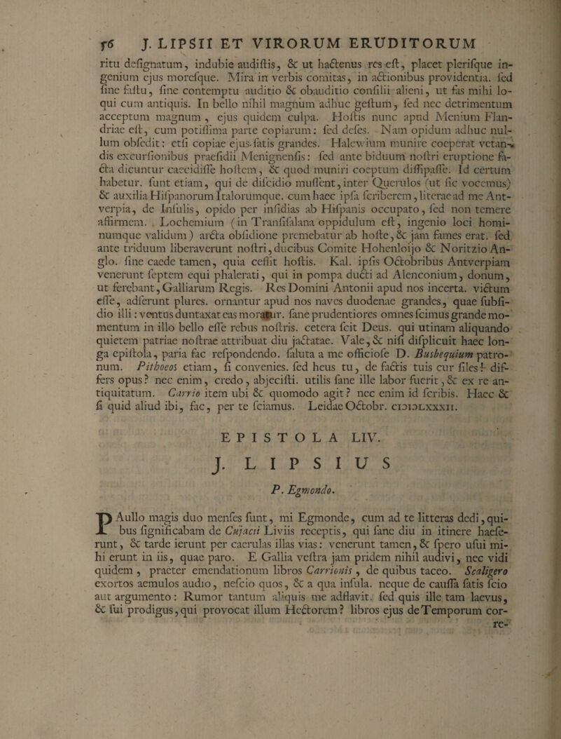 ' - \ ritu dcfignatum, indubie audi dis, & ut ha&enus resed, placet plerifque in¬ genium ejus morcfque. Mira in verbis comitas, in actionibus providentia, fed line fidu, fine contemptu auditio & obauditio confilii alieni, ut fas mihi lo¬ qui cum antiquis. In bello nihil magnum adhuc gellum, fed nec detrimentum acceptum magnum , ejus quidem culpa. Holtis nunc apud Menium Flan- driae elt, cum potifiima parte copiarum: fed defes. Nam opidum adliuc nul¬ lum obfedit: ctli copiae ejus-fatis grandes. Halcwium munire coeperat vetan-. dis excurfionibus praefidii Menignenfis: fed ante biduum nodri eruptione fa¬ cta dicuntur caecidifie hodem, &: quod muniri coeptum didipalfe. Id certum habetur, funt etiam, qui de difeidio inudent,inter Querulos (ut fic vocemus) &r auxilia Hifpanorum Italorumque. cum haec ipfa feriberem, literaead meAnt- verpia, de Infulis, opido per infidias ab Hifpanis occupato, fed non temere affirmem. Lochemium (in Tranfifalana oppidulum ed, ingenio loci homi¬ numque validum) arCta obfidione premebatur ab hode,8c jam funes erat, fed ante triduum liberaverunt nodri, ducibus Comite Hohenloijo & NoritzioAn- glo. fine caede tamen, quia cedit hodis. Kal. ipfis Odtobribus Antverpiam venerunt feptem equi phalerati, qui in pompa dudti ad Alenconium, donum, ut ferebant, Galliarum Regis. Res Domini Antonii apud nos incerta, vidtum ede, adferunt plures. ornantur apud nos naves duodenae grandes, quae fubfi- dio illi: ventus duntaxat eas moratur, fane prudentiores omnes fcimus grande mo¬ mentum in illo bello ede rebus nodris. cetera fcit Deus, qui utinam aliquando quietem patriae nodrae attribuat diu jactatae. Vale,& nifi difplicuit haec lon¬ ga epiftola, paria fic refpondendo. diluta a me officiofe D. Busbequium patro¬ num. Pithoeol etiam, fi convenies, fed heus tu, de fidtis tuis cur files F dif¬ fers opus? nec enim, credo, abjecidi. utilis fane ille labor fuerit, & ex re an¬ tiquitatum. Carrio item ubi 6t quomodo agit? nec enim id feribis. Haec & fi quid aliud ibi, fic, per te fciamus. Leidae Odtobr. cioiolxxxii. EPISTOLA LIV. J. L I P S I U S P. Egmondo. PAullo magis duo menfes funt, mi Egmonde, cum ad te litteras dedi,qui¬ bus fignificabam de Cujacii Liviis receptis, qui fime diu in itinere haefe- runt, & tarde ierunt per caerulas illas vias: venerunt tamen, 8t fpero ufui mi¬ hi erunt in iis, quae paro. E Gallia vedra jam pridem nihil audivi, nec vidi quidem , praeter emendationum libros Carrionis , de quibus taceo. Scaligero exortos aemulos audio, nefeio quos, & a qua infula, neque de cauda fatis fcio aut argumento: Rumor tantum aliquis me adflavit. fed quis ille tam laevus, fui prodigus, qui provocat illum Heftorem? libros ejus de Temporum cor- re-
