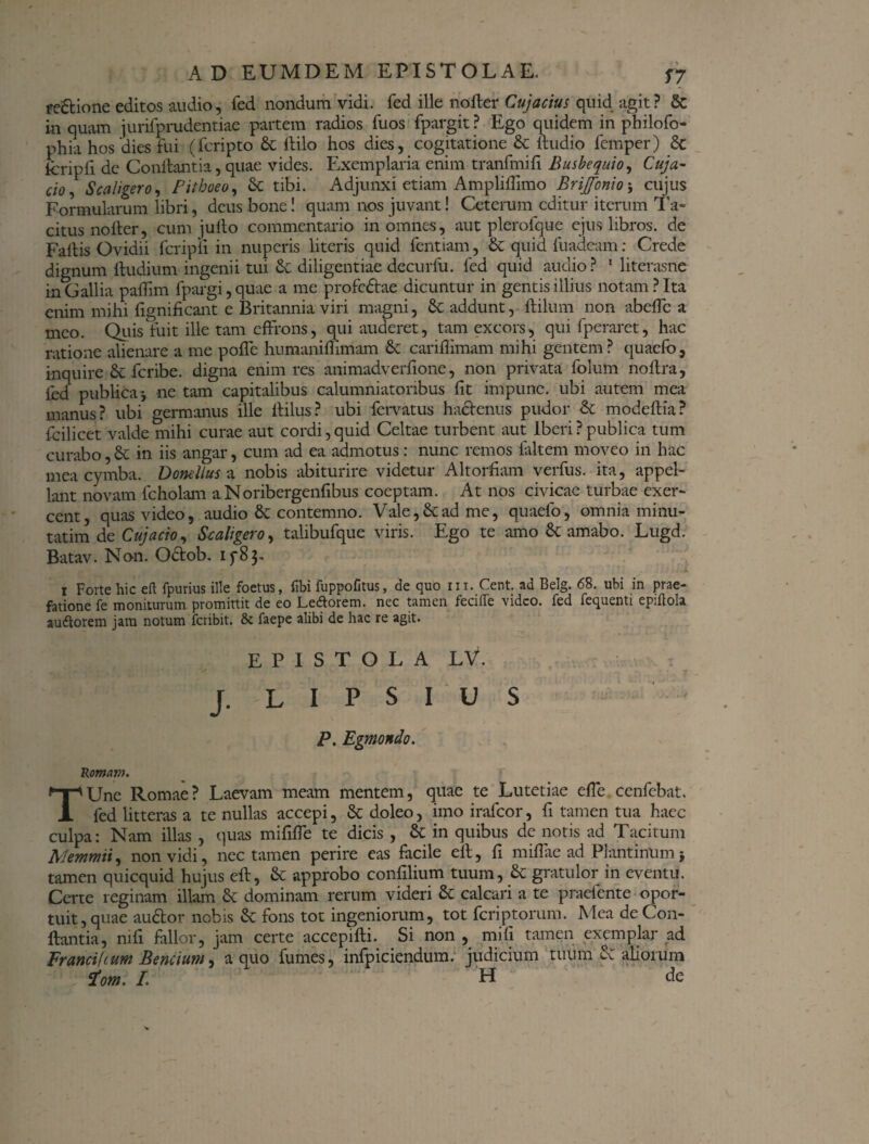 redtione editos audio, fed nondum vidi, fed ille no fler Cujacius quid agit? 5c in quam jurifprudentiae partem radios fuos fpargit ? Ego quidem in philofo- phia hos dies fui (fcripto & ftilo hos dies, cogitatione & ftudio femper) & tcripfi de Conflantia, quae vides. Exemplaria enim tranfmifi Busbequio, Cuja- ci0 5 Scaliger0, Pithoeo, & tibi. Adjunxi etiam Ampliflimo BriJfonio; cujus Formularum libri, deus bone! quam nos juvant! Ceterum editur iterum Ta¬ citus no Iter, cum jufto commentario in omnes, aut plerofque ejus libros, de Fallis Ovidii fcripli in nuperis literis quid fentiam, & quid fuadeam: Crede dignum ftudium ingenii tui Cc diligentiae decurlu. fed quid audio ? 1 literasne in Gallia paffim fpargi, quae a me profedtae dicuntur in gentis illius notam? Ita enim mihi fignificant e Britannia viri magni, & addunt, flilum non abeffe a meo. Quis fuit ille tam effrons, qui auderet, tam excors, qui fperaret, hac ratione alienare a me poffe humaniffimam & cariflimam mihi gentem? quaefo, inquire Se feribe. digna enim res animadverfione, non privata folum noftra, fed publica* ne tam capitalibus calumniatoribus fit impune, ubi autem mea manus? ubi germanus ille ftilus? ubi fervatus hactenus pudor & modeftia? fcilicet valde mihi curae aut cordi,quid Celtae turbent aut Iberi?publica tum curabo, & in iis angar, cum ad ea admotus: nunc remos faltem moveo in hac mea cymba. Donellus a nobis abiturire videtur Altorfiam verfus. ita, appel¬ lant novam fcholam aNoribergenfibus coeptam. At nos civicae turbae exer¬ cent, quas video, audio & contemno. Vale, & ad me, quaefo, omnia minu- tatim de Cujacio, Scaligero, talibufque viris. Ego te amo & amabo. Lugd. Batav. Non. Odtob. 15^8 3- 1 Forte hic eft fpurius ille foetus, libi fuppofitus, de quo 111. Cent. ad Belg. 68. ubi in prae¬ fatione fe moniturum promittit de eo Le&orem. nec tamen fecifle video, fed fequenti epiftola auttorem jam notum feribit. & faepe alibi de hac re agit. EPISTOLA LV. J. L I P S I U S P. Egmondo. Romam. TUne Romae? Laevam meam mentem, quae te Lutetiae effe ccnfcbat. fed litteras a te nullas accepi, & doleo, imo irafeor, fi tamen tua haec culpa: Nam illas , quas mififfe te dicis , & in quibus de notis ad Tacitum Memmii, non vidi, nec tamen perire eas facile eit, fi mifiae ad Plantinum j tamen quicquid hujus eff, & approbo confilium tuum, & gratulor in eventu. Certe reginam illam & dominam rerum videri Sc calcari a te praetente opor¬ tuit, quae audior nobis & fons tot ingeniorum, tot feriptorum. Mea de Con¬ flantia, mfi fallor, jam certe accepifti. Si non , mifi tamen exemplar ad Francifium Bencium, a quo fumes, infpiciendum. judicium tuum d: aliorum Pom. /. H de