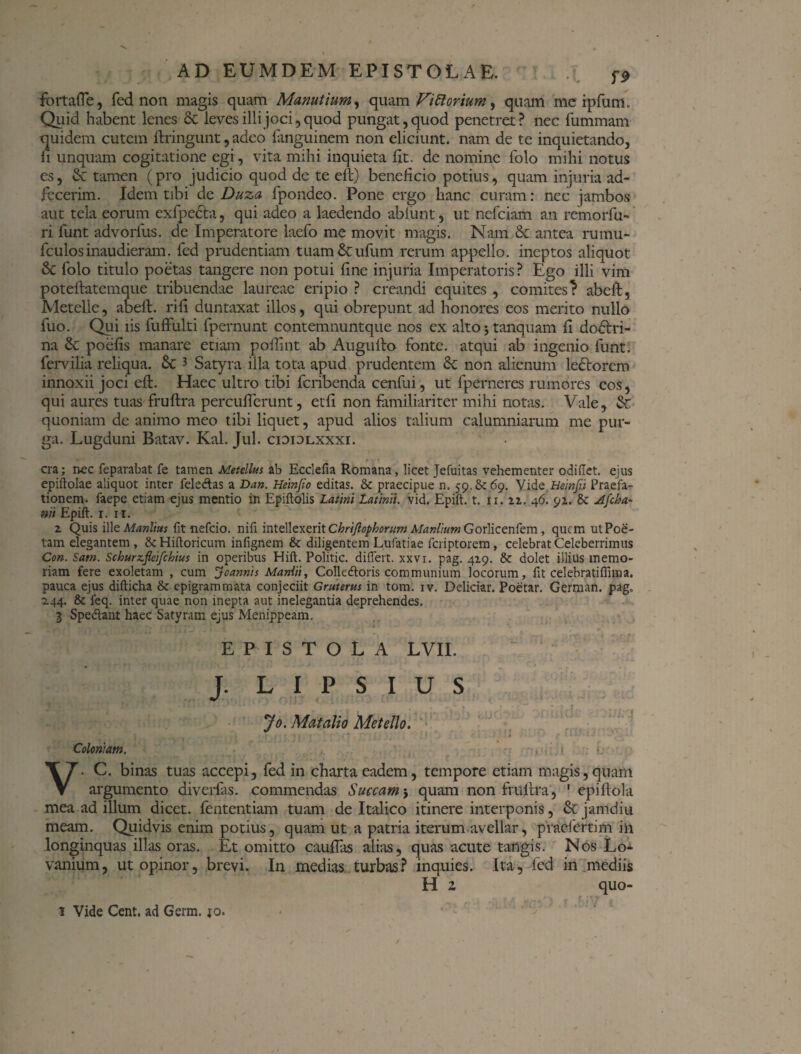 fortafle, fed non magis quam Manutium, quam ViRorium, quam mc ipfum. Quid habent lenes 8c leves illi joci, quod pungat, quod penetret? nec fummam quidem cutem ftringunt, adeo fanguinem non eliciunt, nam de te inquietando, fi unquam cogitatione egi, vita mihi inquieta fit. de nomine folo mihi notus es, 6c tamen (pro judicio quod de te eft) beneficio potius, quam injuria ad- fecerim. Idem tibi de Duza fpondeo. Pone ergo hanc curam: nec jambos aut tela eorum exfpecta, qui adeo a laedendo abiunt, ut nefciam an remorfu¬ ri funt advorfus. de Imperatore laefo me movit magis. Nam & antea rumu- fculosinaudieram, fed prudentiam tuam&ufum rerum appello, ineptos aliquot &C folo titulo poetas tangere non potui fine injuria Imperatoris? Ego illi vim poteftatemque tribuendae laureae eripio ? creandi equites , comites? abeft, Metelle, abeft. rifi duntaxat illos, qui obrepunt ad honores eos merito nullo fuo. Qui iis fuffulti fpernunt contemnuntque nos ex alto;tanquam fi dodtri- na & poefis manare etiam poftint ab Augufto fonte, atqui ab ingenio funt. fervilia reliqua. & 3 Satyra illa tota apud prudentem 6c non alienum ledtorem innoxii joci eft. Haec ultro tibi feribenda cenfui, ut fperneres rumores eos, qui aures tuas fruftra percuflerunt, etfi non familiariter mihi notas. Vale, & quoniam de animo meo tibi liquet, apud alios talium calumniarum me pur¬ ga. Lugduni Batav. Kal. Jul. cididlxxxi. •r t ■. 1 cra; nec feparabat fe tamen Metellus ab Ecclefia Romana, licet Jefuitas vehementer odiftet. ejus epiftolae aliquot inter fele&as a Dan. Hetnjio editas. & praecipue n. 59.6^69. Vide Heinfii Praefa¬ tionem. faepe etiam ejus mentio in Epiftolis Latini Latinii. vid. Epift. t. 11. 22. 46. 91. & Afcha- mi Epift. 1. 11. 2 Quis ille Manlius fit nefeio. nifi intellexerit Chrijlophorum Manlium Gorlicenfem, quem ut Poe¬ tam elegantem , & Hiftoricum infignem & diligentem Lufatiae feriptorem, celebrat Celeberrimus Con. Sam. Schurzfieifchius in operibus Hift. Politic. differt, xxvi. pag. 429. & dolet illius memo¬ riam fere exoletam , cum Jeannis Manlii, Colledtoris communium locorum, fit celebratiffuna. pauca ejus difticha & epigrammata conjeciit Gruterus in tom. iv. Deliciar. Poetar. German. pag„ 244. & feq. inter quae non inepta aut inelegantia deprehendes. 3 Spedtant haec Satyram ejus Menippeam, EPISTOLA LVII. J. L I P S I U S Jo. Matalio Metello. ■ , r t t .» j ' ' i * * ‘ 4 - * • ; Coloniam. , V. C. binas tuas accepi, fed in charta eadem, tempore etiam magis,quam argumento diverfas. commendas Succam; quam non fruftra, 1 epiftola mea ad illum dicet, fententiam tuam de Italico itinere interponis, & jamdiu meam. Quidvis enim potius, quam ut a patria iterum avellar, praefertim in longinquas illas oras. Et omitto cauflas alias, quas acute tangis. Nos Lo- vanium, ut opinor, brevi. In medias turbas? inquies. Ita, fed in mediis H z quo- 1 Vide Cent. ad Germ. jo.