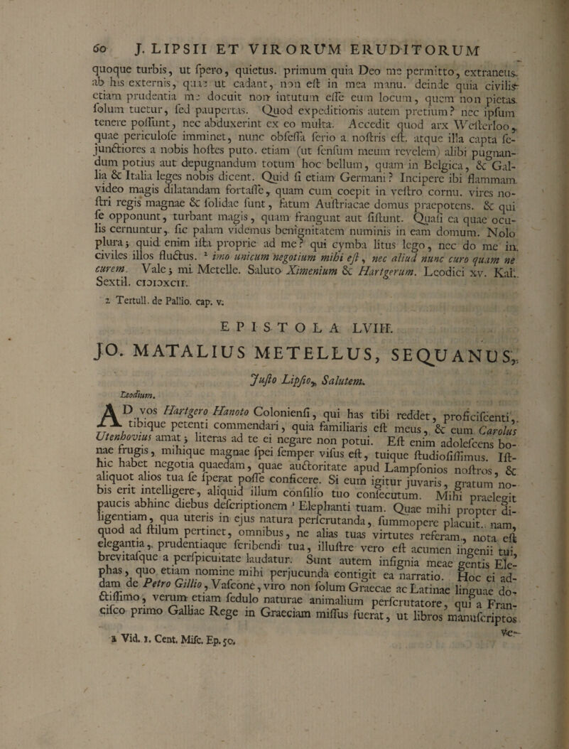 quoque turbis, ut fpero, quietus, primum quia Deo me permitto, extraneus, ab his externis, qua? ut cadant, non eft in mea manu, deinde quia civilis- etiam prudentia me docuit non- intutum efie eum locum, quem non pietas, lolum tuetur, led paupertas. Quod expeditionis autem pretium? nec ipfum tenere pofiunt, nec abduxerint ex eo multa. Accedit quod arx Wcilerloo quae periculofe imminet, nunc obferta ferio a noftris eft. atque illa capta fc- iundfciores a nobis hortes puto, etiam (ut ferifum meum revelem) alibi pugnan¬ dum potius aut depugnandum totum hoc bellum, quam in Belgica, & Gal¬ lia Sc Italia leges nobis dicent. Quid fi etiam Germani? Incipere ibi flammam, video magis dilatandam fortafie, quam cum coepit in vertro cornu, vires no- ftri regis magnae & lolidue funt, fatum Auftriacae domus praepotens. & qui fe opponunt, turbant magis, quam frangunt aut firtunt. Quali ea quae ocu¬ lis cernuntur,, fic palam videmus benignitatem numinis in eam domum. Nolo plura5 quid: enim irta proprie ad me? qui cymba litus lego, nec do me in. civiles illos fludtus. 1 imo unicum negotium mihi ejl, nec aliud nunc curo quum ne curem Vale -y mi. Metelle. Saluto Ximenium &c Hartgerum. Leodici xv. Kall Sextii, cioioxcir. 2 Tertull. de Pallio, cap. v.; EPISTOLA LVIIL JO. M AT ALIUS METELLUS, SEQUANUS, Jufto LipfiOy, Salutent. AD vos Hartgero Hanoto Colonienfi, qui has tibi reddet, proficifcenti tibique petenti commendari, nnia famUin-Jo sd_ ^ cifco primo Galliae Rege in Graeciam mifiiis fuerat, & Vid. i. Cent. Mifc. Ep. 50, /
