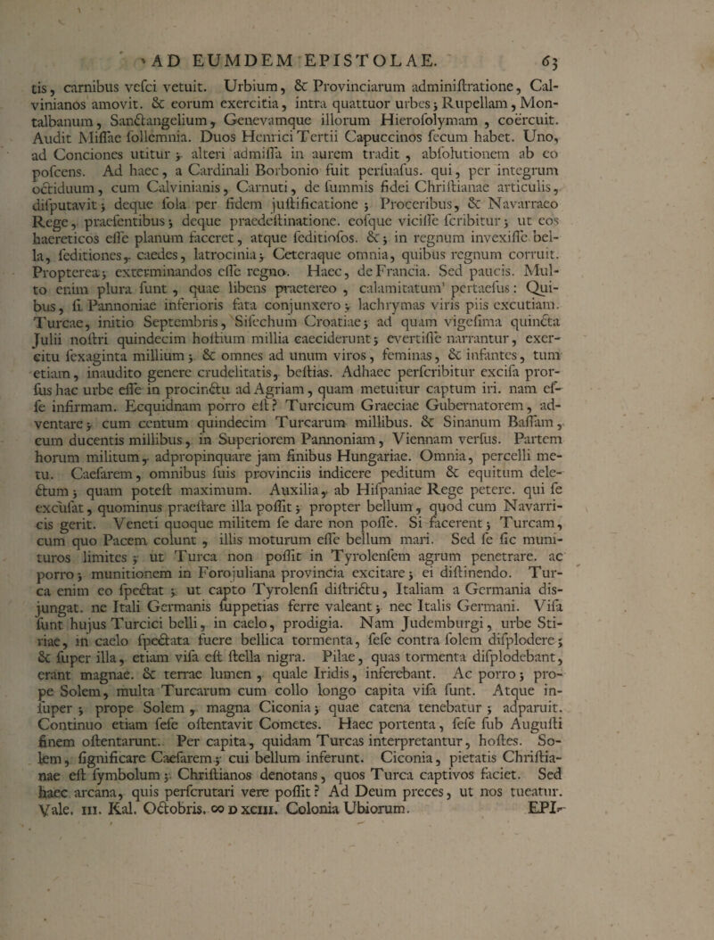 tis, carnibus vefci vetuit. Urbium, 8t Provinciarum adminiftratione, Cal- vinianos amovit. & eorum exercitia, intra quattuor urbes; Rupellam, Mon- talbanum, Sandtangelium, Genevamque illorum Hierofolymam , coercuit. Audit Miflae follemnia. Duos Hern ici Tertii Capuccinos fecum habet. Uno, ad Conciones utitur y alteri admifla in aurem tradit , abfolutionem ab eo pofcens. Ad haec, a Cardinali Borbonio fuit perfuafus. qui, per integrum octiduum, cum Calvinianis, Carnuti, de fummis fidei Chriftianae articulis, dilputavit; deque fola per fidem juftificatione ; Proceribus, & Navarraeo Rege, praefentibus; deque praedefiinatione. eofque vicilfe fcribitur ; ut eos haereticos efie planum faceret, atque feditiofos. in regnum invexifie bel¬ la, feditiones,- caedes, latrocinia> Ceteraque omnia, quibus regnum corruit. Proptereaj exterminandos efie regno. Haec, deFrancia. Sed paucis. Mul¬ to enim plura funt , quae libens praetereo , calamitatum’ pertaefus: Qui¬ bus, fi Pannoniae inferioris fata conjunxero y lachrymas viris piis excutiam. Tureae, initio Septembris, 'Sifechum Croatiaey ad quam vigefima quincta Julii nofiri quindecim hoftium millia eaeciderunt ; evertifle narrantur, exer¬ citu fexaginta millium y & omnes ad unum viros, feminas, & infantes, tum etiam, inaudito genere crudelitatis, beftias. Adhaec perferibitur excifa pror- fus hac urbe efie in procinctu ad Agriam, quam metuitur captum iri. nam ef- fe infirmam. Ecquidnam porro efi? Turcicum Graeciae Gubernatorem, ad¬ ventare y cum centum quindecim Turearum millibus. & Sinanum Baflam, cum ducentis millibus, in Superiorem Pannoniam, Viennam verfus. Partem horum militumr adpropinquare jam finibus Hungariae. Omnia, percelli me¬ tu. Caefarem, omnibus fuis provinciis indicere peditum & equitum dele- dtum j quam potell maximum. Auxilia,, ab Hifpaniae Rege petere, qui fe ex cillat, quominus praelfare illa poflit y propter bellum, quod cum Navarri- cis gerit. Veneti quoque militem fe dare non pofie. Si facerent; Tuream, cum quo Pacem colunt , illis moturum efie bellum mari. Sed fe fic muni¬ turos limites ; ut Turea non pofiit in Tyrolenfem agrum penetrare, ac porro; munitionem in Forojuliana provincia excitare; ei diftinendo. Tur¬ ea enim eo fpediat y ut capto Tyrolenfi diftridtu, Italiam a Germania dis¬ jungat. ne Itali Germanis fuppetias ferre valeant; nec Italis Germani. Vifa funt hujus Turcici belli, in caelo, prodigia. Nam Judemburgi, urbe Sti¬ riae , in caelo fpe&ata fuere bellica tormenta, fefe contra folem difplodere; St fuper illa, etiam vifa eft ftella nigra. Pilae, quas tormenta difplodebant, erant magnae. St terrae lumen , quale Iridis, inferebant. Ac porro; pro¬ pe Solem, multa Turearum cum collo longo capita vifa funt. Atque in- fiiper ; prope Solem, magna Ciconia; quae catena tenebatur; adparuit. Continuo etiam fefe oftentavit Cometes. Haec portenta, fefe fub Augufii finem oftentarunt. Per capita, quidam Tureas interpretantur, hoftes. So- km, fignificare Caefarem y cui bellum inferunt. Ciconia, pietatis Chriftia- nae eft: fymbolum; Chriftianos denotans, quos Turea captivos faciet. Sed haec arcana, quis perferutari vere poflit? Ad Deum preces, ut nos tueatur. Vale. m. Kal. Octobris, co d xciii. Colonia Ubiorum. EPU