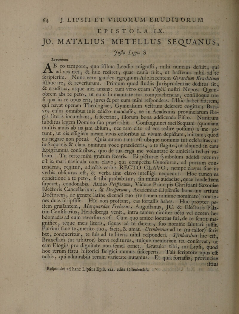 EPISTOLA LX. JO. M AT ALIUS METELLUS SEQUANUS, JuJto Lipfio S. Lovanium. AB eo tempore, quo iflhuc Leodio migrafti, mihi nuncius defuit, qui ad vos iret, & huc rediret; quae cauia fuit, ut hadenus nihil ad te fcripferim. Nunc vero gaudeo egregium Adolefcentem Gerar dum Krachtium ifthuc ire, & reverfurum. Primum quod lhidiis Jurisprudentiae deditus fit, & eruditus, atque mei amans: tum vero etiam Pighii noffri Nepos. Quam- obrem abs te peto, ut eum humanitate tua compraehendas, confilioque tuo fi qua in re opus erit, juves & per eum mihi refpondeas. Ilthic habet fratrem, qui navat operam Theologiae Gymnafium vernum deferere cogitur 5 Bata¬ vos enim omnibus luis edido mandafie, ne in Academiis provinciarum Re¬ gis literis incumbant, fi fecerint, illorum bona addicenda Fifco. Nimirum fubditus legem Domino fuo praelcribit. Confanguinei mei Sequani (quoniam multis annis ab iis jam abfum, nec tam cito ad eos redire polium) a me pe¬ tunt , ut eis effigiem meam vivis coloribus ad vivum depidam, mittam3 quod eis negare non potui. Quia autem tanta elf ubique nominis tui celebritas, ut i it Sequanis & clara omnium voce praediceris, a te flagito, ut aliquod in eam Epigramma confcribas, quo de tua erga me voluntate & amicitia telfari va¬ leam. 1 u certe mihi gratum feceris. Ei pidurae (ymbolum addidi meum: cfl in mari navicula cum clavo, qui confpcdu Gynofurae, ad portum con¬ tendens, regitur, adedis verbis RECTO CLAVO3 nempe clavus fine iis verbis obfcurus elf, & verba fine clavo intelligi nequeunt. Hoc tamen ea conditione a te peto, fi tibi probabitur, fin minus audaciae, quae modeltiam fu per et, condonabis. Audio Peifferum, Viduae Principis Chrifliani Saxoniae Eledoris Cancellarium, Drejferum, Academiae Liplenfis bonarum artium Dodorem, de genere latine dicendi tuo (te tamen minime nominato) oratio¬ nes duas fcripfifle. Hic non prolfant, eas fortaffis habes. Huc propter pe- Ifem graffimtem, Marquardus Freherus, Augullanus, JC. & Eledoris Pala¬ tini Confiliarius, Heidelberga venit, intra tamen circiter odo vel decem he¬ bdomadas ad eum reverfurus elf. Cum quo amice locutus fui,de te fentit ma¬ gnifice, teque meis literis, fiquas ad te darem, fuo nomine falutari juffit. Plurimi fane te,merito tuo, facit,& amat. Utenhovius ad te (ni fallor) feri- bet, conqueritur, te fuis ad te literis nihil refponderi. Tfenbardms hic elf Bruxellam (ut arbitror) brevi rediturus, tuique memoriam ita confervat, ut eam Elogiis pro dignitate non lernel ornet. Gratulor tibi, mi Lipfi, quod hoc rerum ftatu hilforici Belgici munus fufeeperis. Tali feriptore opus elf nobis, qui admirabili rerum varietate nutamus. Et quia fortaffis, provinciae illius Refpondet ad hanc Liplius Epift. xli. edita Offenbachii. *