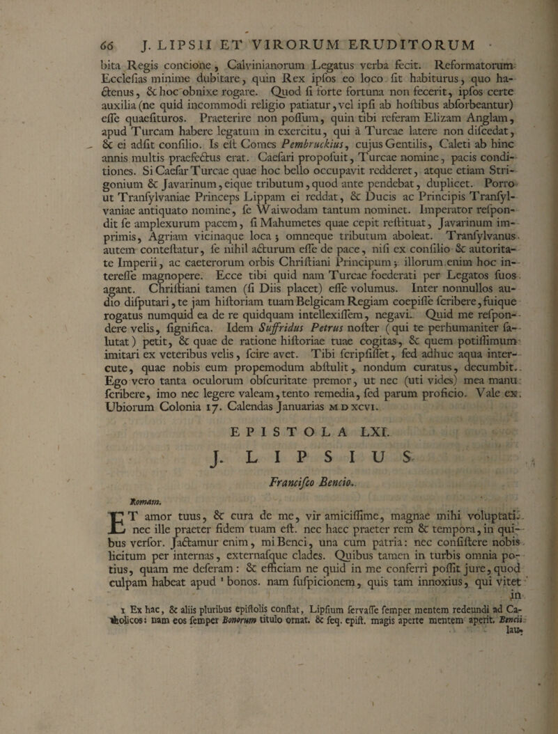 bita Regis concione , Calvinianorum Legatus verba fecit. Reformatorum Eccleflas minime dubitare , quin Rex ipfos eo loco fit habiturus, quo ha¬ ctenus, & hoc obnixe rogare. Quod fi forte fortuna non fecerit , ipfos certe auxilia (ne quid incommodi religio patiatur, vel ipfi ab hoftibus abforbeantur) effe quaefituros. Praeterire non polium, quin tibi referam Elizam Anglam, apud Tuream habere legatum in exercitu, qui a Tureae latere non difcedat, 6c ei adfit confilio. Is elt Comes Pembruckius, cujus Gentilis, Caleti ab hinc annis multis praefeCtus erat. Caefari propofuit. Tureae nomine, pacis condi¬ tiones. SiCaefarTureae quae hoc bello occupavit redderet, atque etiam Stri- gonium & Javarinum,eique tributum,quod ante pendebat, duplicet. Porro ut Tranfylvaniae Princeps Lippam ei reddat, & Ducis ac Principis Tranfyl- vaniae antiquato nomine, fe Waiwodam tantum nominet. Imperator refpon- dit fe amplexurum pacem, fi Mahumetes quae cepit reffituat, Javarinum im¬ primis, Agriam vicinaque loca j omneque tributum aboleat. Tranfylvanus autem conteftatur, 1'e nihil acturum effe de pace, nili ex confilio & autorita- te Imperii, ac caeterorum orbis Chriftiani Principumillorum.enim hoc in- terefle magnopere. Ecce tibi quid nam Tureae foederati per Legatos fuos agant. Chriftiani tamen (fi Diis placet) effe volumus. Inter nonnullos au¬ dio difputari,te jam hiltoriam tuam Belgicam Regiam coepifle feribere, fuique rogatus numquid ea de re quidquam intellexiflera, negavi. Quid me refpon-- dere velis, fignifica. Idem Suffridus Petrus nofter (qui te perhumaniter fa-- lutat) petit, & quae de ratione hifloriae tuae cogitas, quem potiffimum imitari ex veteribus velis, fcire avet. Tibi fcripfiflet,. fed adhuc aqua inter- cute, quae nobis eum propemodum abftulit,. nondum curatus, decumbit». Ego vero tanta oculorum obfcuritate premor, ut nec (uti vides) mea manu feribere, imo nec legere valeam,tento remedia, fed parum proficio. Vale ex. Ubiorum Colonia 17. Calendas Januarias m dxcvi. EPISTOLA LXI. J. L I P S I U $ Francifco Bencio. hornam. ET amor tuus, 6c cura de me, vir amiciflime, magnae mihi voluptatiL nec ille praeter fidem tuam eft. nec haec praeter rem & tempora, in qui¬ bus verfor. Ja&amur enim, miBenci, una cum patria: nec confiflere nobis licitum per internas, externafque clades. Quibus tamen in turbis omnia po¬ tius, quam me deferam: & efficiam ne quid in me conferri poffit jure,quod culpam habeat apud 1 bonos, nam fufpicionem, quis tam innoxius, qui vitet fii 1 Ex hac, & aliis pluribus epiftolis conflat, Lipflum fervafTe femper mentem redeundi ad Ca- Hfcolicos: nam eos femper Bonorum titulo ornat. &: feq. epift. magis aperte mentem aperit. Btncil lau* \