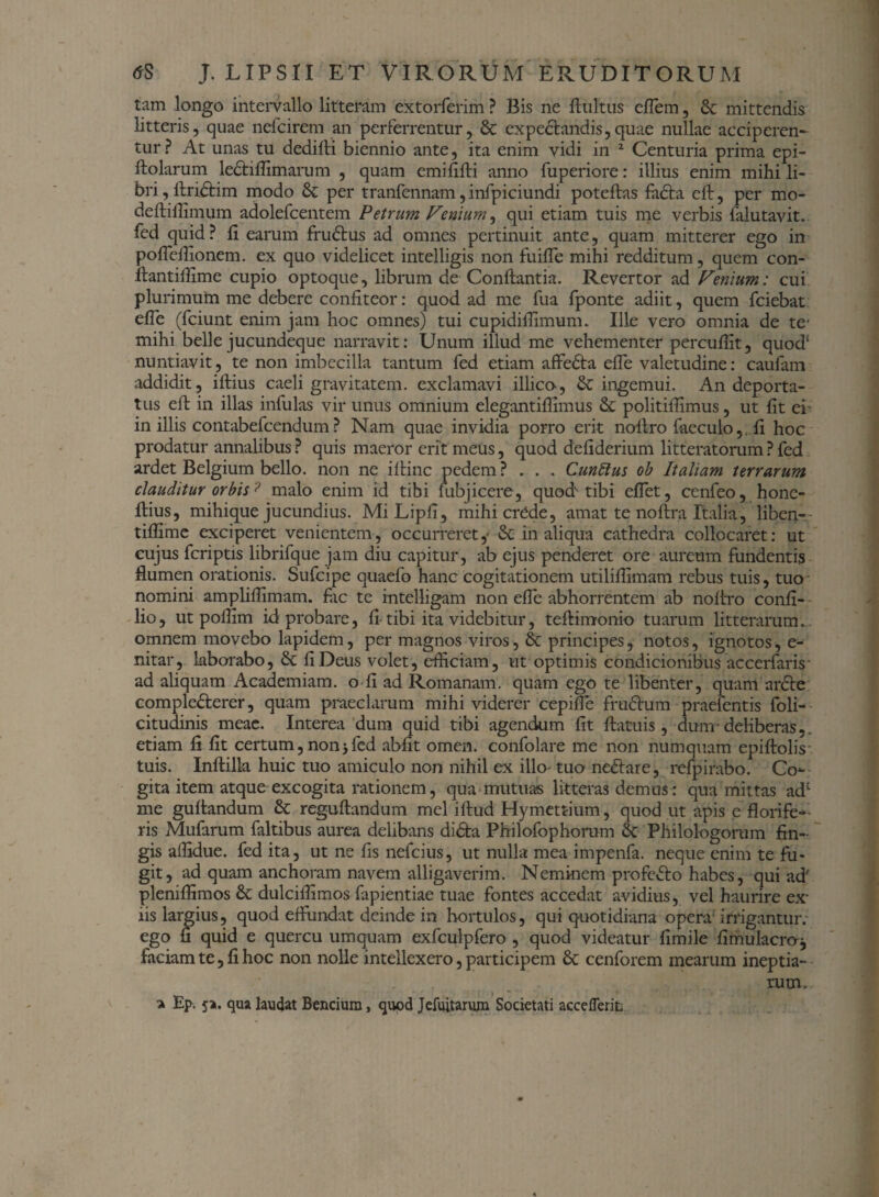 tam longo intervallo litteram extorferim ? Bis ne finitus cflem , & mittendis litteris, quae nefcirem an perferrentur, 8t expedandis, quae nullae accipcren- tur? At unas tu dedifti biennio ante, ita enim vidi iii 2 Centuria prima epi- ftolarum lediflimarum , quam emififti anno fuperiore: illius enim mihi li¬ bri , ftridim modo & per tranfennam, infpiciundi poteftas fada eft, per mo- deftiflimum adolefcentem Petrum Fenium, qui etiam tuis me verbis falutavit. fed quid ? fi earum frudus ad omnes pertinuit ante, quam mitterer ego in pofleffionem. ex quo videlicet intelligis non fuifle mihi redditum, quem con- fiantiffime cupio optoque, fibrum de Conftantia. Revertor ad Fenium: cui plurimum me debere confiteor: quod ad me fua fponte adiit, quem fciebat efle (fciunt enim jam hoc omnes) tui cupidiffimum. Ille vero omnia de te' mihi belle jucundeque narravit: Unum illud me vehementer percufiit, quod1 nuntiavit, te non imbecilla tantum fed etiam affeda efle valetudine: caufam addidit, iftius caeli gravitatem, exclamavi illico, & ingemui. An deporta¬ tus eft in illas infulas vir unus omnium elegantiflimus & politilfimus, ut fit ei in illis contabefcendum? Nam quae invidia porro erit noftro faeculo,. fi hoc prodatur annalibus ? quis maeror erit meus, quod defiderium litteratorum ? fed ardet Belgium bello, non ne iftinc pedem ? * . . Cunttus ob Italiam terrarum clauditur orbis ? malo enim id tibi fubjicere, quod tibi eflet, cenfeo, hone- ftius, mihique jucundius. MiLipfi, mihicrefde, amat te noftra Italia, liben-- tiflime exciperet venientem, occurreret,- & in aliqua cathedra collocaret: ut cujus fcriptis librifque jam diu capitur, ab ejus penderet ore aureum fundentis flumen orationis. Sufcipe quaefo hanc cogitationem utiliflimam rebus tuis, tuo nomini ampliflimam. fac te rntelligam non efle abhorrentem ab nofiro confi- lio, ut poflim id probare, fi- tibi ita videbitur, tefiimonio tuarum litterarum... omnem movebo lapidem, per magnos viros, & principes, notos, ignotos, e- nitar, laborabo, & fi Deus volet, efficiam, ut optimis condicionibus accerfaris- ad aliquam Academiam, o fi ad Romanam, quam ego te libenter, quam arde complederer, quam praeclarum mihi viderer cepifle frudum praetentis foli- citudinis meae. Interea dum quid tibi agendum fit ftatuis , dum-deliberas,, etiam fi fit certum, non > fed abiit omen, confolare me non numquam epiftohY tuis. Inftilla huic tuo amiculo non nihil ex illo-tuo nedare, refpirabo. Co^ gita item atque excogita rationem, qua mutuas litteras demus: qua mittas adc me guftandum & reguftandum mei iftud Hymettium, quod ut apis e florife¬ ris Mufarum faltibus aurea delibans dida Philofophorum 6c Philologorum fin¬ gis affidue. fed ita, ut ne fis nefcius, ut nulla mea impenfa. neque enim te fu¬ git, ad quam anchoram navem alligaverim. Neminem profedo habes, qui ad' pleniffimos St dulciffimos fapientiae tuae fontes accedat avidius, vel haurire ex- iis largius, quod effundat deinde in hortulos, qui quotidiana opera-irrigantur; ego fi quid e quercu umquam exfculpfero , quod videatur fimile fimulacro-j faciam te, fi hoc non nolle intellexero, participem St cenforem mearum ineptia¬ rum, a Ep. 5>. qua laudat Bencium, quod Jefuitarum Societati acceflerit