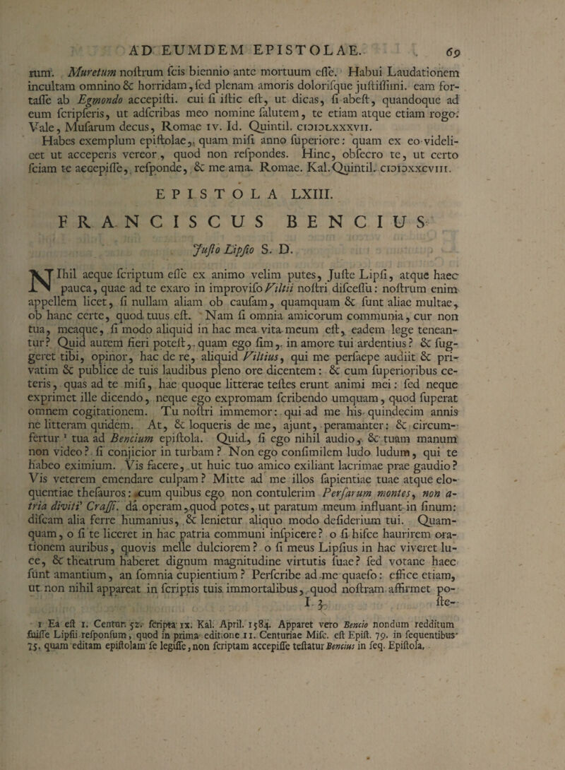 rum. Muretum noftrum fcis biennio ante mortuum efle. Habui Laudationem incultam omnino & horridam, fed plenam amoris dolorifque juftiffimi. eam for- tafle ab Egmondo accepifti. cui fi illic eft, ut dicas, li abeft, quandoque ad eum fcripferis, ut adferibas meo nomine falutem, te etiam atque etiam rogo: Vale, Mufarum decus, Romae iv. Id. Quintii, cioiolxxxvii. Habes exemplum epiftolae,, quam mifi anno fuperiore: quam ex eo-videli- cet ut acceperis vereor, quod non refpondes. Hinc, obfecro te, ut certo fciam te accepi fi e, refponde, & me ama. Romae. Kal. Quintii. ciDioxxcvnr. EPISTOLA LXIII. FRA. NCISCUS B E N C I U S Juflo Lipfio S . D. i ■ Nihil aeque feriptum efie ex animo velim putes, JufteLipfi, atque haec pauca, quae ad te exaro in improvifoFiltii noltri difceflii: nollrum enim appellem licet, fi nullam aliam ob caufam, quamquam & funt aliae multaey ob hanc certe, quod tuus eft. Nam fi omnia amicorum communia, cur non tua, meaque, fi modo aliquid in hac mea vita meum ell, eadem lege tenean¬ tur? Quid autem fieri potell,.quam ego fim,. in amore tui ardentius? St fug- geret tibi, opinor, hac de re, aliquid Viltius, qui me perfaepe audiit & pri~ vatim St publice de tuis laudibus pleno ore dicentem : St cum fiiperioribus ce¬ teris , quas ad te mifi, hae quoque litterae telles erunt animi mei: fed neque exprimet ille dicendo, neque ego expromam feribendo umquam, quod fuperat omnem cogitationem. Tu noltri immemor: qui ad me his-quindecim annis ne litteram quidem. At, St loqueris deme, ajunt, peramanter: St circum¬ fertur 1 tua ad Bencium epiflola. Quid, fi ego nihil audio, Sc tuam manum non video? fi conjicior in turbam ? Non ego confimilem ludo ludum, qui te habeo eximium. Vis facere, ut huic tuo amico exiliant lacrimae prae gaudio? Vis veterem emendare culpam ? Mitte ad me illos fapientiae tuae atque elo¬ quentiae thelauros: xum quibus ego non contulerim Perfarum montes, non a- tria diviti’ CraJJP da operam,quod potes, ut paratum meum influant in linum: difeam alia ferre humanius, St lenietur aliquo modo defiderium tui. Quam¬ quam, o fi te liceret in hac patria communi infpicere? o fi hifce haurirem ora¬ tionem auribus, quovis meile dulciorem ? o fi meus Lipfius in hac viveret lu¬ ce, St th eat rum haberet dignum magnitudine virtutis fuae? fed votane haec funt amantium, an fomnia cupientium ? Perfcribe ad.me quaefo: effice etiam, ut non nihil appareat in feriptis tuis, immortalibus, quod noftram affirmet po- 1 i lk- r Ea eft 1. Centur. 'jr. fcriptaix. Kal. April. 1584. Apparet vero Bernio nondum redditum fuifte Lipfii refponfum, quod in prima editione 11. Centuriae Mifc. eft Epift. 79. in fequentibtts’ 7$. quam editam epiftolam fe legifle,non feriptam accepilfe teftaturBrnms in feq. Epiftola,