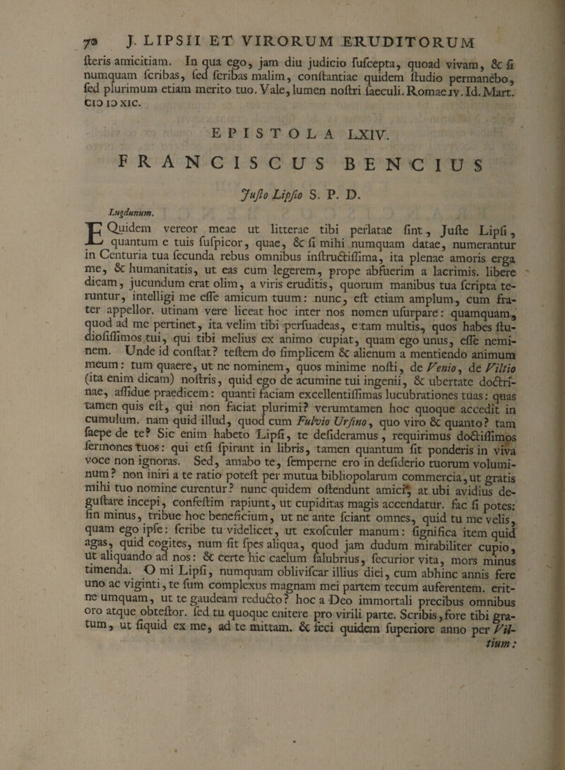 fteris amicitiam. In qua ego, jam diu judicio fufcepta, quoad vivam, & fi numquam icribas, fed fcribas malim, conftantiae quidem ftudio permanebo, fed plurimum etiam merito tuo. Vale, lumen noftri faeculi.Romaeiv.Id.Mart. Cio ioxic. EPISTOLA LX1V. FRANCISCUS BENCIUS Jujlo Lipfio S. P. D. Lugdunum. E Quidem vereor meae ut litterae tibi perlatae fint, Jufte Lipfi, quantum e tuis fufpicor, quae, 6c fi mihi numquam datae, numerantur in Centuria tua fecunda rebus omnibus inftrudtifiima, ita plenae amoris erga me, & humanitatis, ut eas cum legerem, prope abfuerim a lacrimis, libere dicam, jucundum erat olim, a viris eruditis, quorum manibus tua fcripta te¬ runtur, intelligi me efle amicum tuum: nunc, eft etiam amplum., cum fra¬ ter appellor, utinam vere liceat hoc inter nos nomen ufurpare: quamquam, quod ad me pertinet, ita velim tibi pcrfuadeas, e tam multis, quos habes ftu- diofiflimos tui, qui tibi melius ex animo cupiat, quam ego unus, efle nemi¬ nem. Unde id confiat? teftem do limplicem & alienum a mentiendo animum meum : tum quaere, ut ne nominem, quos minime nofti, dt Venio, de Filtio (ita enim dicam) noftris, quid ego de acumine tui ingenii, & ubertate do<5tri- nae, aflidue praedicem: quanti faciam excellentiflimas lucubrationes tuas: quas tamen quis efi, qui non faciat plurimi? verumtamen hoc quoque accedit in cumulum, nam quid illud, quod cum Fulvio Urfinoy quo viro & quanto? tam laepe de te? Sic enim habeto Lipfi, te defideramus , requirimus dodtiflimos fermones tuos: qui etfi fpirant in libris, tamen quantum fit ponderis in viva voce non ignoras. Sed, amabo te, femperne ero in defiderio morum volumi¬ num? non iniri a te ratio poteft per mutua bibliopolarum commercia,ut gratis mihi tuo nomine curentur ? nunc quidem ofiendunt amici*, at ubi avidius de- guftare incepi, confeftim rapiunt , ut cupiditas magis accendatur, fac fi potes: fin minus, tribue hoc beneficium, ut ne ante fciant omnes, quid tu me velis, quam ego ipfe: feribe tu videlicet, ut exofculer manum: fignifica item quid agas? cogites, num fit fpes aliqua, quod jam dudum mirabiliter cupio, ut aliquando ad nos: & certe hic caelum lalubrius, fecurior vita, mors minus timenda. O mi Lipfi, numquam oblivifear illius diei, cum abhinc annis fere uno ac viginti, te fum complexus magnam mei panem tecum auferentem, erit- ne umquam, ut te gaudeam reducto ? hoc a Deo immortali precibus omnibus 010 atque obteftor. fed tu quoque enitere pro virili parte. Scribis,fore tibi gra¬ tum , ut fiquid ex me, ad te mittam. 6c feci quidem fuperiore anno per Fil- tium :