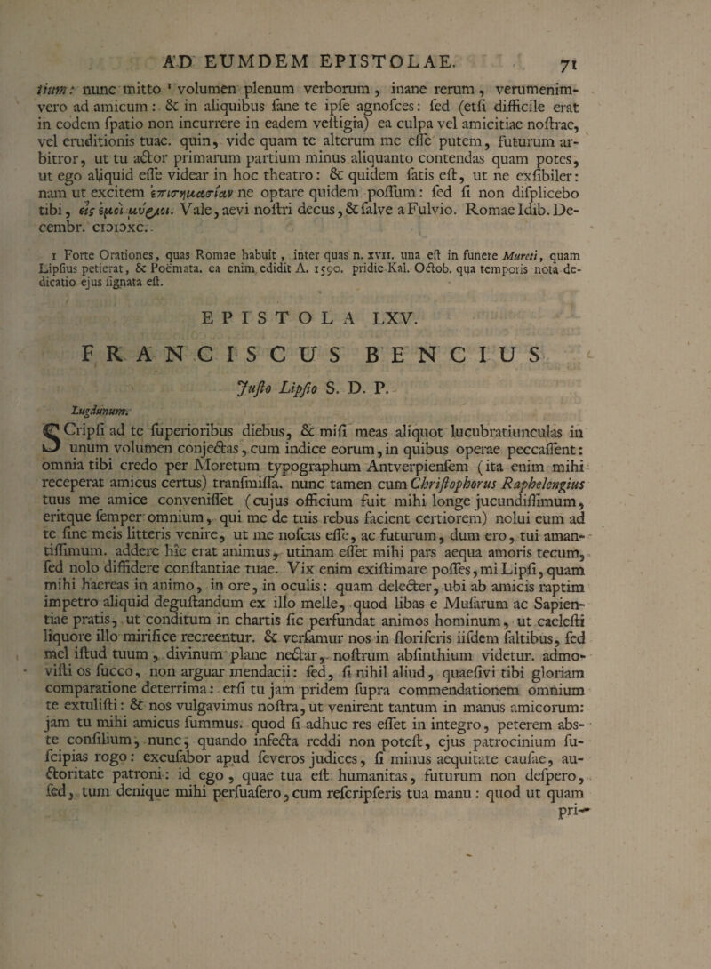 tium: nunc mitto 1 volumenplenum verborum, inane rerum , verumenim- vero ad amicum : Sc in aliquibus fane te ipfe agnofees: fed (etfl difficile erat in eodem fpatio non incurrere in eadem veltigra) ea culpa vel amicitiae noftrae, vel eruditionis tuae, quin, vide quam te alterum me effie putem, futurum ar¬ bitror, ut tu a£tor primarum partium minus aliquanto contendas quam potes, ut ego aliquid effie videar in hoc theatro: Sc quidem fatis eft, ut ne exfibiler: nam ut excitem i7ri<ryjiictirfav ne optare quidem polium: fed li non difplicebo tibi, «$• kpc) uvg/ci. Vale, aevi noltri decus, St falve a Fulvio. Romae Idib. De- cembr. cioidxc.. i Forte Orationes, quas Romae habuit, inter quas n. xvir. una eft in funere Murcti, quam Lipfius petierat, & Poemata, ea enim edidit A. 1590. pridie Kal. Otftob. qua temporis nota de¬ dicatio ejus lignata eft. EPISTOLA LXV. FRANCI-SCUS BENCIUS JuJlo LipflO S. D. P. - Lugdunum. SCripli ad te fuperioribus diebus, Sc mili meas aliquot lucubratiunculas in unum volumen conjeStas, cum indice eorum, in quibus operae peccaflent: omnia tibi credo per Moretum typographum Antverpienfem (ita enim mihi receperat amicus certus) tmnfmiffa. nunc tamen cum Chrijiophorus Raphelengius tuus me amice conveniffiet (cujus officium fuit mihi longe jucundiffimum, eritque femper omnium, qui me de tuis rebus facient certiorem) nolui eum ad te fine meis litteris venire, ut me nofcas effie, ac futurum, dum ero, tui aman- tiffimum. addere hic erat animus, utinam effiet mihi pars aequa amoris tecum, fed nolo diffidere conflandae tuae. Vix enim exiftimare polles, mi Lipfi, quam mihi haereas in animo, in ore, in oculis: quam delecter, ubi ab amicis raptim impetro aliquid deguftandum ex illo meile, quod libas e Mufarum ac Sapien¬ tiae pratis, ut conditum in chartis fic perfundat animos hominum, ut caeleffii liquore illo mirifice recreentur. St verfamur nos in floriferis iifdem faltibus, fed mei iftud tuum , divinum plane neStar,- noftrum abfinthium videtur, admo- • vifti os fucco, non arguar mendacii: fed, fl nihil aliud, quaefivi tibi gloriam comparatione deterrima: . etfl tu jam pridem fupra commendationem omnium te extulifti: Sc nos vulgavimus noftra,ut venirent tantum in manus amicorum: jam tu mihi amicus fummus. quod fl adhuc res effiet in integro, peterem abs- te confilium, nunc, quando infecta reddi non potefl:, ejus patrocinium fu- fcipias rogo: excufabor apud feveros judices, fl minus aequitate caulae, au- ftoritate patroni: id ego, quae tua effi humanitas, futurum non defpero, fed, tum denique mihi perfuafero5cum refcripferis tua manu: quod ut quam pri-