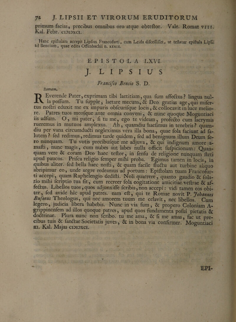 primum facias, precibus omnibus oro atque obteftor. Vale. Romae vur. Kal. Febr. cidioxci. Hanc epiftolam accepit Lipfius Francofurti, cum Leida difcefliftet, ut teftatur cpiftola Liplll ad Bencium, quae edita Offenbachii n. xxxix. EPISTOLA LXVI. J. L I P S I U S Francifco Bcncio S. D. Romam. RE verende Pater, exprimam tibi laetitiam, qua fum affedus? lingua nul¬ la polium. Tu fupple, laetare mecurn,, & Deo gratias age,qui mifer- tus noftri eduxit me ex impuris obfcurifque locis, & collocavit in luce melio¬ re. Patres tuos meofque ante omnia conveni, & nunc quoque Mogontiaci iis adliim. O, mi pater, fi tu me, ego te videam, profedto cum lacrymis rueremus in mutuos amplexus. Ah, quamdiu haefimus in tenebris ? quam- diu per vana circumducit negleximus vera illa bona, quae fola faciunt ad fa- lutem ? fed redimus, redimus tarde quidem, fed ad benignum illum Deum fe¬ ro nunquam. Tu votis precibufque me adjuva, & qui indignum amore a- mafti, nunc magis, cum nubes aut labes nulla officit fufpicionum.: Quan- quam vere & coram Deo haec teftor, in fenfu de religione nunquam fleti apud paucos. Prifca religio femper mihi proba. Egimus tamen in locis, in quibus aliter, fed bella haec nofti, & quam facile flu&u aut turbine aliquo abripimur eo, unde aegre redeamus ad portum: Epiftolam tuam Francofur¬ ti accepi, quam Raphelengio dedifti. Noli quaerere, quanto gaudio 8c fola- tio mihi fcriptio tua fit, cum recreer fola cogitatione amicitiae veftrae & af- fedtus. Libellos tuos,quos adjunxifle fcribis,non accepi: vidi tamen eos obi¬ ter, fed avide hic apud patres, nam eft, qui te Romae novit P. Johannes Bufaeus Theologus, qui nec amorem tuum me celavit, nec libellos. Cum legero, judicia libera habebis. Nunc in via fum, & propero Coloniam A- grippinenfem ad illos quoque patres, apud quos fundamenta pofui pietatis 5c dodtrinae. Plura nunc non fcribo. tu me ama, & fi me amas, fac ut pre¬ cibus tuis & fandae Societatis juves, & in bona via confirmer. Moguntiaci xi. Kal. Majas cioidxci. • <