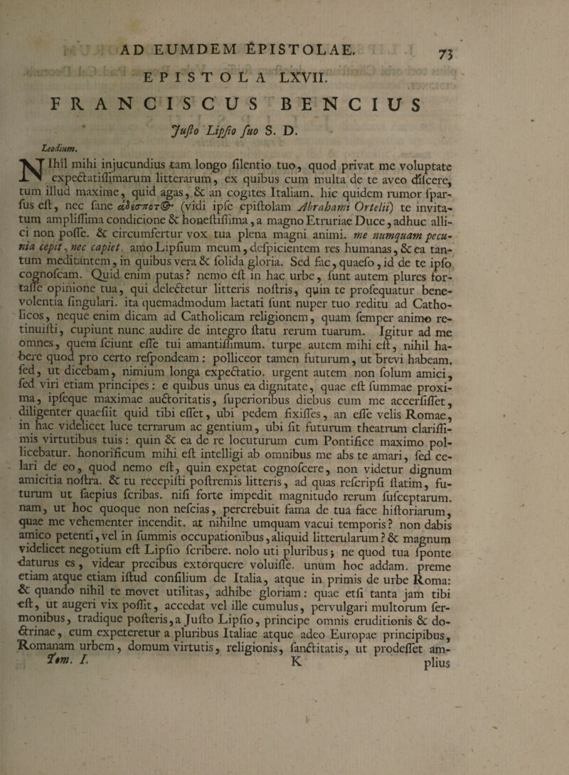 EPISTOLA LXVII. 73 FRANCI SCUS BENCIUS JuJlo Lipfto fuo S. D. Leodium. Nihil mihi injucundius tam longo filentio tuo, quod privat me voluptate expe&atifljmarum litterarum, ex quibus cum multa de te aveo dllcere, tum illud maxime, quid agas, & an cogites Italiam, hic quidem rumor fpar- fuseft, nec fane cLUa-noT®1 (vidi ipfc epiftolam Jbrahami Ortelii) te invita- tum ampliftima condicione Sc honeftiftima, a magno Etruriae Duce, adhuc alli¬ ci non pofle. & circumfertur vox tua plena magni animi, me numquam pecu,- nia cepit, nec capiet. amoLipfium meum, defpicientem res humanas, & ea tan¬ tum meditantem, in quibus vera £c folida gloria. Sed fac, quaefo, id de te ipfo cognofcam. Quid enim putas? nemo eft in hac urbe, funt autem plures for- tafle opinione tua, qui deledletur litteris no Uris, qyin te profequatur bene¬ volentia lingulari, ita quemadmodum laetati funt nuper tuo reditu ad Catho¬ licos , neque enim dicam ad Catholicam religionem, quam femper animo re- tinuilli, cupiunt nunc audire de integro flatu rerum tuarum. Igitur ad me omnes, quem fciunt effe tui amantifftmum. turpe autem mihi elt, nihil ha- -bere quod pro certo refpondeam: polliceor tamen futurum, ut brevi habeam, fed, ut dicebam, nimium longa expectatio. urgent autem non folum amici, fed viri etiam principes : e quibus unus ea dignitate, quae eft fummae proxi¬ ma, ipfeque maximae au&oritatis, fuperioribus diebus cum me accerfifTet, diligenter quaeftit quid tibi effet, ubi pedem fixiffes, an effe velis Romae, in hac videlicet luce terrarum ac gentium, ubi fit futurum theatrum clarifft- mis virtutibus tuis: quin & ea de re locuturum cum Pontifice maximo pol¬ licebatur. honorificum mihi eft intelligi ab omnibus me abs te amari, fed ce¬ lari de eo, quod nemo eft, quin expetat cognofcere, non videtur dignum amicitia noftra. & tu recepifti poftremis litteris, ad quas refcripfi ftatim, fu¬ turum ut faepius fcribas. nifi forte impedit magnitudo rerum fufceptarum. nam, ut hoc quoque non nefcias, percrebuit fama de tua face hiftoriarum, quae me vehementer incendit, at nihilne umquam vacui temporis? non dabis amico petenti,vel in fummis occupationibus,aliquid litterularum?& magnum videlicet negotium eft Lipfto fcribere. nolo uti pluribus j ne quod tua fponte ■daturus es , videar precibus extorquere voluifte. unum hoc addam, preme etiam atque etiam iftud confilium de Italia, atque in primis de urbe Roma: quando nihil te movet utilitas, adhibe gloriam: quae etfi tanta jam tibi eft, ut augeri vix pofllt, accedat vel ille cumulus, pervulgari multorum fer- monibus, tradique pofteris,a Jufto Lipfto, principe omnis eruditionis & do- dfrinae, cum expeteretur a pluribus Italiae atque adeo Europae principibus, Romanam urbem, domum virtutis, religionis, fandtitatis, ut prodeflet am- *»• I- K piius