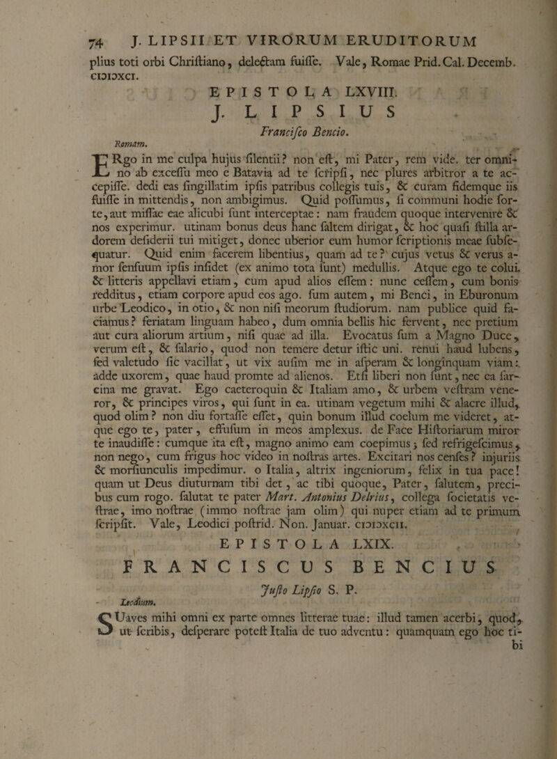 piius toti orbi Chriftiano, dele&am fuifie. Vale, Romae Prid.Cal.Decemb. CIDIOXCI. EPISTOLA LXVIII. J, L I P S I U S Francifco Bencio. 'Romam. ERgo in me culpa hujus filentii ? non eft, mi Pater, rem vide, ter omni¬ no ab excefiu meo e Batavia ad te fcripfi, nec plures arbitror a te ac- cepifle. dedi eas fingillatim ipfis patribus collegis tuis, Sc curam fidemque iis fuifle in mittendis, non ambigimus. Quid poflumus, fi communi hodie for¬ te, aut miflae eae alicubi funt interceptae: nam fraudem quoque intervenire 6c nos experimur, utinam bonus deus hanc faltem dirigat, 8c hoc quafi ftilla ar¬ dorem defiderii tui mitiget, donec uberior eum humor feriptionis meae fubfe- quatur. Quid enim facerem libentius, quam ad te? cujus vetus & verus a- mor fenfuum ipfis infidet (ex animo tota funt) medullis. Atque ego te colui, & litteris appellavi etiam, cum apud alios efiem: nunc ceflem, cum bonis redditus, etiam corpore apud eos ago. fum autem , mi Benci, in Eburonum urbe'Leodico, in otio, & non nifi meorum ftudiorum. nam publice quid fa¬ ciamus ? feriatam linguam habeo, dum omnia bellis hic fervent, nec pretium aut cura aliorum artium, nifi quae ad illa. Evocatus fum a Magno Duce , verum eft, $c falario, quod non temere detur iftic uni. renui haud lubens, led valetudo fic vacillat, ut vix aufim me in afperam & longinquam viam: adde uxorem, quae haud promte ad alienos. Etfi liberi non funt,nec ea iar- cina me gravat. Ego caeteroquin & Italiam amo, & urbem veftram vene¬ ror, & principes viros, qui funt in ea. utinam vegetum mihi & alacre illud,, quod olim ? non diu fortaffe effet, quin bonum illud coelum me videret, at¬ que ego te, pater, effufum in meos amplexus, de Face Hiftoriarum miror te inaudifie: cumque ita eft, magno animo eam coepimus j fed refrigefeimus,, non nego, cum frigus hoc video in noftras artes. Excitari noscenfes? injuriis & morfiunculis impedimur, o Italia, altrix ingeniorum, felix in tua pace! quam ut Deus diuturnam tibi det, ac tibi quoque, Pater, falutem, preci¬ bus eum rogo, falutat te pater Mart. Antonius Delrius, collega focietatis ve- ftrae, imo noftrae (immo noftrae jam olim) qui nuper etiam ad te primum fcripfit. Vale, Leodici poftrid. Non. Januar. cioidxcii. EPISTOLA LXIX. FRANCISCUS BENCIUS S Jufto Lipfio S. P. Lecdium. Uaves mihi omni ex parte omnes litterae tuae: illud tamen acerbi, quod,, ut feribis, delperare poteft Italia de tuo adventu : quamquam ego hoc ti¬ bi