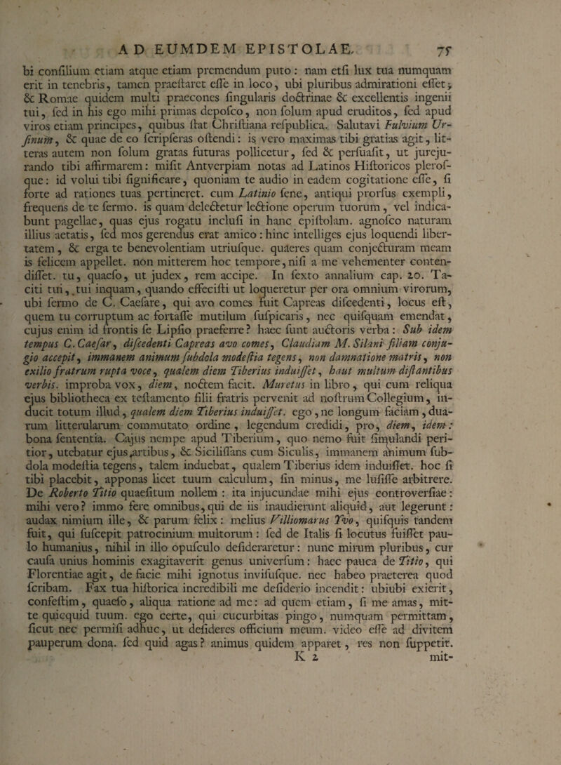 bi confilium etiam atque etiam premendum puto : nam ctfi lux tua numquam erit in tenebris, tamen praedaret ede in loco, ubi pluribus admirationi edet; & Romae quidem multi praecones dngularis do&rinae & excellentis ingenii tui, fed in his ego mihi primas dcpofco, non folum apud eruditos , fed apud viros etiam principes, quibus dat Chridiana refpublica. Salutavi Fulvium Ur- finum, & quae de eo fcripferas odendi: is vero maximas tibi gratias agit, lit¬ teras autem non folum gratas futuras pollicetur, fed & perfuadt, ut jureju¬ rando tibi affirmarem: mifit Antverpiam notas ad Latinos Hidoricos plerof- que: id volui tibi dgnificare, quoniam te audio in eadem cogitatione ede, fi forte ad rationes tuas pertineret, cum Latinio fene, antiqui prorfus exempli, frequens de te fermo. is quam deledtetur ledHone operum tuorum, vel indica¬ bunt pagellae, quas ejus rogatu includi in hanc epidolam. agnofeo naturam illius aetatis, fea mos gerendus erat amico : hinc intelliges ejus loquendi liber¬ tatem , & erga te benevolentiam utriufque. quaeres quam conjedturam meam is felicem appellet, non mitterem hoc tempore,nifi a me vehementer conten- diffet. tu, quaefo, ut judex, rem accipe. In fexto annalium cap. 20. Ta¬ citi tui, .tui inquam, quando effecidi ut loqueretur per ora omnium virorum, ubi fermo de C. Caefare, qui avo comes Fuit Capreas difcedenti, locus ed, quem tu corruptum ac fortade mutilum fufpicaris, nec quifquam emendat, cujus enim id frontis fe Lipfio praeferre? haec funt ancioris verba: Sub idem tempus C.Caefar, difcedenti Capreas avo comes, Claudiam M. Silani filiam conju¬ gio accepit, immanem animum fubdola mode (lia tegens, non damnatione matris, non exilio fratrum rupta voce, qualem diem Tiberius induijfet, haut multum dif antibus verbis, improba vox, diem, nodlem dicit. Muretus in libro , qui cum reliqua ejus bibliotheca ex tedamento filii fratris pervenit ad nodru-m Collegium, in¬ ducit totum illud, qualem diem Tiberius induijfet. ego ,ne longum faciam ,dua¬ rum litterularum commutato ordine, legendum credidi, pro, diem, idem: bona fententia. Cajus nempe apud Tiberium, quo nemo fuit fimulandi peri- tior, utebatur ejus «artibus, Sc Siciliffans cum Siculis, immanem animum fub¬ dola modedia tegens, talem induebat, qualem Tiberius idem induidet. hoc fi tibi placebit, apponas licet tuum calculum, fin minus, me lufide arbitrere. De Roberto Titio quaefitum nollem : ita injucundae mihi ejus controverfiae: mihi vero? immo fere omnibus,qui de iis inaudierunt aliquid, aut legerunt: audax nimium ille, &C parum felix: melius Villiomarus Tvo, quifquis tandem fuit, qui fufeepit patrocinium multorum: fed de Italis fi locutus fuilfet pau¬ lo humanius, nihil in illo opufculo defideraretur : nunc mirum pluribus, cur caufa unius hominis exagitaverit genus univerfum: haec pauca de Titio, qui Florentiae agit, de facie mihi ignotus invifufque. nec habeo praeterea quod feribam. Fax tua hidorica incredibili me defiderio incendit: ubiubi exierit, confedim, quaefo, aliqua ratione ad me: ad quem etiam, fi me amas, mit¬ te quicquid tuum, ego certe, qui cucurbitas pingo, numquam permittam, ficut nec permifi adhuc, ut defideres officium meum, video efle ad divitem pauperum dona, fed quid agas ? animus quidem apparet, res non fuppetit. K 2 mit-
