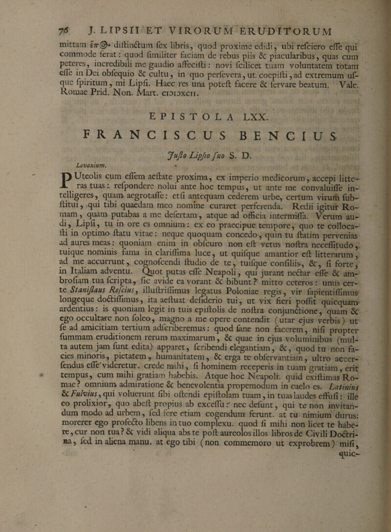 mittam &r©~ diltin&um fex libris, quod proxime edidi, ubi refciero efte qui commode ferat: quod fimiliter faciam de rebus piis &c piacularibus, quas cum peteres, incredibili me gaudio affiecifli: novi fcilicet tuam voluntatem totam clle in Dei obfequio & cultu, in quo perfevera, ut coepi ili,ad extremum uf- que fpiritum, mi Lipfi. Haec res una potdl facere & lervare beatum. Vale. Romae Prid. Non. Mart. cioioxcii. EPISTOLA LXX. FRANCISCUS BENCIUS Jujlo Lipjio fuo S. D. Lovaniutn. PUteolis cum ellem aeflate proxima, ex imperio medicorum, accepi litte¬ ras tuas:, refpondere nolui ante hoc tempus, ut ante me convaluifle in- telligeres , quam aegrotaffe : etfi antequam cederem urbe, certum virum fub- ffitui, qui tibi quaedam meo nomine curaret perferenda. Redii igitur Ro¬ mam, quam putabas a me defertam, atque ad officia intermi-fla. Verum au- di, Lipli, tu in ore es omnium : ex eo praecipue tempore, quo te colloca- lH in optimo flatu vitae: neque quoquam concedo, quin tu flatim pervenias ad aures meas: quoniam enim in obfcuro non ell vetus noflra neceffitudo, tuique nominis fama in clariffima luce, ut quifque amantior eft litterarum, ad me accurrunt,, cognofcendi fludio de te, tuifque confiliis-, &, fi forte, in Italiam adventu. Quot putas effe Neapoli, qui jurant ne&ar effie & am- brofiam tua fcripta, fle avide ea vorant & bibunt?- mitto ceteros: unus cer¬ te Stanijlaus Refcius, illuftriffimus legatus Poloniae regis, vir fapientiffimus longeque dodaffimus, ita aelluat defiderio tui, ut vix fieri poffit quicquanr ardentius: is. quoniam legit in tuis epillolis de noilra conjun&ione, quam &: ego occultare non foleo, magno a me opere contendit (utar ejus verbis) ut fe ad amicitiam tertium adferiberemus: quod fane non facerem, ni fi propter fummam eruditionem rerum maximarum, & quae in ejus voluminibus (mul¬ ta autem jam funt edita) apparet, feribendi elegantiam, quod tu non fa¬ cies minoris, pietatem, humanitatem, & erga te obfervantiam, ultro accer- fendus efle videretur., crede mihi, fi hominem receperis in tuam gratiam, erit tempus, cum mihi gratiam habebis. Atque hoc Neapoli, quid exiilimas Ro¬ mae? omnium admiratione & benevolentia propemodum in caelo es. Latinius & Fulvius, qui voluerunt fibi oflendi epiflolam tuam, in tuas laudes effufl : ille eo prolixior , quo abell propius ab excdlii r nec defunt, qui te non invitan¬ dum modo ad urbem, fed fere etiam cogendum ferunt, at tu nimium durus: morerer ego profe&o libens in tuo complexu, quod fi mihi non licet te habe¬ re, cur non tua? & vidi aliqua abste pofl aureolos illos libros de Civili Do&ri- sa, fed in aliena manu, at ego tibi (non commemoro ut exprobrem) mifi, quic-