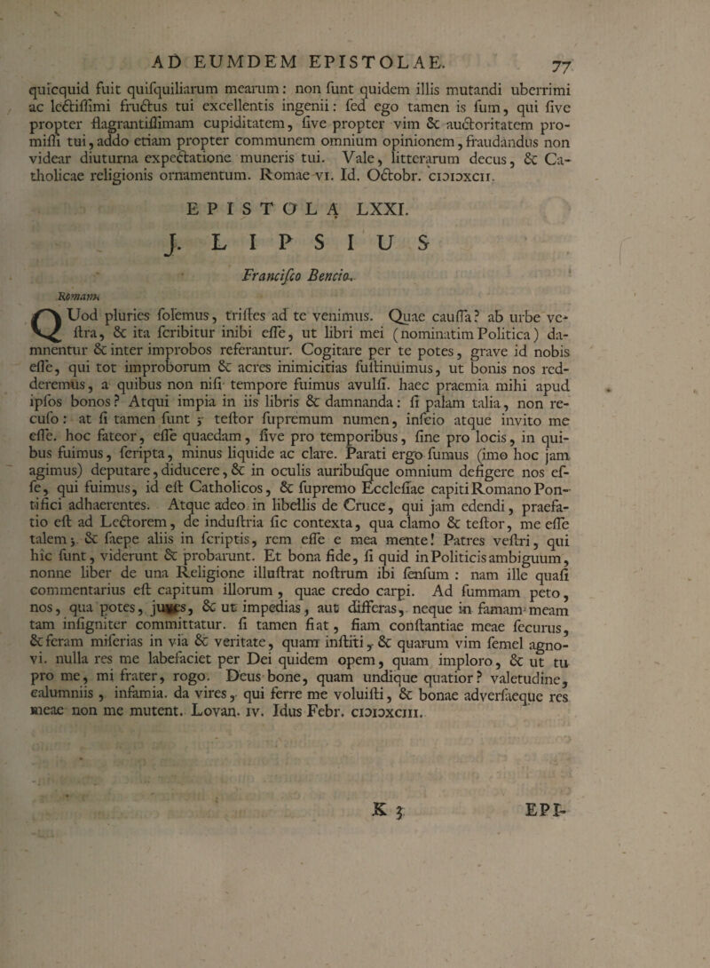 quicquid fuit quifquiliarum mearum: non funt quidem illis mutandi uberrimi ac lcdtiffimi frudtus tui excellentis ingenii: fed ego tamen is fum, qui five propter flagrantiflimam cupiditatem, five propter vim Sc audforitatem pro- mifii tui,addo etiam propter communem omnium opinionem,fraudandus non videar diuturna expedlatione muneris tui. Vale, litterarum decus, £c Ca¬ tholicae religionis ornamentum. Romae vi. Id. Odtobr. cioioxcii. EPISTOLA LXXI. ^ * J. L I P S I U S Francifco B en eia, Htfimanh QUod pluries folemus, trifies ad te venimus. Quae caufla? ab urbe ve- lira, & ita feribitur inibi efle, ut libri mei (nominatimPolitica) da¬ mnentur & inter improbos referantur. Cogitare per te potes, grave id nobis efle, qui tot improborum 6c acres inimicitias fultinuimus, ut bonis nos red¬ deremus , a quibus non nifi tempore fuimus avulfi. haec praemia mihi apud ipfos bonos ? Atqui impia in iis libris & damnanda: fi palam talia, non re- cufo: at fi tamen funt y teftor fupremum numen, infeio atque invito me efle. hoc fateor, efle quaedam, five pro temporibus, fine pro locis, in qui¬ bus fuimus, feripta, minus liquide ac clare. Parati ergo fumus (imo hoc jam agimus) deputare, diducere, 6c in oculis auribufque omnium defigere nos ef- fe, qui fuimus, id eft Catholicos, & fupremo Ecclefiae capiti Romano Pon¬ tifici adhaerentes. Atque adeo in libellis de Cruce, qui jam edendi, praefa¬ tio eft ad Ledtorem, de induftria fic contexta, qua clamo & teftor, me efle talem j. & faepe aliis in feriptis, rem efle e mea mente! Patres veftri, qui hic funt, viderunt & probarunt. Et bona fide, fi quid in Politicis ambiguum, nonne liber de una Religione illuftrat noftrum ibi fenfum : nam ille quali commentarius efl: capitum illorum , quae credo carpi. Ad fummam peto, nos, qua potes, juvfs, 8c ut impedias, aut differas, neque in famam-meam tam infigniter committatur, fi tamen fiat, fiam conftantiae meae fecurus, & feram miferias in via & veritate, quam inftiti,- 8c quarum vim femel agno¬ vi. nulla res me labefaciet per Dei quidem opem, quam imploro, 8c ut tu prome, mi frater, rogo. Deus bone, quam undique quatior? valetudine, calumniis, infamia, da vires, qui ferre me voluifti, & bonae adverfaeque res meae non me mutent. Lovan. iv. Idus Febr. cidioxciii.