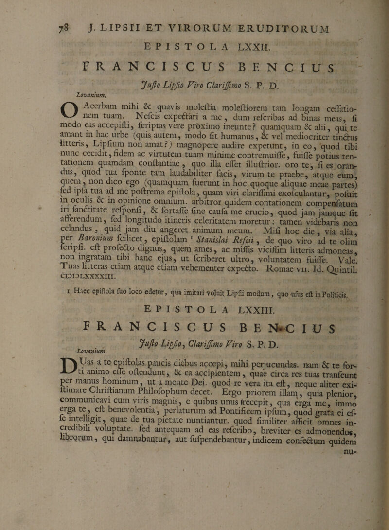 EPISTOLA LXXII. FRANCISCUS BENCIUS JnJlo Lipfto Viro ClariJJimo S. P. D. Lovanium. O Acerbam mihi & quavis moleftia moleftiorem tam longam cefiatio- nem tuam. Nefcis expeftari a me, dum refcribas ad binas meas, fi modo eas accepifti, fcriptas vere proximo ineunte? quamquam & alii, qui te amant in hac urbe (quis autem, modo fit humanus, ce vel mediocriter tindfus litteris, Lipfium non amat?) magnopere audire expetunt, in eo, quod tibi nunc cecidit,fidem ac virtutem tuam minime contremuiffe, fuifte potius ten- tationem quamdam conftantiae , quo illa effet illuftrior. oro te, fi es oran¬ dus, quod tua fponte tam laudabiliter facis, virum te praebe, atque eum, quem, non dico ego (quamquam fuerunt in hoc quoque aliquae meae partes) fed ipfa tua ad me poftrema epiftola, quam viri clariffimi exofculantur, pofuit in oculis & in opinione omnium, arbitror quidem contationem compenfatum iri fandlitate refponfi, & fortaffe fine caufa me crucio, quod jam jamque fit ? afferendum, fed longitudo itineris celeritatem moretur: tamen videbaris non celandus , quid jam diu angeret animum meum. Mifi hoc die, via alia pei Baronium fcilicet, epiftolam 1 Stanislai Refcii , de quo viro ad te olim fcripfi. eft profeffo dignus, quem ames, ac miffis vicifiim litteris admoneas, non ingratam tibi hanc ejus, ut fcriberet ultro, voluntatem fuiffe. Vale. Tuas litteias etiam atque etiam vehementer expedio. Romae vii. Id. QiiintiL CIDI3LXXXXIII. i H.iec epiflok fuo loco edetur, qua imitari voluit Lipfii modum, quo ufus eft in Politicis. EPISTOLA LXXIII. FRANCISCUS BE N- C I U S Jufto Lipfio, ClariJJimo Viro S. P. D. Lovanium. ■p\Uas a te epiffolas paucis diebus accepi, mihi perjucundas, nam fk te fbr- -L-Xti animo effe offendunt, & ea accipientem, quae circa res tuas tranfeunt per manus hominum, ut a mente Dei. quod re vera ita eff, neque aliter exi- itimare Chnffianum Philofophum decet. Ergo priorem illam, quia plenior, communicavi cum viris magnis, e quibus unus (recepit, qua erga me, immo erga te, eft benevolentia, perlaturum ad Pontificem ipfum, quod grata ei ef- fe mtelhgit, quae de tua pietate nuntiantur, quod fimiliter afficit omnes in¬ credibili voluptate, fed antequam ad eas refcribo, breviter es admonendus, ibioium, qui damnabantur, aut fufpendebantur, indicem confedtum quidem nu- #