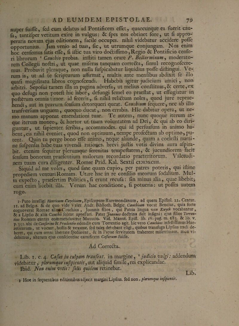 nuper fiiilTe, fed cum delatus ad Pontificem effiet, quaecunque ea fuerit cau- fa, tantifper vetitum exire in vulgus: & fpes nos obtinet fore, ut fi appro¬ peraris novam ejus editionem, facile occupes, nihil videbatur accidere polle opportunius, jam venio ad tuas, fic, ut utrumque conjungam. Nos enim hoc cenfemus fatis effie, fi illic tua viro do£lilfiimo, Regio & Pontificio cenfo- ri librorum 1 Cauchio probas, inlliti tamen orare P. Bellar minum, moderato¬ rem Collegii no Uri, ut quae miferas tanquam corredta, fimul recognofccre- mus. Probavit pleraque, non nulla fufpicabatur liquidius polfie diftingui. Ve¬ rum is, ut ad te feripturum affirmat, multis ante menfibus abdixit fe illo quafi magillratu libros cognofcendi. Habebis igitur judicium amici , non arbitri. Sepofui tamen illa m pagina adverla, ut melius conllituas,& certe,ex quo defugi non potell hic labor, defungi femcl eo praellat, ut effugiatur in polierunt omnis timor, id fecerisy. fi nihil relidlum noles, quod jure reprae- hendi, aut in pravum fenfum detorqueri queat. Cauchium fequere, nec ab illo tranfverfum unguem, quoquo ducat, non errabis. Hic dabitur opera, ut ne¬ mo manum apponat emendationi tuae. Te autem, nunc quoque iterum at¬ que iterum moneo r & hortor ut: tuam voluntatem ad Dei, &: qui ab eo diri¬ guntur, ut fapienter feribas, accommodes, qui id perfuafum in animo ha¬ bent, eis nihil eveniet, quod non optimum,nempe profedtum ab optimo,pu¬ tent. Quin tu perge bono effe animo, neque aliunde, quam a coelelli numi¬ ne fufpenfas habe tuas vivendi rationes, brevi jullis votis divina aura afpira- bit. etenim fequitur plerumque ferenitas tempeflatem, &: jucundiorem facit fenfum bonorum praefentium malorum recordatio praeteritorum. Valetudi¬ nem tuam cura diligenter. Romae Prid. Kal. Sextii cioioxciii. Siquid ad me voles, quod fane quam cupio, per patres poteris, qui illinc propediem venturi Romam. Utare hac in re confilio meorum fodalium. Mul¬ ta expedio , praefertim Politica, fi erunt recufa: fin minus alia, quae libebit> cum enim licebit.illa. Verum lvac conditione, fi potueris: ut polles autem rogo. , i • Puto intelligi Henrkum Cuyckium-, Epifcopum Ruremondanum, ad quem Epiftol. 22. Centur. 11. ad Belgas. & de quo vide Valer. Andr. Biblioth. Belgic. Cauchium vocat Bencius, quia forte cognoverat Romae alios- Cauchios , Joannis filios , qui Patria lingua van Kuyck vocabantur, & a Lipfio & aliis Cauchtl folenr appellari. Pater Joannes dodtrina fuit infigni: ejus filios Torren¬ tius Romam euntes commendaverat Manutio- Vid. Manut. Epift. lib. iv. pag. m. 283. & lib. v. p.35i.ubi de Cenforlno & Prudentio edendis cum Torrentio agit, hievero Cauchius infefiiffimus Hae¬ reticorum , ut vocant, hoftis & vexator, fed tales debebant eligi, quibus transfuga Lipfius tradi de¬ beret, qui eum omni libertate fpoliarcnt, & in Papae fervitutem traherent miferrimam. mox vi¬ debimus, alterum ejus confcienriae carnificem Cojierum fuifle. Ad Corredla. Lib. i.c. 4. Cafus in culpam tranfeat. in margine, ' judicio vulgi: addendum videbatur, plerumque infipientis^aut aliquid fimile,rei explicandae. Ibid. Non enim votis: [olis quidem retinebat. Lib, 1 Hoc in fequentibus editionibus adjecit margini Lipfius. fed non, plerumque infipienth.