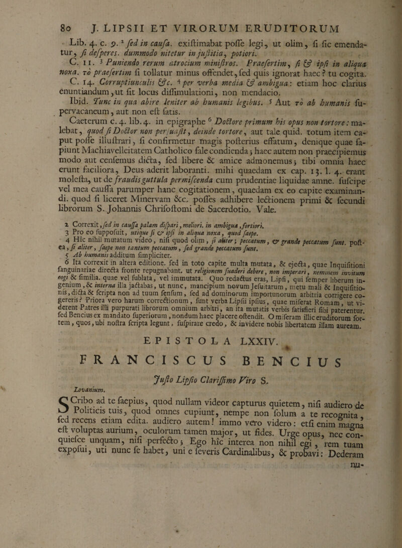 Lib. 4. c. 9.z fed in caufa. exiffimabat poffe legi, ut olim, fi fle emenda¬ tur, fi defperes. dummodo nitetur in jujht i a, potion. C. 11. 3 Puniendo rerum atrocium minijlros. Praefertim, fi £5? ipfi in aliqua noxa, to praefertim fi tollatur minus offendet,fed quis ignorat haec? tu cogita. C. 14. Corruptiunculis &c. * per verba media & ambigua: etiam hoc clarius enuntiandum, ut fit locus difiimulationi, non mendacio. Ibid. Tunc in qua abire leniter ab humanis legibus. * Aut to ab humanis fu- pervacaneum, aut non eft fatis. Caeterum c. 4. lib. 4. in epigraphe 6 Dottore primum his opus non tortore: ma¬ lebat, quod fi D odior non perfuafit, deinde tortore, aut tale quid, totum item ca¬ put polle illuftrari, li confirmetur tnagis polterius effatum, denique quae fa- piunt Machiavelleitatem Catholico fale condienda j haec autem non praecipiemus modo aut cenfemus difta, fed libere & amice admonemus 5 tibi omnia haec erunt faciliora, Deus aderit laboranti, mihi quaedam ex cap. 15. 1. 4. erant molefta, ut de fraudis guttula permifcenda cum prudentiae liquidae amne, fufcipe vel mea caufla parumper hanc cogitationem, quaedam ex eo capite examinan¬ di. quod fi liceret Minervam &c. poffes adhibere ledfcionem primi 8c fecundi librorum S. Johannis Chrifoftomi de Sacerdotio. Vale. 1 Correxit, fed in caujfa palam difpari, meliori, in ambigua ,fortiori. 3 Pro eo fuppofuit, utique Ji er ipfi in aliqua noxa, quod faepe. 4 Hic nihil mutatum video, nifi quod olim , /1 aliter; peccatum, er grande peccatum funt. pofl- ea, fi aliter, faepe non tantum peccatum , fed grande peccatum funt. 5 Ab humanis additum fimpliciter. 6 Ita correxit in altera editione, fed in toto capite multa mutata, & ejeda, quae Inquilitioni fanguinariae diretf a fronte repugnabant, ut religionem fuaderi debere, non imperari, neminem invitum cogi fi mi lia. quae vel fublata, vel immutata. Quo redaftus eras, Lipfi, qui femper liberum in¬ genium ,& interna illa jadtabas, ut nunc, mancipium novumJefuitarum, metu mali & Inquifitio- nis,di<$a& fcripta non ad tuum fenfum, fed ad dominorum importunorum arbitria corrigere co¬ gereris? Priora vero harum corretfionum, funt verba Lipfii ipfius, quae miferat Romam , ut vi¬ derent Patres illi purpurati librorum omnium arbitri, an ita mutatis verbis fatisfieri fibi paterentur fedBenciusex mandato fuperiorum , nondum haec placere oftendit. Omiferam illic eruditorum for¬ tem, quos, ubi nofira fcripta legunt, fufpirare credo, & invidere nobis libertatem illam auream. EPISTOLA LXXIV. ♦ FRANCISCUS BENCIUS Jufo Lipfio Clari[fimo Viro S. Lovanium. CCriboad tefaepius, quod nullam videor capturus quietem, nifi audiero de ^ Politicis tuis, quod omnes cupiunt, nempe non folum a te recognita led recens etiam edita, audiero autem! immo vero videro: etfi enim magna eft voluptas aurium, oculorum tamen major, ut fides. Urge opus, nec con- quiefce unquam, nifi perfe&o3 Ego hic interea non nihil egi, rem tuam expofui, uti nunc fe habet, uni e foveris Cardinalibus, & probavi; Dederam nu-