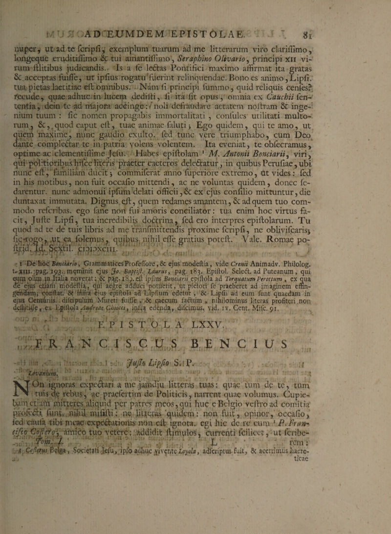 nuper, ut ad te fcripfi, exemplum tuarum ad me litterarum viro clari ffimo, longequc eruditiffimo & tui amantiflimo, Seraphino Olivario, principi xii vi¬ rum Illitibus judicandis. Is a fe ledtas Pontifici maximo affirmat ita gratas 3c acceptas fuiffe, ut ipfius rogatu'fuerint relinquendae. Bono es animo, Lipfi, tua pietas laetitiae eft omnibus. Nam fi principi fummo, quid reliquis cenfes? recude, quae adhuc in lucem dediiti, fi ita lit opus, omnia ex Cauchii fen- tentia, dein te-ad majora accinge : /noli defraudare aetatem noitram & inge¬ nium tuum : fic nomen propagabis immortalitati , conlulcs utilitati multo¬ rum , 6c, quod caput eit, tuae animae faluti j Ego quidem, qui te amo, ut quem maxime, nunc gaudio exuito, fed tunc vere triumphabo, cum Deo dante compledtar te in patria volens volentem. Ita eveniat, te obfecramus, optime ac clementiffime Jefu. Habes epiftolam 1 M. Antonii Bonciarii, viri, qui politioribus hilce litefis praeter caeteros deledtatur, in quibus Perufiae, ubi nunc eft, familiam ducit j commiferat anno fuperiore extremo, Ut vides: fed in his motibus, non fuit occafio mittendi, ac ne voluntas quidem, donec fc- darentur. nunc admonui ipfiim delati officii,& ex ejus conlilio mittuntur,die duntaxat immutata. Dignus eft, quem redames amantem, Se ad quem tuo com¬ modo refcribas. ego fane non fui amoris conciliator: tua enim hoc virtus fa¬ cit, Jufte Lipfi, tua incredibilis dodtrina, fed ero interpres epillolarum. Tu quod ad te de tuis libris ad me tfanfmittehais proxime fcripfi, ne oblivifcarisj fiq-rogo, mt ea, folemus, quibus, nihil efie gratius poteft. Vale. Romae po- jirid. Id. Sextii, cioioxcnj. i De hoc Bonciario, GrammaticesProfeflbre, & ejus modeftia, vide Creati Animadv. Philolog. nrtnx. :pag. 193. meminit ejus Bapti/l. Laurus, pag. 183. Epiilol. Seledl. ad Puteanum, qui eum olim in Italia noverat; & pag-189. eft ipfius Bonciarii epiftola ad Torquatum Perottum , ex qua de' ejus etiam modeftia, , qui aegre adduci potuerit, ut piftori fe praeberet ad imaginem effin¬ gendam; conftat. 8e infra ejus- epiftola ad Lipfium edetur , & Lipfii ad eum funt quaedam in ejus Genruriis. difcipulum Miireti fuifte ,-,8c caecum faftum , nihilominus literas profiteri non delljti-iie, ex Epiftola 'Andreae.. Cbiocci, infra edenda, difeimus. vid, iv, Cent. Mifc. 01. E P I STO L A LXXV. - - * • * -V < , . . • « .1 j 'J jliwl »f / i i - . r r/. A . FRANCI SCUS BENCIUS &iiu • . ■ 1 . . : II.AJ - ..... I J1 Jt ,o!.„ i| Ldvanmn. ;on • UiX . Jufq Lipfi0 S. P. 1; ,>C iilf ' V.‘ • i , NOn ignoras expeetari a mc jamdiu litteras tuas: quae tum de te, tum tuis de rebus, ac praefert i m de Politicis, narrent quae volumus. Cupie¬ bam etiam mitteres aliquid per patres meos,qui huc e Belgio veftroad comitia pV.ofcdil funt., ni.hil miiifti: ne lit^Qvas'quidem: non fuit, opinor, occafio, fed cnufa tibi meac cxpeClatiohis non cit ignota, egi hic de re cum 1 P.Bran* cifto Oof cffy antico tuo vetere : addidit ftimulos, currenti fcilicct , ut feribe- AfV a:/..-; V;‘'v%.'. L ' • - rem: ■s, Cojlaus Belga, Societati Jefu, ipfo adhuc yiventeLoyola, adfciiptus fuit, & acerrimus haere- jj Prr - - ... j. ticae