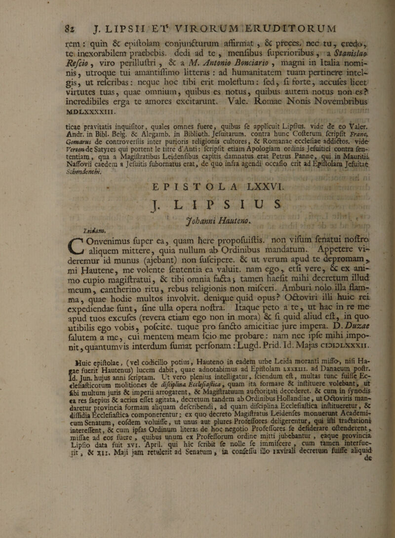 rem: quin & epiflolam conjuncturum affirmat , Sc preces, nec tu, credo,, te inexorabilem praebebis, dedi ad te , menfibus fuperioribus , a St anis la a Refcio, viro perilluftri , & a M. Antonio Bonciario , magni in Italia nomi¬ nis , utroque tui amantiffimo litteras : ad humanitatem tuam pertinere intel- gis, ut reicribas: neque hoc tibi erit moleftum: led, Cx forte, accufes licet virtutes tuas, quae omnium, quibus es notus, quibus autem notus non es ? incredibiles erga te amores excitarunt. Vale. Romae Nonis Novembribus MDLXXXXIII. ticae pravitatis inquifitor, quales omnes fuere, quibus fe applicuit LipfTus. vide de eo Valer. Andr. in Bibi. Belg. & Alegamb. in Biblioth. Jefuitarum. contra hunc Cofterum fcripfit Franc. Comarus de controveriiis inter purioris religionis cultores, & Romanae eccleliae addi&os. vide- FirfwdeSatyres qui portent le titre d’Anti: fcripfit etiam Apologiam ordinis Jefuitici contra fen- tentiam, qua a Magiftratibus Leidenfibus capitis damnatus erat Petrus Panne, qui in Mauhtii Naifovii caedem a Jefuitis fubornatus erat, de quo infra agendi occafio erit ad Epiftolara Jefuitae S.:kondcnthi. EPISTOLA LXXVI. J. LIPSIUS Johanni Hauteno.. Z.tidam, COnvenimus iuper ea, quam here propofuiftis. non vifum fenatui noflrp aliquem mittere, quia nullum ab Ordinibus mandatum.. Appetere vi¬ deremur id munus (ajebant) non fufeipere. & ut verum apud te depromam * mi jHautene, me volente fententia ea valuit, nam ego,. et£I vere, Sc ex ani¬ mo cupio magiftratui, & tibi omnia faCba j tamen haefit mihi decretum illud meum, cantherino ritu, rebus religionis non mifceri. Amburi nolo illa flam¬ ma , quae hodie multos involvit, denique quid opus ? O&oviri illi huic rei expediendae funt, fine ulla opera noftra. Itaque peto a te, ut hac in re me apud tuos excufes (revera etiam ego non in mora) & fi quid aliud efl, in quo utibilis ego vobis, pofeite. tuque pro fanCto amicitiae jure impera. D.Duzae falutem a rae , cui mentem meam lcio me probare: nam nec ipfe mihi impo¬ nit ,quantumvis interdum fumat perfonam:Lugd.Prid. Id. Majas cididlxxxii. Huic epiftolae, (vel codicillo potius, Hauteno in eadem urbe Leida moranti miffch, nifi Ha- eae fuerit Hautenus) lucem dabit, quae adnotabimus ad Epittolam lxxxiix. ad Danaeum poftr. Id. Jun. hujus anni feriptam. Ut vero plenius intelligatur, fciendum eft, multas tunc fuiffe Ec- clefiafticorum molitiones de difciplina Ealefiajiica,. quam ita formare 8c inltituere volebant, ut fibi multum juris 8c imperii arrogarent, & Magiftratuum auftoriuti decederet. & cum in fynodis ta res faepius & acrius effet agitata, decretum tandem ab Ordinibus Hollandiae, utOftoviris man¬ daretur provincia formam ahquam deferibendi, ad quam difciplina Ecclefiaftica inftitueretur, & diflidia Ecclefiaftica componerentur; ex quq decreto Magiftratus Leidenfes monuerunt Academi¬ cum Senatum, eofdem voluiffe, ut unus aut plures ProfeiTores deligerentur, qui ifti tra&ationi intereffent, & cum ipfas Ordinum literas de hoc negotio ProfeiTores fe deliderare oftenderent milfae ad eos fuere , quibus unum ex Profefforum ordine mitti jubebantur , eaque provincia Lipfio data fuit xvi. April. qui hic feribit fe nolle fe immifeere , cum tamen interfue¬ rit, & %n, Maji jam retulerit ad Senatum» in confeffu illo ixvirali decretum fuiffe aliquid-