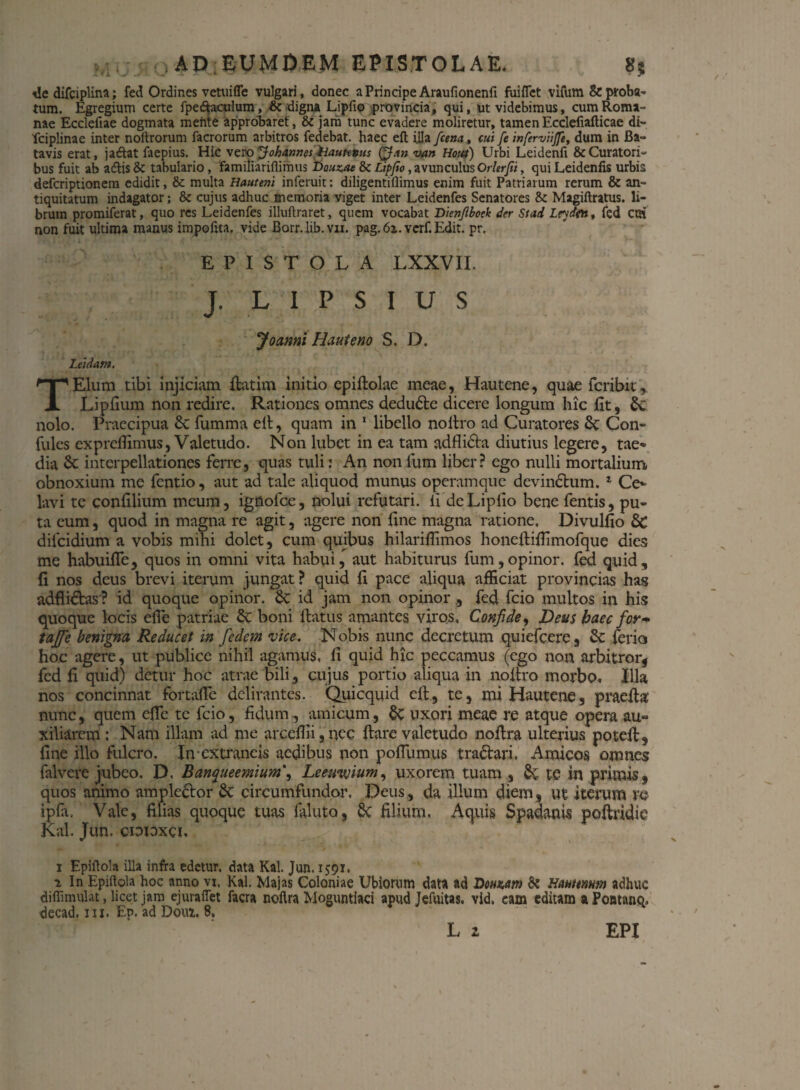 ile difciplina; fed Ordines vetuifle vulgari, donec a Principe Araufionenfi fuiflet vifum & proba¬ tum. Egregium certe fpe&aculum, & digna Lipfio provincia, qui, ut videbimus, cum Roma¬ nae Ecclefiae dogmata mehte approbaret, & jam tunc evadere moliretur, tamenEcclefiafticae di- 'fciplinae inter noitrorum facrorum arbitros fedebat. haec eft ijla fcena., cui fe inferviijfe, dum in Ba¬ tavis erat, jaftat faepius. Hic verojohannes hautttus van Hout) Urbi Leidenfi & Curatori¬ bus fuit ab adtis & tabulario, famiiiariflimus Dauzue & Lipfio, avunculusOrlerfii, qui Leidenfis urbis defcriptionem edidit, & multa Hauteni inferuit: diligentiflimus enim fuit Patriarum rerum & an¬ tiquitatum indagator; & cujus adhuc memoria viget inter Leidenfes Senatores & Magiftratus. li¬ brum promiferat, quo res Leidenfes illuftraret, quem vocabat Dienjlbock der Stad Leydflt, fed cm non fuit ultima manus impofrta. vide Borr.lib.vn. pag.6z.verf. Edit. pr. EPISTOLA LXXVII. J. L I P S I U S Joanni Haut e no S. D. Leidam. TElum tibi injiciam ftatim initio epiftolae meae, Hautene, quae fcribit, L i pilum non redire. Rationes omnes dedudte dicere longum hic fit, nolo. Praecipua 6c fumma eit, quam in 1 libello noitro ad Curatores St Con- fules expreflimus, Valetudo. Non lubet in ea tam adfli&a diutius legere, tae¬ dia St interpellationes ferre, quas tuli: An non fum liber? ego nulli mortalium obnoxium me fentio, aut ad tale aliquod munus operamque devinctum.1 Ce¬ lavi te coniilium meum, ignofce, nolui refutari. fi de Lipfio bene fentis, pu¬ ta cum, quod in magna re agit, agere non iine magna ratione, Divulfio &C difeidium a vobis mihi dolet, cum quibus hilariffimos honeftifiimofque dies me habuifle, quos in omni vita habui, aut habiturus fum,opinor, fed quid, (i nos deus brevi iterum jungat? quid fi pace aliqua afficiat provincias has adflidtas ? id quoque opinor. St id jam non opinorfed fcio multos in his quoque locis efie patriae 6t boni ftatus amantes viros, Confide, Deus haec for~ tajfe benigna Reducet in fedem vice. Nobis nunc decretum quiefeere, & ferio hoc agere, ut publice nihil agamus, fi quid hic peccamus (ego non arbitror, fed fi quid) detur hoc atrae bili, cujus portio aliqua in noitro morbo. Illa nos concinnat fortafle delirantes. Quicqiiid eft., te, mi Hautene, praefia' nunc, quem efie tc fcio, fidum, amicum, §t uxori meae re atque opera au¬ xiliarem : Nam illam ad me arceffii,nec fiare valetudo nofira ulterius poteft, fine illo fulcro. In extrancis aedibus non pofilimus tractari. Amicos omnes falvere jubeo. D, Banqueemium', Leeuvjium, uxorem tuam , te in primis, quos animo amplector St circumfundor, Deus, da illum diem, ut iterum re ipfa. Vale, filias quoque tuas faluto, 8c filium. Aquis Spadanis poftridic Kal. Jun. cioioxci. i Epiftola illa infra edetur, data Kal. Jun. 1591, z In Epiflola hoc anno vi. Kal. Majas Coloniae Ubiorum data ad Donzm & Nanam?) adhuc diffimulat, licet jam ejurafiet facra noflra Moguntiaci apud Jefuitas, vid, eam editam a Pontanq* decad, m. Ep. ad Dom. 8. L 2 EPI