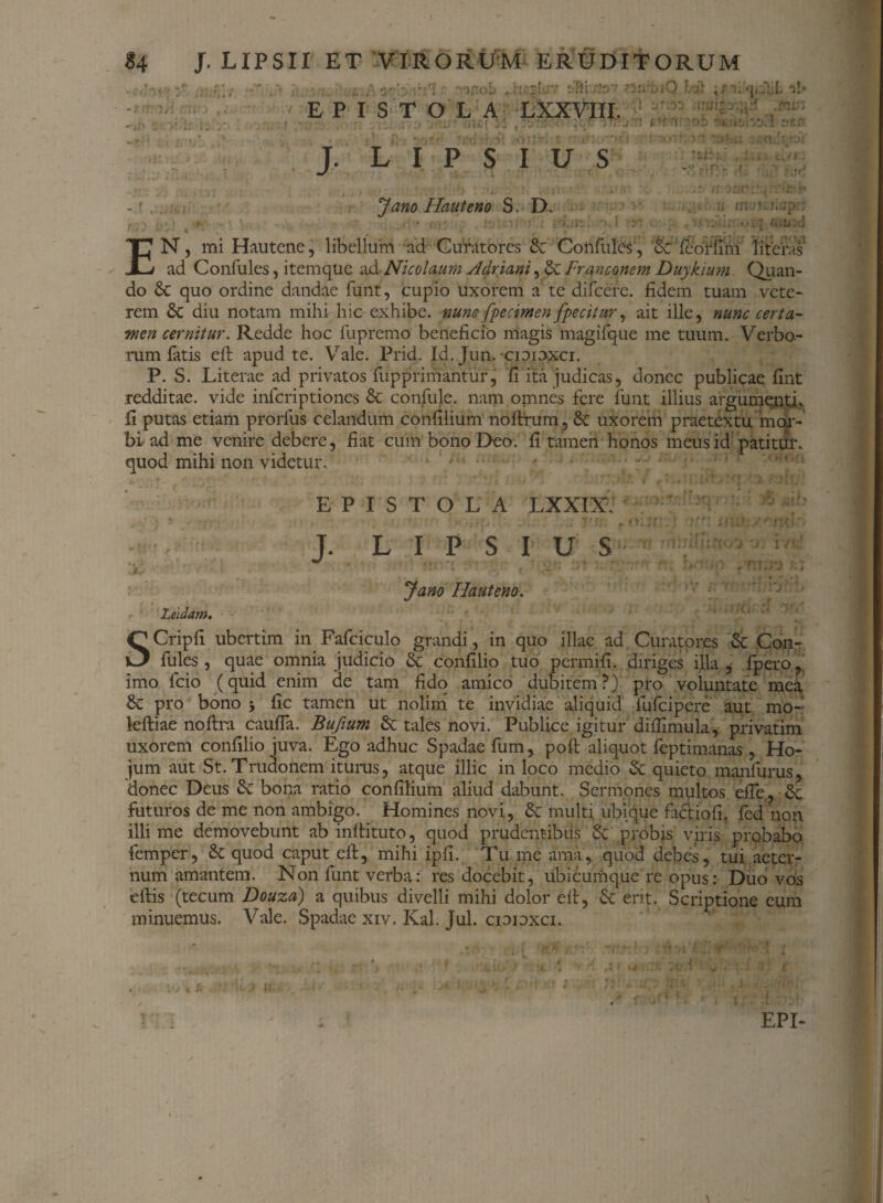 Jano Hauteno S. D. EN, mi Hautene, libellum ad Curatores & Confulcs, SdfeorfTm literas ad Confules, item que ad- Nicolaum Adriani, & Franconem Duykium. Quan¬ do & quo ordine dandae funt, cupio uxorem a te difeere. fidem tuam vete¬ rem diu notam mihi hic exhibe, nunc fpecimen fpecitur, ait ille, nunc certa¬ men cernitur. Redde hoc fupremo beneficio magis magifque me tuum. Verbo¬ rum fatis eft apud te. Vale. Prid. Id. Jun. cioioxci. P. S. Literae ad privatos fupprimantur, fi ita judicas, donec publicae fint redditae, vide inferiptiones & confule. nam omnes fere funt illius argumenti, fi putas etiam prorfus celandum confilium noftrum , & uXorem praetextu mor¬ bi ad me venire debere, fiat cum bono Deo. fi tamen honos meus id patitur, quod mihi non videtur. EPISTOLA LXXIX. J. L I P S I U S Jano Hautena. Leidam, SCripfi ubertim in Fafciculo grandi, in quo illae ad Curatores & Con¬ fules , quae omnia judicio & confilio tuo permifi. diriges illa , fper.o imo fcio (quid enim de tam fido amico dubitem?) pro voluntate mea & pro bono j fic tamen ut nolim te invidiae aliquid fufeipere aut mo- leftiae noftra caufia. Bufium & tales novi. Publice igitur difiimula, privatim uxorem confilio juva. Ego adhuc Spadae fum, poft aliquot feptimanas , Ho- jum aut St. Trudonem iturus, atque illic in loco medio & quieto manfurus, donec Deus bona ratio confilium aliud dabunt. Sermones multos efie,, & futuros de me non ambigo. Homines novi, & multi ubique factiofi. fed non illime demovebunt ab infiituto, quod prudentibus Sc probis viris probabo femper, Sc quod caput cll, mihi ipfi. Tu me ama, quod debes, tui aeter¬ num amantem. Non funt verba: res docebit, ubicumque re opus: Duo vos diis (tecum Douza) a quibus divelli mihi dolor eil, Sc erit. Scriptione eum minuemus. Vale. Spadae xiv. Kal. Jul. ciopxci. EPI *. •> i