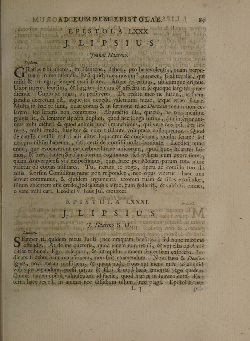 e W' , mi 'b E P i: STOLA LXXX.1'!: 4- iLu; : Dzmhn j. l i UJO: L;-‘ ■ ’ - l P S rr- )•! I u s Joanni Hauteno. Leidam. i» ' 1 r-*j tc «itu . >n ■: m i) a ma G.Ratias tibi uberes, mi Hau tene, debeo,- pro benevolentia, quam perpe¬ tuam in me offendis. Etfi quid in ea novum? mirarer, fi aliter ille,..qui mihi & cui ego, femper quafi frater. Atque ita erimus, ubicumque erimus. Uxor interea feorfim, & largiter de cura & affectu in fe quoque largiter prae¬ dicavit. Cupio ac rogo, ut perfeveres. De reditu meo ne fuade, ne fpera. jamdiu decretum eft, atque ita expedit valetudini meae, atque etiam famae. Multa in hac re funt, quae coram Se in fermone tc ac Douzam meum non ce¬ larem : fed litteris non committo. . Abjunctio illa, quaefo, ne tuis meifque gravis lit, & leniatur afpectu duplici, quod nec longa futura, (ita interior ani¬ mus mihi didtat) & quod animis jundti manebimus, qui vere nos ipfi. Per lit¬ teras, mihi crede, fuaviter & cum titillante voluptate colloquemur. - Quod de caulhs confilii noltri alii aliter loquantur & conjiciant, quidni fciam ? fed nos pro nihilo habemus, fatis certi de confilii noffri bonitate. Leodici nunc eram , quo evocaverunt me crebrae literae amicorum, apud quos hilariter fui¬ mus, 6c brevi tamen Spadam iterum cogitamus, fed vellem cum uxore fieret, quam Antverpienfi via exfpectamus, quia, haec per Mofam pamm tuta nunc videtur ob copias militares. Tu, iterum te rogo, opera ac confilio tuo illi adfis. feorfim Confulibus nunc non refpondeo * nec opus videtur : haec una ferviet communis, & ejufdem argumenti, uxorem tuam <k filias exofculor, filium abfentem effe credo, fed falutabis a me, cum redierit, & valebitis omnes, o vere mihi cari. Leodici v. Idus Jul. cidioxci. Leidam. EPISTOLA LXXXI. J. L I P S I U S 7. Hauteno S. D. . i ' ,'*<■■■ rn )it XJ i n d X. * fi) in illuti; ,ooLurp L)i> 0*0 buiii • i/r M iBU' - :: J . J L f SEmper tu quidem meus fui it i ( nec umquam haefitavi). fed nunc maxime offendis. At de me quereris, quod vicem non retuli, Se appellas ad Ami¬ citiae tribunal. Ego tefequor, 6c intrepidus omnem fententiam exfpecto. In¬ dicare fi debui hanc occafionem, non fuit emanendum. Novi tuos & Doufae ignes, novi meam mollitiem,, quam nulla frons aut mens mihi ad aliquid' vobis pernegandum, prefii igitur & filui. fi quid hiefa amicitia (ego quidem abnuo; tamen coibit vulnufpulum id fmile, quod haeret; in fumma cute. Ex¬ terna haec rc.s, eff. in animis.nec dfffidipm ullum, nec plagii. Epiffolae tuae L 3 pri-