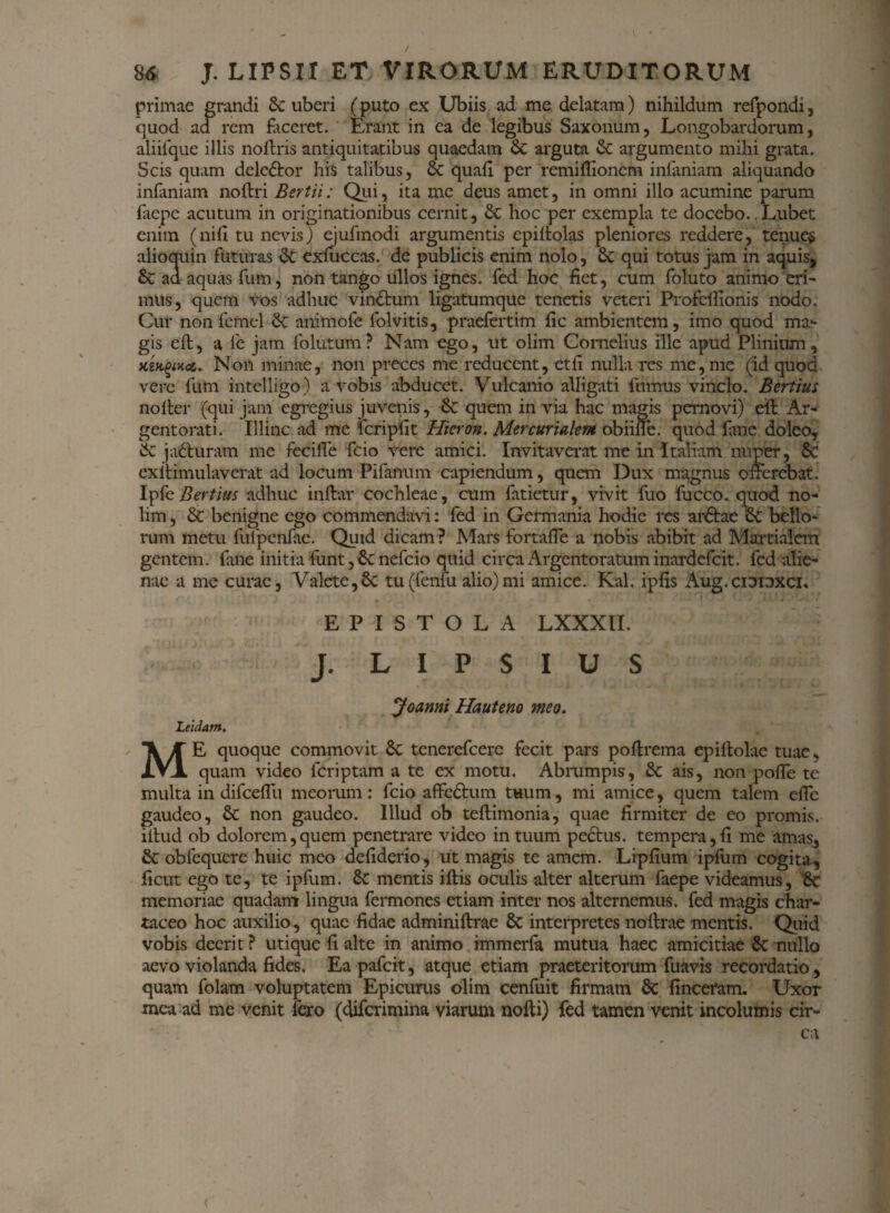 primae grandi Sc uberi (puto ex Ubiis ad me delatam) nihildum refpondi, quod ad rem faceret. Erant in ea de legibus Saxonum, Longobardorum, aliifque illis noftris antiquitatibus quaedam & arguta & argumento mihi grata. Scis quam delector his talibus, 6c quali per remiflioncm infamam aliquando infaniam noftri Bertii: Qui, ita me deus amet, in omni illo acumine parum lacpe acutum in originationibus cernit, & hoc per exempla te docebo. Lubet enim (nifi tu nevis) ejufmodi argumentis epiltolas pleniores reddere, tenuem alioquin futuras dt exluccas. de publicis enim nolo, Sc qui totus jam in aquis, & ad aquas fum, non tango ullos ignes, fed hoc fiet, cum foluto animo eri¬ mus, quem vos adhuc vindtum ligatumque tenetis veteri Profcllionis nodo. Cur nonfemel & animofe folvitis, praefertim fic ambientem, imo quod ma¬ gis eft, a fe jam folutum? Nam ego, ut olim Cornelius ille apud Plinium, xiMuci. Non minae, non preces me reducent, ctfi nulla res me, me (id quod vere fum intelligo) a vobis abducet. Vulcanio alligati fumus vinclo. Bertius nolter (qui jam egregius juvenis, & quem in via hac magis pernovi) eid Ar¬ gentorati. Illinc ad me fcripfit Hicron. Mercurialem obiine. quod fime do leo, k ja&uram me fecifle fcio vere amici. Invitaverat me in Italiam nuper, Sc exilimulaverat ad locum Pifanum capiendum, quem Dux magnus offerebat. IpfeBertius adhuc inflar cochleae, cum fatietur, vivit fuo fucco. quod no¬ lim , & benigne ego commendavi: fed in Germania hodie res ardlae Sc bello¬ rum metu fufpenfae. Quid dicam ? Mars fortafie a nobis abibit ad Martialem gentem, fuie initia funt , nefeio quid circa Argentoratum inardefeit. fed alie¬ nae a me curae, Valete, 8c tu(fenfu alio)mi amice. Kal. ipfis Aug.ciDiDXCi. EPISTOLA LXXXII. J. L I P S I U S Joanni Hauteno meo. Leidam. ME quoque commovit Sc tenerefeere fecit pars poltrema ep i Holae tuae» quam video feriptam a te ex motu. Abrumpis, & ais, non pofle te multa in difcdfu meorum: fcio affedtum tuum, mi amice, quem talem efic gaudeo, Sc non gaudeo. Illud ob tellimonia, quae firmiter de eo promis, illud ob dolorem,quem penetrare video in tuum pectus. tempera,fi me amas, & obfequere huic meo defiderio, ut magis te amem. Lipfium ipfum cogita, ficut ego te, te ipfum. &: mentis illis oculis alter alterum faepe videamus, 6c memoriae quadamr lingua fermones etiam inter nos alternemus, fed magis char¬ taceo hoc auxilio, quae fidae adminiltrae Sc interpretes nollrae mentis. Quid vobis deerit ? utique fi alte in animo immerfa mutua haec amicitiae 8c nullo aevo violanda fides. Eapafcit, atque etiam praeteritorum fuavis recordatio, quam folam voluptatem Epicurus olim cenfuit firmam & fincefam. Uxor mea ad me venit Iero (diferimina viarum nofti) fed tamen venit incolumis cir¬ ca <