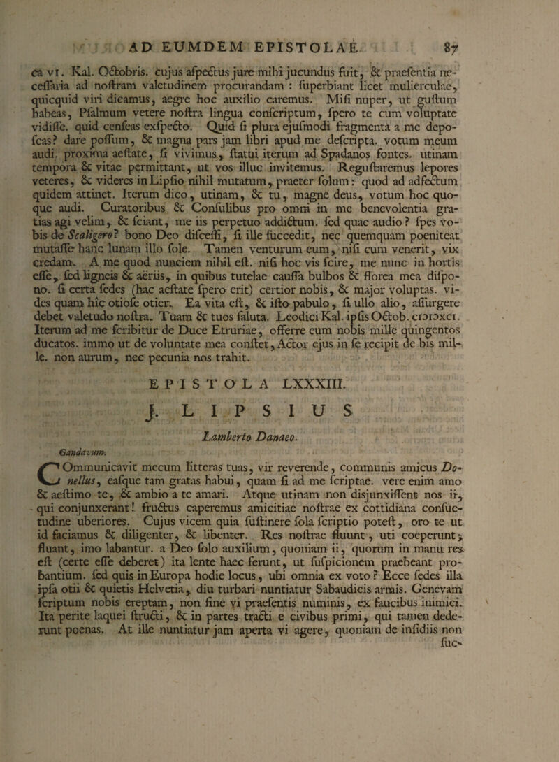 cavi. Kal. Octobris, cujus afpe&us jure mihi jucundus fuit, & praefentia ne- cellaria ad noftram valetudinem procurandam : fuperbiant licet mulierculae , quicquid viri dicamus, aegre hoc auxilio caremus. Mifi nuper, ut gultum habeas, Pfalmum vetere noftra lingua confcriptum, fpero te cum voluptate vidiffe. quid cenfeas exfpe6to. Quid fi plura ejufmodi fragmenta a me depo- fcas? dare poflum, 5c magna pars jam libri apud me deferipta. votum meum audi, proxima aeftate, fi vivimus, ftatui iterum ad Spadanos fontes, utinarn tempora & vitae permittant, ut vos illuc invitemus. Reguitaremus lepores veteres, & videres inLipfio nihil mutatum, praeter folum: quod ad adfectum quidem attinet. Iterum dico, utinarn, Se tu, magne deus, votum hoc quo¬ que audi. Curatoribus St Confulibus pro omni in me benevolentia gra¬ tias agi velim, 8c fciant, me iis perpetuo addiStum. ied quae audio ? fpes vo- bis de Scaligero? bono Deo difcefll, fi ille fuccedit, nec quemquam poenitear mutafle-hanc lunam illo fole. Tamen venturum eum, nifi cum venerit, vix credam* A me quod nunciem nihil eit. nifi hoc vis fcire, me nunc in hortis efle, £ed ligneis St aeriis, in quibus tutelae caufla bulbos St florea mea difpo- no. fi certa fedes (hac aeftate (pero erit) certior nobis, St major voluptas, vi¬ des quam hic otiofe otien. Ea vita eft , St ifto pabulo , fi ullo alio, aflurgere debet valetudo noftra„ Tuam St tuos faluta. LeodiciKal. ipfisOctob. croioxci. Iterum ad me feribitur de Duce Etruriae, offerre cum nobis mille quingentos ducatos. immo ut de voluntate mea conflet,Actor ejus in fe recipit de bis mil¬ le. non aurum, nec pecunia nos trahit. EPISTOLA LXXXIII. j. L I P S I U S L&mberto Danaeo. Ganddzum. COmmunicavit mecum litteras tuas, vir reverende, communis amicus Do- nellus, eafque tam gratas habui, quam fi ad me feriptae. vere enim amo St aeftimo te, St ambio a te amari. Atque utinarn non disjunxiflent nos ii, qui conjunxerant 1 frudtus caperemus amicitiae noftrae ex cottidiana confue- tudine uberiores. Cujus vicem quia fullinere fola feriptio poteft, oro te ut id faciamus St diligenter, St libenter. Res no lirae fluunt, uti coeperunt» fluant, imo labantur, a Deo fblo auxilium, quoniam ii, quorum in manu res eft (certe efie deberet) ita lente haec ferunt, ut fufpicionem praebeant pro¬ bantium. fed quis in Europa hodie locus, ubi omnia ex voto ? Ecce fedes illa ipfa otii St quietis Helvetia, diu turbari nuntiatur Sabaudicis armis. Genevam feriptum nobis ereptam, non fine vi praefentis numinis, ex faucibus inimici. Ita perite laquei ftru&i, St in partes traSli e civibus primi, qui tamen dede¬ runt poenas. At ille nuntiatur jam aperta vi agere, quoniam de infidiis non fuc-