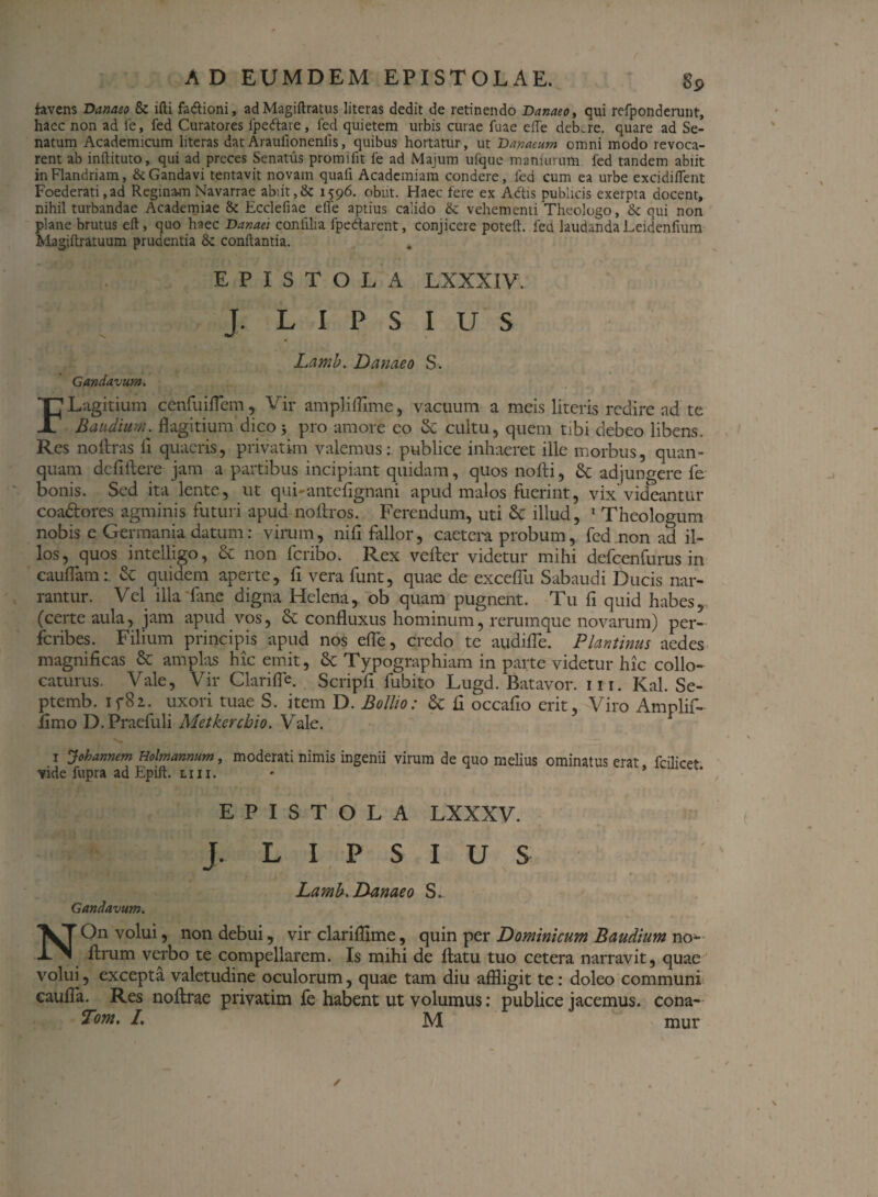 favens Danaeo & ifti fa&ioni, adMagiftratus literas dedit de retinendo Danaeo, qui refponderunt, haec non ad fe, fed Curatores fpe&are, fed quietem urbis curae fuae eiTe dekre. quare ad Se¬ natum Academicum literas datAraulionenlis, quibus hortatur, ut Danaeum omni modo revoca¬ rent ab inftituto, qui ad preces Senatus promito fe ad Majum ufque maniurum fed tandem abiit inFlandriam, &Gandavi tentavit novam quali Academiam condere, fed cum ea urbe excidiflent Foederati,ad Reginam Navarrae abiit,& 1596. obiit. Haec fere ex Adis publicis exerpta docent, nihil turbandae Academiae &: Ecclefiae elfe aptius calido &: vehementi Theologo, & qui non plane brutus eft, quo haec Danae: confUia fpedarent, conjicere poteft. fed laudanda Leidenfium Magihratuum prudentia & conflantia. . EPISTOLA LXXXIV. J. L I P S I U s Gandavum. Lamb. Danaeo s. FLagitium cenfuiflem, Vir amplilfime, vacuum a meis literis redire ad te Baudium. flagitium dico3 pro amore eo & cultu, quem tibi debeo libens. Res no liras fi quaeris, privatim valemus: publice inhaeret ille morbus, quan- quam defiftere jam a partibus incipiant quidam, quos nolli, & adjungere fe bonis. Sed ita lente, ut qui-antefignani apud malos fuerint, vix videantur coadores agminis futuri apud nollros. Ferendum, uti & illud, 1 Theologum nobis e Germania datum: virum, nili fallor, caetera probum, fed non ad il¬ los, quos intelligo, & non fcribo. Rex veller videtur mihi defcenfurus in caulfam: & quidem aperte, fiverafunt, quae de excelfu Sabaudi Ducis nar¬ rantur. Vel illa fane digna Helena, ob quam pugnent. Tu fi quid habes, (certe aula, jam apud vos, & confluxus hominum, rerumque novarum) per- fcribes. Filium principis apud nos elfe, credo te audifle. Plantinus aedes magnificas & amplas hic emit, 8c Typographiam in parte videtur hic collo¬ caturus. Vale, Vir Clarifle. Scripfi fubito Lugd. Batavor. in. Kal. Se- ptemb. if8i. uxori tuae S. item D. Bollio: & fi occafio erit, Viro Amplif- limo D.Praefuli Metkercbio. Vale. 1 Johannem Holmannum, moderati nimis ingenii virum de quo melius ominatus erat fcilicet vide fupra ad Epilt. liii. • * EPISTOLA LXXXV. J. L I P S I U S Lamb. Danaeo S. Gandavum. NOn volui, non debui, vir clariflime, quin per Dominicum Baudium no- ftrum verbo te compellarem. Is mihi de llatu tuo cetera narravit, quae volui, excepta valetudine oculorum, quae tam diu affligit te: doleo communi eaulfa. Res nollrae privatim fe habent ut volumus: publice jacemus, cona- Tom. I, M mur