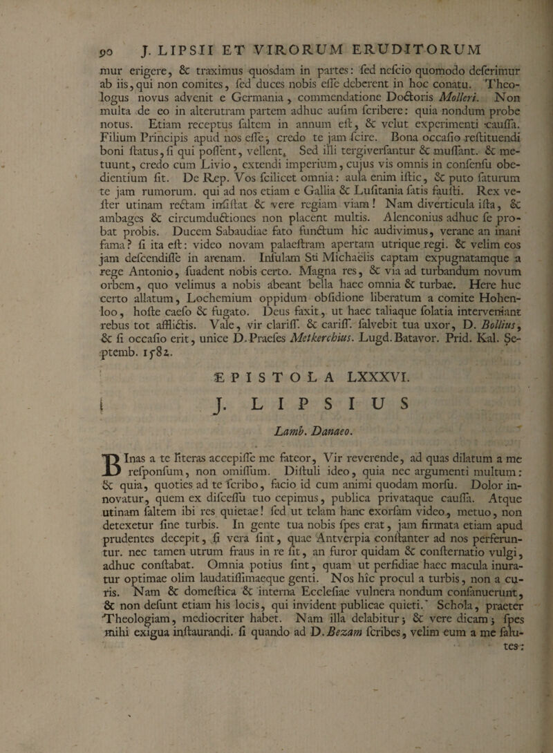 raur erigere, & traximus quosdam in partes: fed nefcio quomodo deferimur ab iis,qui non comites, fed duces nobis effe deberent in hoc conatu. Theo¬ logus novus advenit e Germania , commendatione Dodloris Molleri. Non multa de eo in alterutram partem adhuc aufim fcribere: quia nondum probe notus. Etiam receptus (altem in annum ell, & vclut experimenti -caufia. Filium Principis apud nos efTe j credo te jam fcire. Bona occafio reflituendi boni flatus, fi qui pollent, vellent» Sed illi tergiverfantur & muffant. & me¬ tuunt , credo cum Livio, extendi imperium, cujus vis omnis in confenfu obe- dientium fit. De Rep. Vos fcilicet omnia: aula enim illic, Se puto faturum te jam rumorum, qui ad nos etiam e Gallia £c Lufitania fatis fauili. Rex ve- Iter utinam rectam irrfillat & vere regiam viam! Nam diverticula illa, ec ambages & circumductiones non placent multis. Alenconius adhuc fe pro¬ bat probis. Ducem Sabaudiae fato funCtum hic audivimus, verane an inani fama? fi ita efl: video novam palaeflram apertam utrique regi. & velim eos jam defcendifle in arenam. Infulam Sti Michaelis captam expugnatamque a rege Antonio, fuadent nobis certo. Magna res, & via ad turbandum novum orbem, quo velimus a nobis abeant bella haec omnia & turbae. Here huc certo allatum, Lochemium oppidum obfidione liberatum a comite Hohen- loo, hofle caefo 6c fugato. Deus faxit, ut haec taliaque folatia interveniant rebus tot afflidtis. Vale, vir clariff. & cariff. falvebit tua uxor, D. Bollius, & fi occafio erit, unice D.Praefes Metkerchius. Lugd.Batavor. Prid. Kal. Se- ■ptemb. if8z. EPISTOLA LXXXVI. | J. L I P S I U S Lamb. Danaeo. Binas a te Hteras accepiffe me fateor, Vir reverende, ad quas dilatum a me refponfum, non omiffum. Diiluli ideo, quia nec argumenti multum: & quia, quoties ad teferibo, flicio id cum animi quodam morfu. Dolor in¬ novatur, quem ex difcellii tuo cepimus, publica privataque caufla. Atque utinam faltem ibi res quietae! fed ut telam hanc exorfam video, metuo, non detexetur fine turbis. In gente tua nobis fpes erat, jam firmata etiam apud prudentes decepit, fi vera fint, quae Antverpia conllanter ad nos perferun¬ tur. nec tamen utrum fraus in re fit, an furor quidam &C conflernatio vulgi, adhuc conflabat. Omnia potius fint, quam ut perfidiae haec macula inura¬ tur optimae olim laudatifiimaeque genti. Nos hic procul a turbis, non a cu¬ ris. Nam & domeflica interna Ecclefiae vulnera nondum confanuerunt, & non defunt etiam his locis, qui invident publicae quieti.' Schola, praeter Theologiam, mediocriter habet. Nam illa delabiturj & vere dicam5 fpes mihi exigua inflaurandi. fi quando ad D.Bezam feribes, velim eum a me falu*