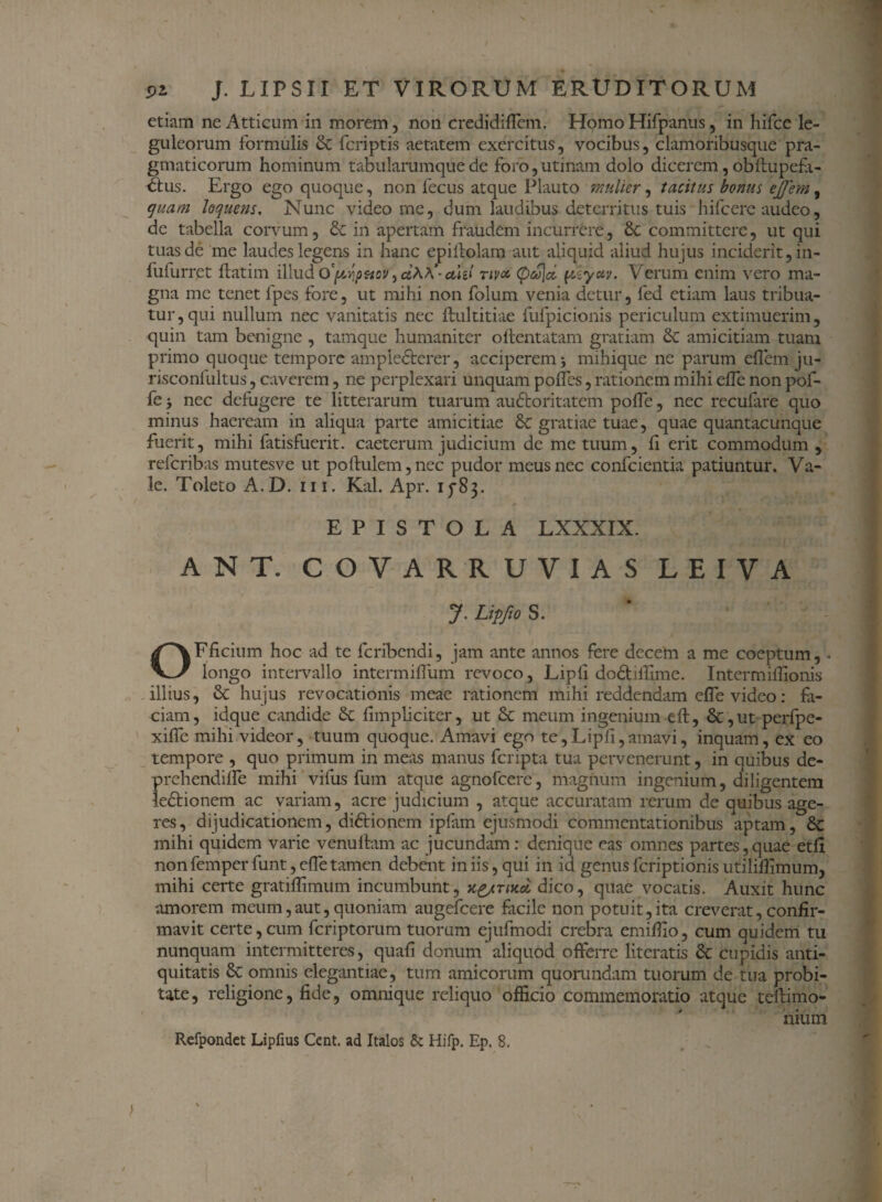 etiam ne Atticum in morem, non credidiffem. Homo Hifpanus, in hifce le- guleorum formulis St foriptis aetatem exercitus, vocibus, clamoribusque pra¬ gmaticorum hominum tabularumque de foro, uti nam dolo dicerem, obflupefa- dus. Ergo ego quoque, non fecus atque Plauto mulier, tacitus bonus ejjem, quam loquens. Nunc video me, dum laudibus deterritus tuis hifoere audeo, de tabella corvum, St in apertam fraudem incurrere, & committere, ut qui tuas de me laudes legens in hanc epiilolam aut aliquid aliud hujus inciderit, in- fufurret flatim illud o'~yJp&cv, cihA- ahl riva. <pco\d pzyctv. Verum enim vero ma¬ gna me tenet fpes fore, ut mihi non folum venia detur, fed etiam laus tribua¬ tur, qui nullum nec vanitatis nec ftultitiae fufpicionis periculum extimuerim, quin tam benigne , tamque humaniter oflentatam gratiam St amicitiam tuam primo quoque tempore amplecterer, acciperem* mihique ne parum eflem ju- risconfultus, caverem, ne perplexari unquam polles, rationem mihi elTe non pof- fe y nec defugere te litterarum tuarum audoritatem polfe, nec recufare quo minus haeream in aliqua parte amicitiae St gratiae tuae, quae quantacunque fuerit, mihi fatisfuerit. caeterum judicium de me tuum, fi erit commodum , referibas mutesve ut poftulem, nec pudor meus nec confcientia patiuntur. Va¬ le. Toleto A.D. m. Kal. Apr. 1583. EPISTOLA LXXXIX. ANT. COVARRUVIAS LEIVA j. Lipfto s. OFficium hoc ad te feribendi, jam ante annos fere decem a me coeptum,. longo intervallo intermiffuiri revoco, Lipli dodillime. Intermifiionis illius, St hujus revocationis meae rationem mihi reddendam efle video: fa¬ ciam, idque candide St (impliciter, ut St meum ingenium eft, St, ut perfpe- xiffe mihi videor, tuum quoque. Amavi ego te,Lipfi,amavi, inquam, ex eo tempore , quo primum in meas manus feripta tua pervenerunt, in quibus de- prehendifle mihi vilus lum atque agnofeere, magnum ingenium, diligentem ledionem ac variam, acre judicium , atque accuratam rerum de quibus age¬ res, dijudicationem, didionem ipfam ejusmodi commentationibus aptam, St mihi quidem varie venuftam ac jucundam: denique eas omnes partes,quae etfi nonfemper funt, efletamen debent iniis,qui in id genusferiptionisutiliflimum, mihi certe gratiflimum incumbunt, dico, quae vocatis. Auxit hunc amorem meum,aut, quoniam augefeere facile non potuit,ita creverat, confir¬ mavit certe,cum feriptorum tuorum ejufmodi crebra emiflio, cum quidem tu nunquam intermitteres, quafi donum aliquod offerre literatis St cupidis anti¬ quitatis St omnis elegantiae, tum amicorum quorundam tuorum de tua probi¬ tate, religione, fide, omnique reliquo officio commemoratio atque teftimo- nium Refpondet Lipfius Cent. ad Italos & Hifp. Ep. 8.