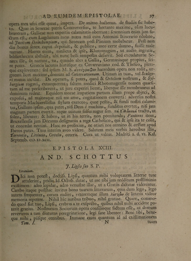 opera mea ufui e fle queat, impera. De animo hactenus, de ftudiis fle habe¬ to. Quae in Senecae patris Controverfias, te hortante maxime, olim lucu¬ braveram , Gallicae non expertia calamitatis oberrant: fexennium enim jam fa- £tum elt, cum Lugdunum meas notas mifl cum Antonini Itinerario edolato, ad Jacoburn Dalecbampium, qui Senecam poft Plinium moliebatur. Poft non diu bonus fenex caput depoiuit, & publico, meo certe damno, fuifle male narrant. Haeres enim, medicus & ipfe, Rhotomagum, ut audio ingratis, bibliothecam abflulit, ubi nunc belli tempeftas defaevit. Sed excudaturne Se¬ neca ille, ut narrant, tu, quando abes a Gallia, Germaniaque propius, fci- re potes. Graecis lacunas hiatufque ex Covarruviano cod. & Thefeo, plera¬ que expleveram: fed ipfum M. S. uvroypd.Qov haeredum opera non icdit, ui- gueam licet maxime,domum ad Covarruvianam. Utinam in tuas, velScalige¬ ri manus incidat. Da operam, fl potes, quod 8c Ortelium noftrum, & Syl- burginni rogavi, extorquerent j 1 ait em medici Rhotomagenfis nomen quaefi- tum ad me perferiberent, ut jure experiri liceat, liberque ille membraneus ad dominum redeat. Equidem morae impatiens partum illum prope abjeci, 6c expofui, ad m^oraque nifl me amo, cogitationem converti: adverfus noftri temporis Machiavelliftas ftylum exerceo •, quae pellis, & fundi noftri calami¬ tas , Galliam iplam, qua patet, nifl Deus e machina, funditus evertet, nifl jam magnam partem evertit, atque utinam falfusaugur ftm. rd EThlwiKci tracto,ut foleo, libenter: dehabeo, ut in his terris, non poenitendaPantinus item, Bruxellenfis jam Decanus defignatus a rege Catholico, qui de ipfe ita te colit, ut concedat nemini. Haec eo prolixius, ne otiari nos omnino de cellare apud Iberos putes. Tuas interim aveo videre. Salutem meis verbis heroibus illis, jTorrentio, Li vincio, Ortelioj ceteris. Cura ut valeas. Madriti a. d. vi. Kah Septemb. cid.i3.xcii. ’ EPISTOLA XCIII. and. schottus J. Lipfio fuo S. P. Lovanium. Dici non poteft, doclifs. Lipfi, quantam mihi voluptatem litterae tuae attulerint, pridie. Id. Octob. datae, ut me tibi jam redditum poftliminio exiftimem: adeo lepidae, adeo vcnuftae illae, ut a Gratiis dictatae viderentur. Carebo itaque pofthac invitus bono tuarum litterarum, quas dum lego, lego autem frequenter, coram audire, veteremque illam XicxIoj de litteris videor memoria repetere. Nihil hic auribus tribuo, nihil gratiae. Quare, commo¬ do quod fiat tuo, Lipfi, crebras a te exfpe&o, quibus nihil mihi accidere po¬ terit gratius. Noftrorum Sociorum opera confilioque fa&um efle, ut domum reverteres a tam diuturna peregrinatione, legi fane libenter : Bene tibi, bene- que mihi, piilque omnibus. Immane enim quantum id ad exiilimationem Tom. I. N tuam