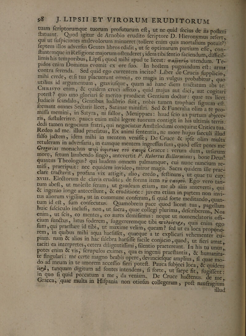 tuam fcriptorumque tuorum profuturum effi, ut ne quid fecius de iis pofteri Itatuant. Quod igitur de Arnobio erudito fcriptore D. Hieronymus refert qm ut iufpiciones malevolorum minueret (tollere enim quis mortalium potuit?^ leptem illos adverfus Gentes libros edidit, ut fe optimarum partium ede, con- ltantemque in Religione majorum offenderet > idem tibi fentio faciendum, difficil¬ limis his temporibus, Lipfi j quod mihi apud te liceat: wafrvtU utendum Te- pidos enim Dominus evomit ex ore fuo, In hoftem pugnandum effi: arma contra ferenda. Sed quid ego currentem incito? Liber de Crucis fupplicio mihi creue, etfi tua placuerunt omnia, eo magis in vulgus probabitur, quo utilius id argumentum , graviufque, quam ad hanc diem tradatum abs te. Christo enim, quidem cruci affixo , quid majus aut dici, aut cogitari poteit. quo uno gloriari fe merito praedicat Gentium doctor: quae resili ce t Judaeis fcandalo, Gentibus ludibrio fuit, nobis tamen trophaei lienum effi fremant omnes Sedarii licet, Satanae miniftri. Sed & Funeralia olim a te pro- miffia memini, in Satyra, ni fallor, Menippaea: haud fcio an partum abjece¬ ris, luitulensve. pauca enim mihi legere tuorum contigit in his ultimis terris dedi tamen negocium fratri, qui negociatur Amftelodami conquirat Critica tua. Redeo ad me. illud praefatus. Ex animi fententia, ne more hujus faeculi illud lallo jactem, idem mihi in mentem veniffe y De Cruce & ipfe olim multa retuleram in adverfariaj m eamque mentem ingreffius fum, quod effiet penes me Kiregorius monachus svgecre&r rev ‘rctvgx Graece: verum dum, urlarum more, fetum lambendo lingo, antevertit P. Robertus Bdlarminus 3 bone DeusT quantus Theologus? qui laudem omnem palmamque, cui nunc nuncium re- mili, praeripuit: nec equidem invideo, miror magis. Sacra quidem ille prae¬ clare tractavit, profana vix attigit, alio, credo, fe it i nans, ut quae tu cap xvm. Ejectorum de clavis erudite j. de forma item Ego- vero tan- tum abell, ut moleite feram> ut gaudeam etiam, me ab aliis anteverti, qui & mgemo longe antecellunt, & eruditione: juvem etiam in partem non invi¬ tus aliorum vigilias, ut in commune conferam, fi quid forte meditando,quan- *ur? f“m confccutus. Quamobrem pace quod liceat tua, pagellam huic falci culo mclufi, non, ut facra, quae collegi plurima, deferiberem Nos enim, ut icis, co mentes, co aures demilimus: neque ut nomenclatoris offi¬ cium fun&us,, latusfoderem, fuggereremque tibi «aroAwVce/, quis enim emi ium,qui praeftare id tibi, ut maxime velim, queam? fed ut ea loca propone¬ rem, in quibus mihi aqua haefiffiet, quaeque a te explicari vehementer cu¬ piam. nam & alios in hac falebra haefiffe ficile conjicio, quod ut fieri amat taciti ea interpretes, cetera diiigentiffimi, filentio praetereant. In his tu unus* potes enim oc vis, fcrupulos eximes, qua es ingenii praeftantia, humanita¬ te lingulari: me certe magno beabis opere,devincielque amplius, fi quae mo¬ do ad meum in te amorem acceffio fieri poteft. Pauca fubjeci loca, quidem tanquam digitum ad fontes intendens, fi forte, utfaepe fit fugiflent- m quo fi quid peccatum a me , da veniam,. De Cruce hactenus, de me' Giaeca, Lquae multa m Hifpania non otiofus collegeram, poli: naufragium illud