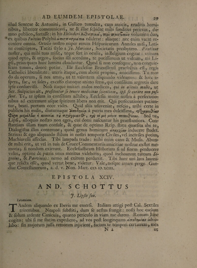 illud Senecae 6c Antonini, in Gallico tumultu, cum amicis, eruditis homi¬ nibus, libenter communicavi, ne & illae fetidae mihi funditus perirent, da¬ mno publico , fortaffe: in his Heliodori Ai&iOTrntco, 7npi ‘zrpiirQeid)v volumina duo, ®cx quibus Fulvius Polybii dmrirctsrpciticL ediderat: aliaque: nec enim vacat re- ceniere omnia. Ortelio noftro nuper rerum Hifpanicarum Annales mifi, Lati¬ ne confcriptos, Taciti Itylo a Jo. Mariana, Societatis presbytero. Pantinu5 nofter, qui mihi tuas mifit, tcque fert in oculis, in Belgium cogitat: utinam quod opto, & urgeo, focius illi accedam, te potiifimum ut videam, mi Li- pfi,priusquam haec lumina claudantur. Quod fi non confequar,nonconquie- lcam tamen, donec potiar. Ille Ecclefiae Bruxellenfi praefectus elt, regis Catholici liberalitate: uteris itaque, cum aberit propius, amiciffimo. Tu mo¬ do da operum, fi nos amas, ut te valentem aliquando videamus: & haec a- fpera, fac, ut foles, excello elatoque animo feras,qui confilium aegrotis dare ipfe confuevilli. Noli itaque imitari malos medicos, qui in alienis malis, ut Ser. Sulpicius ait, profitentur fe tenere medicinae /'dentiam, ipfi fe curare nonpof- funt. Te, te ipfum in confilium adhibe3 Ecclefia mater noflra a perfecutio- nibus ad extremum ufque fpiritum libera non erit. Qui perfecutiones patiun¬ tur, beati, portum ecce vides. Quid aliis ufuveniat, nefeio, mihi certe in publicishis malis, diuturnaque a patria mea dulciflima, Qz(>et pzydMw j Kotvovict r£ , K&f td firi fxovov TJimv&ivcu. Sed tu, Lipfi, alloquio noflro non eges, cui domi nafcuntur his praeflantiora. Con¬ flandam illam tuam confule, & quae de optimo Reip. flatu quaefita abs te, Dialogi flas illos contemne 3 quod genus hominum avap^lccv inducere fludet. Strinxi & ego aliquando flilum in noftri temporis Civiles, vel inciviles potius, Machiavelli affecks. Tibi lampada trado: mihi enim cano & Mufis. Abun¬ de mihi erit, ut vel in tuis de Cruce Commentariis amicitiae noflrae exflet me¬ moria 3 fi nondum exierunt. Ecclefiaflicam Hifloriam fi ad finem perducere voles, optime de patria unus meritus videberis 3 quod inchoarunt tantum Si- gonius, 2c Panvimus: nemo ad exitum perduxit. Tibi haec uni laus laurea¬ que relidta effe, quod vertat bene, videtur. Vale,nofque amare perge. Gan- diae Conteflanorum, a. d. v. Non. Mart. cw.id.xciii. EPISTOLA XCIV. AND. SCHOTTUS J. Lipfio fuo. Lovanium. TAndem aliquando ex Iberia me emerfi. Italiam attigi pofl Cal. Sextiles triremibus. Neapoli 1'ubfliti, dum fe aeflus frangit: nofli hoc caelum 8c folum ardente Canicula, quanto periculo in viam me darem. Romam hinc cogito: ubi fi me flatim expediero, ad vos pofl longinquam advo¬ labo: fin majorum juffa remoram injicient, faciam te tempori certiorem, mea N l ut