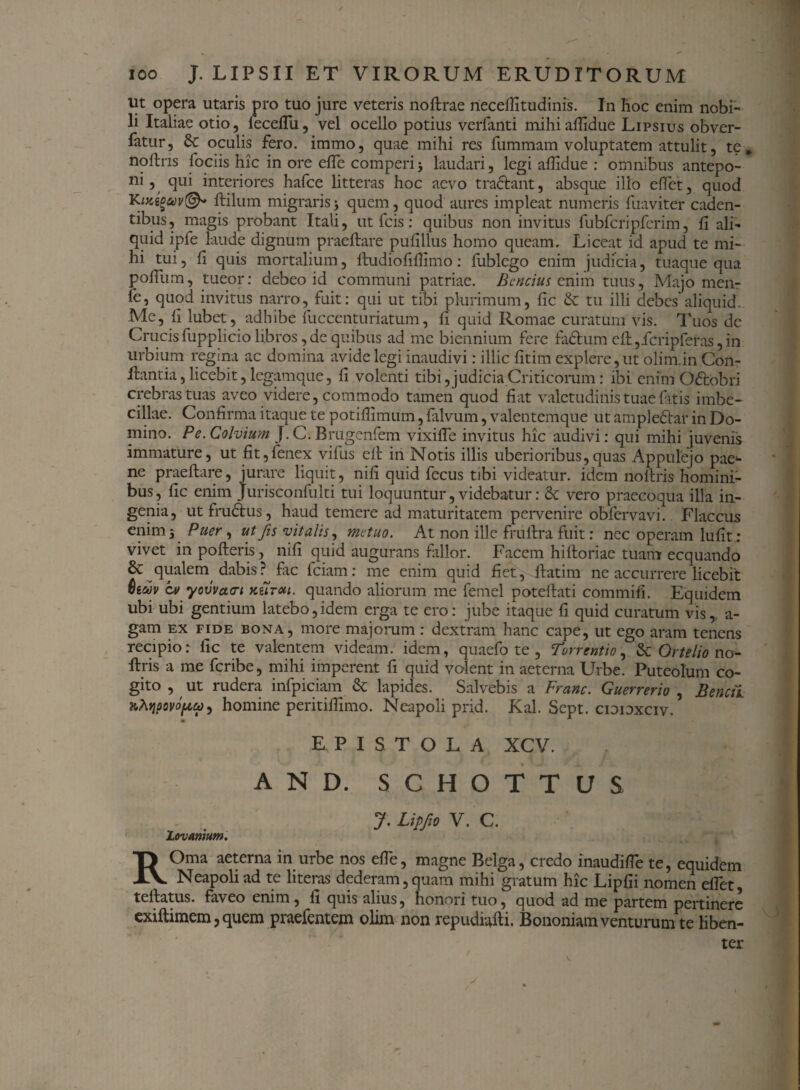 ut opera utaris pro tuo jure veteris noftrae neceftitudinis. In hoc enim nobi¬ li Italiae otio, feceftu, vel ocello potius verfanti mihi afiidue Lipsius obver- latur, 6c oculis fero, immo, quae mihi res fummam voluptatem attulit, te, noftns fociis hic in ore efle comperij laudari, legi afiidue : omnibus antepo¬ ni, qui interiores hafce litteras hoc aevo tradfcant, absque illo eflct, quod K mtouv©* ftilum migraris j quem, quod aures impleat numeris fuaviter caden¬ tibus, magis probant Itali, ut fcis: quibus non invitus fubfcripferim, fi ali¬ quid ipfe laude dignum praeftare pufillus homo queam. Liceat id apud te mi¬ hi tui, fi quis mortalium, lludiofifiimo: fublego enim judicia, tuaque qua pofiiim, tueor: debeo id communi patriae. Bcncius enim tuus, Majo men- le, quod invitus narro, fuit: qui ut tibi plurimum, fic & tu illi debes aliquid. Me, fi lubet, adhibe fuccenturiatum, fi quid Romae curatum vis. Tuos dc Crucis fupplicio libros, de quibus ad me biennium fere fadtum eft ,icripferas, in urbium regina ac domina avide legi inaudivi: illic fitim explere, ut olim.in Con¬ flantia, licebit, legamque, fi volenti tibi,judicia Criticorum: ibi enim Odtobri crebras tuas aveo videre, commodo tamen quod fiat valetudinis tuae fitis imbe¬ cillae. Confirma itaque te potifiimum, {alvum, valentemque ut ampledlar in Do¬ mino. Pe. Cohium J. C. Brugenfem vixifle invitus hic audivi: qui mihi juvenis immature, ut fit,fenex vifus eft iri Notis illis uberioribus,quas Appulejo pae¬ ne praeftare, jurare liquit, nifi quid fecus tibi videatur, idem noftris homini¬ bus, fic enim Jurisconfulti tui loquuntur, videbatur: & vero praecoqua illa in¬ genia, ut frudlus, haud temere ad maturitatem pervenire obfervavi. Flaccus enim 5 Puer, ut fis vitalis, metuo. At non ille fruftra fuit: nec operam lufit: vivet inpofteris, nifi quid augurans fallor. Facem hiftoriae tuam ecquando & qualem, dabis? fic fciam: me enim quid fiet, ftatim ne accurrere licebit Qiwv cv yovvctcri nfiroii. quando aliorum me femel poteftati commifi. Equidem ubi ubi gentium latebo,idem erga te ero: jube itaque fi quid curatum vis,, a- gam ex fide bona, more majorum : dextram hanc cape, ut ego aram tenens recipio: fic te valentem videam, idem, quaefo te , Torrentio, & Or/f/w no¬ ftris a me fcribe, mihi imperent fi quid volent in aeterna Urbe. Puteolum co¬ gito , ut rudera infpiciam & lapides. Salvebis a Franc. Guerrerio , B enet i KhripovopU) homine peritifiimo. Neapoli prid. Kal. Sept. cioioxciv. EPISTOLA XCV. AND. SCHOTTUS J. Lip/m V. C. Lovanium. ROma aeterna in urbe nos efle, magne Belga, credo inaudifle te, equidem Neapoli ad te literas dederam,quam mihi gratum hic Lipfii nomen eflet, tellatus. faveo enim, li quis alius, honori tuo, quod ad me partem pertinere exiftimem, quem praefentem olim non repudiafti. Bononiam venturum te liben¬ ter