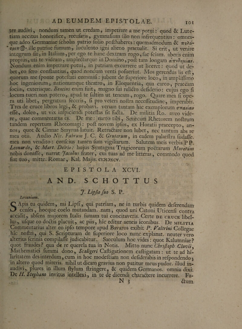 ter audivi, nondum tamen ut credam, impetrare a me potui: quod 6c Lute¬ tiam accitus honorifice, recufaris, gymnahum illo non infrequentius : omnes- que adeo Germaniae fcholas patrio lolio poithaberes: quemadmodum & noXv- * rpo-n® ille patriae fumum, luculento igni alieno praetulit. Si erit, ut venire integrum fit,in Italiam,per ego te hanc dextram rogo,fac fciam. aberis enim propius, uti te videam, ampledarque in Domino, pofi tam longam Nondum enim impetrare potui, in patriam excurrere ut liceret: ouod ut de¬ bet, eo fero conftantius, quod nondum venti pofuerint. Mos gerendus iis elt, quorum me fponte poteftati commifi: jubent de fuperiore loco, in ampliffimo hoc ingeniorum, nationumque theatro, in Eloquentia, qua careo, praeeam fociis, exterisque. Bencius enim fuit, magno fui relido defiderio: cujus ego fi locum tueri non potero, apud te faltim ut teneam , rogo. Quare mea fi ope¬ ra uti libet, pergratum feceris, fi pro veteri noftra necefiltudine, imperabis. Tres de cruce libros legi, Sc probavi, verum tantam hic exemplorum tnrctvlctv efie, doleo, ut vix infpiciendi poteftas fit fada. De militia Ro. aveo vide¬ re, quae commentatus es. De me: narro tibi, Senecam Rhetorem noftrum tandem repertum Rhotomagi: pofi: novem ipfos, ex Horatii praecepto, an¬ nos v quot & Cinnae Smyrna latuit. Retradare non lubet, nec tantum abs re mea otii. Audio Nic. Fabrum]. C. & Gr ut erum, in eadem palaeftra fudafle. mea non vendito : confcius tamen fum vigiliarum. Salutem meis verbis PP. Leonardo, & Mart. Delriu: hujus Syntagma Tragicorum poetarum Muretum nobis donafie, narrat 'facobus frater, cui tuas ad me litteras, commodo quod fiat tuo, mitte. Promae, Kal. Majis, cidioxcv. EPISTOLA XCVI. AND. SCH-OTTUS J. Lipfio fuo S. P. Lovanium. SApis tu quidem, mi Lipfi, qui patriam, ne in turbis quidem deferendam ccnfes, hocque coelo mutandam, nam, quod uni Catoni Uticenfi contra accidit, abfens majorem Italis famam tui concitaveris. Certe de cruce libel¬ lus, ufque eo dodis placuit, ac piis, hic editur aeneis iconibus. De militia Commentarius alter eo ipfo tempore apud Bavaros exibit P. Faltrini Collegae hic noftri , qui S. Scripturam de fuperiore loco nunc explanat, neuter vero alterius ferinia compilafie judicabitur.. Saeculum hoc vides: quot Kalumniae? quot fraudes? qua de re querela tua in Notis. Mitto nunc Chrtfloph. Clarii, Mathematici fummi dono, Scaligeri Caftigationem caftigatam: ut te ad hi¬ laritatem des interdum, cum in hoc modeftiam non defiderabisinrefpondcndo; in altero quod mireris, nihil ut dicam gravius non patitur meus pudor, illud in¬ audivi, plures in illum Itylum flringere, & quidem Germanos, omnia dixi. De H. Stephano invitus intellexi, in te de dicendi charadere incurrere. Fa- N 3 dum