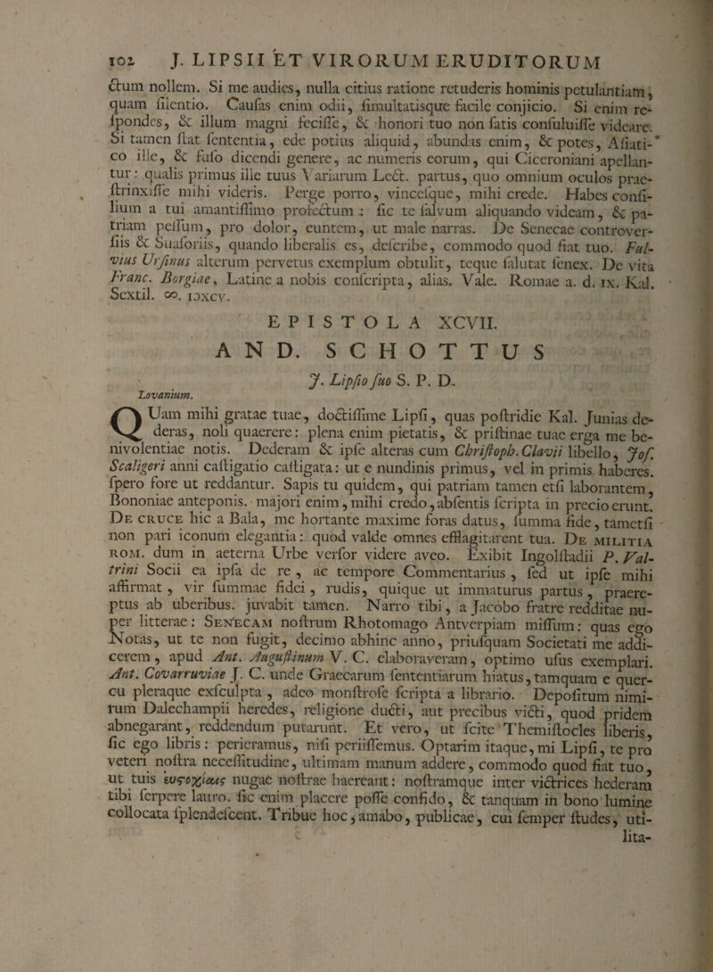 £tum nollem. Si me audies, nulla citius ratione retuderis hominis petulantiam, quam fiientio. Caufas enim odii, fimultatisque facile conjicio. Si enim re- ipondes, Se illum magni fecifle, St honori tuo non fatis confuluifle videare. Si tamen Hat lententia, ede potius aliquid, abundas enim, St potes, Aliati-* co ille, St fulo dicendi genere, ac numeris eorum, qui Ciceroniani apellan- tur: qualis primus ille tuus Variarum Lc£t. partus, quo omnium oculos prae- ftrinxffle mihi videris. Perge porro, vincefque, mihi crede. Habes conli- lium a tui amantifflmo profectum : lic te liilvum aliquando videam, & pa¬ triam peilum, pro dolor, euntem, ut male narras. De Senecae controver¬ sis St Suaforiis, quando liberalis es, deferibe, commodo quod fiat tuo. Fui- •vius Urjlrius alterum pervetus exemplum obtulit, teque falutat fenex. De vita h'anc. Borgiae, Latine a nobis confcripta, alias. Vale. Romae a. d. ix. Kal. Sextii, oo. iDxcv.. EPISTOLA XCVII. AND. SCHOTTUS J. Lipfio fuo S. P. D, Lavernium. QUam mihi gratae tuae, doctiflime Lipfi, quas poftridie Kal. Junias de¬ deras, noli quaerere: plena enim pietatis, St priftinae tuae erga me be- nivolentiae notis. Dederam St lpfc alteras cum Cbriftoph. Clavii libello, Jof. S caliger i anni caftigatio caltigata: ut e nundinis primus, vel in primis haberes, fpero fore ut reddantur. Sapis tu quidem, qui patriam tamen etfi laborantem, Bononiae anteponis, majori enim, mihi credo, abfentis feripta in precio erunt! De cruce hic a Bala, me hortante maxime foras datus, lumina fide, tametfi non pari iconum elegantia: quod valde omnes efflagitarent tua. De militia rom. dum in aeterna Urbe verfor videre aveo. Exibit Ingolftadii P. Val- trini Socii ea ipla de re , ac tempore Commentarius , fed ut ipfe mihi affiimat , \ 11 fummae fidei , ludis, quique ut immaturus partus , praere¬ ptus ab uberibus, juvabit tamen. Narro tibi, a Jacobo fratre redditae nu¬ per litterae: SeNecam noftrum Rhotomago Antverpiam mifllim: quas ego Notas, ut te non fugit, decimo abhinc anno, priufquam Societati me addi¬ cerem , apud Ant. Augufimum V. C. elaboraveram, optimo ufus exemplari. Ant. Covarruviae J. C. unde Graecarum lentendarum hiatus, tamquam e quer¬ cu pleraque exfculpta , adeo monftrofe feripta a librario. Depolitum nimi¬ rum Dalechampii heredes, religione dudti, aut precibus victi, quod pridem abnegarant, reddendum putarunt. Et vero, ut fcite‘Themiftocles liberis, fic ego libris: perieramus, nifi periifflemus. Optarim itaque,mi Lipfi, te pro veteri noftra neceffltudine, ultimam manum addere, commodo quod fiat tuo ut tuis 'vjfoyjcus nugae noftrae haereant: noftramque inter victrices hederam tibi ferpere lauro, fk enim placere polle confido, St tanquam in bono lumine collocata iplcndefcent. Tribue hoc,amabo, publicae, cui femper Itudes, uti- lita-