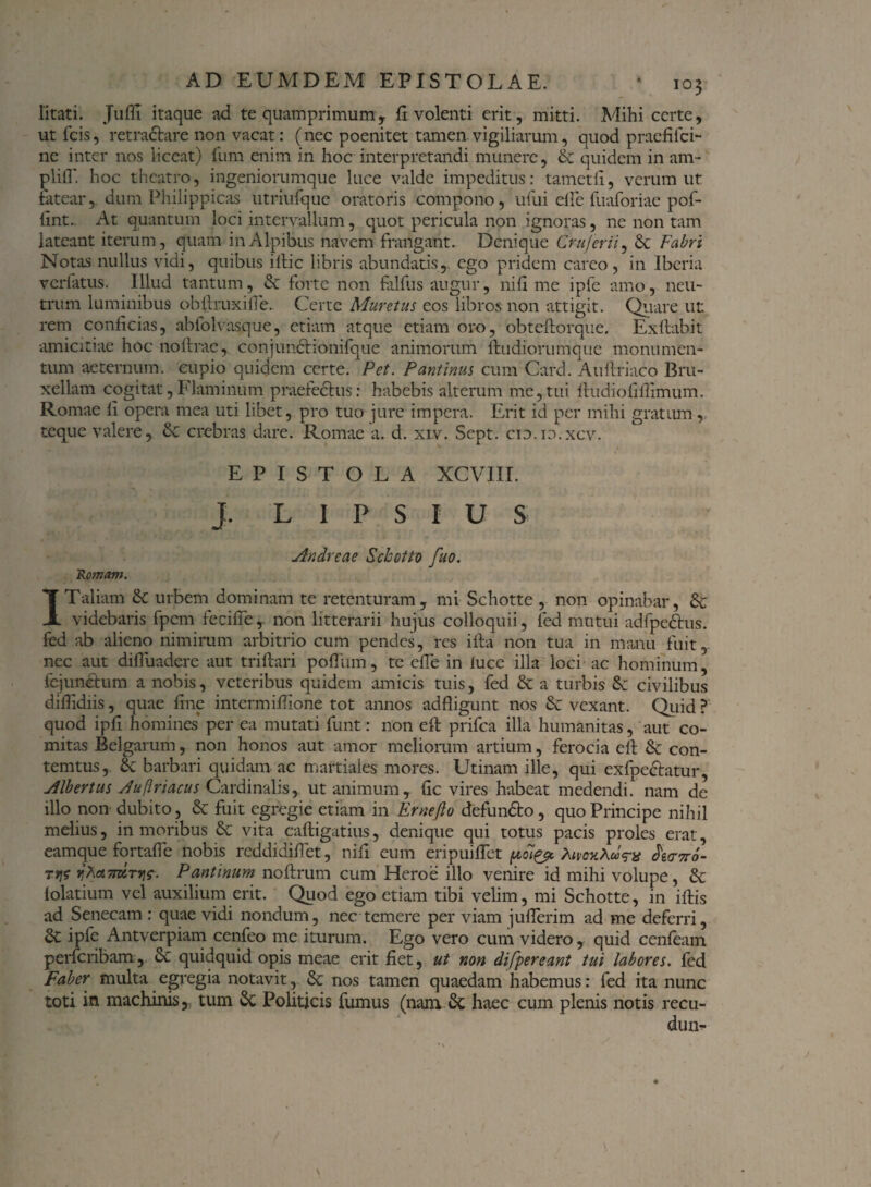litati. Jufli itaque ad te quamprimum, fi volenti erit, mitti. Mihi certe, ut fcis, retra&are non vacat: (nec poenitet tamen vigiliarum, quod prae hici¬ ne inter nos liceat) fum enim in hoc interpretandi munere, & quidem in am¬ pli fl'. hoc theatro, ingeniorumque luce valde impeditus: tametli, verum ut fatear, dum Philippicas utriufque oratoris compono, ufui elle fuaforiae pof- hnt. At quantum loci intervallum, quot pericula non ignoras, ne non tam lateant iterum, quam in Alpibus navem frangant. Denique Crujcrii, Sc Fabri Notas nullus vidi, quibus illic libris abundatis,, ego pridem careo, in Ibcria ver latus, Illud tantum, & forte non falfus augur, nih me ipfe amo, neu¬ trum luminibus ohifruxifie. Certe Muretus eos libros non attigit. Quare ut rem conficias, abfolvasque, etiam atque etiam oro, obteftorque. Exftablt amicitiae hoc noftrac, conjuncHonifque animorum ftudiorumque monumen¬ tum aeternum, cupio quidem certe. Pet. Pantinus cum Card. Auftriaco Bru- xellam cogitat, Flaminum praefectus: habebis alterum me, tui Ihidiofifiimum. Romae li opera mea uti libet, pro tuo jure impera. Erit id per mihi gratum, teque valere, & crebras dare. Romae a. d. xiv. Sept. cid.io.xcv. EPISTOLA XCVIII. J. L I P S I U S Andreae Sclootto fuo. Romam. ITaliam <k urbem dominam te retenturam, mi Schotte , non opinabar, videbaris fpem fecifie,. non litterarii hujus colloquii, fed mutui adfpedhis. fed ab alieno nimirum arbitrio cum pendes, res ifta non tua in manu fuit, nec aut difiuadere aut triftari polTiim, te efie in luce illa loci ac hominum, fejunetum a nobis, veteribus quidem amicis tuis, fed & a turbis civilibus difiidiis, quae fine intermifiione tot annos adfligunt nos & vexant. Quid? quod ipfi homines per ea mutati funt: non eft prifea illa humanitas, aut co¬ mitas Belgarum, non honos aut amor meliorum artium, ferocia elt 8c con- temtus, & barbari quidam ac martiales mores. Utinam ille, qui exfpectatur, Albertus Auflriacus Cardinalis, ut animum, fic vires habeat medendi, nam de illo non dubito, & fuit egregie etiam in Ernefto defundto, quo Principe nihil melius, in moribus & vita caftigatius, denique qui totus pacis proles erat, eamque fortafie nobis reddidifiet, nifi eum eripuifiet h<nr6- 7f\$ v\T\&7imtvi$. Pantinum noftrum cum Heroe illo venire id mihi volupe, & lolatium vel auxilium erit. Quod ego etiam tibi velim, mi Schotte, in iftis ad Senecam : quae vidi nondum, nec temere per viam juflerim ad me deferri, ipfe Antverpiam cenfeo me iturum. Ego vero cum videro, quid cenfeam pericribam, & quidquid opis meae erit fiet, ut non di [pereant tui labores, fed Faber multa egregia notavit, Se nos tamen quaedam habemus: fed ita nunc toti in machims,: tum Sc Politicis fumus (nam & haec cum plenis notis recu-