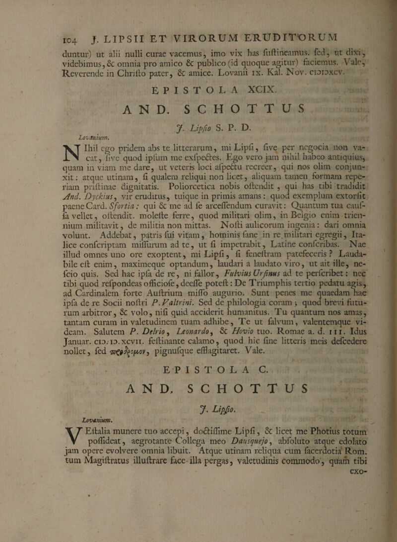 duntur) ut alii nulli curae vacemus, imo vix has fuftineamus. fed, ut dixi, videbimus, omnia pro amico 6c publico (id quoque agitur) faciemus. V ale. Reverende in Chriito pater, & amice. Lovanii ix. Kal. Nov. cioioxcv. EPISTOLA XCIX. AND. S C H O T T U S y. Lipfio S. P. D. Lovanium. Nihil ego pridem abs te litterarum, mi Lipfi, five per ncgocia non va¬ cat , live quod ipfum me exfpe&es. Ego vero jam nihil habeo antiquius, quam in viam me dare, ut veteris loci afpedtu recreer, qui nos olim conjun¬ xit : atque utinam, h qualem reliqui non licet, aliquam tamen formam repe- riam priftinae dignitatis. Poliorcetica nobis oftendit , qui has tibi tradidit And. Dyckius, vir eruditus, tuique in primis amans: quod exemplum extorfit paene Card. S fortia: qui & me ad le arcefiendum curavit: Quantum tua cauf- la vellet, oftendit. molelte ferre, quod militari olim, in Beigio enim trien¬ nium militavit, de militia non mittas. Nodi aulicorum ingenia: dari omnia volunt. Addebat, patris fui vitam, hominis fane in re militari egregii, Ita¬ lice confcriptam milTiirum ad te, ut fi impetrabit, Latine confcribas. Nae illud omnes uno ore exoptent, mi Lipfi, fi fendtram patefeceris ? Lauda¬ bile efl enim, maximeque optandum, laudari a laudato viro, ut ait ille, ne- fcio quis. Sed hac ipfa de re, ni fallor, Fulvius Urfinus ad te perferibet: nec tibi quod refpondeas officiofe,deeffe poteft: De Triumphis tertio pedatu agis, ad Cardinalem forte Auftrium miffo augurio. Sunt penes me quaedam hac ipfa de re Socii noftri P. Faltrini. Sed de philologia coram j quod brevi futu¬ rum arbitror, & volo, nifi quid acciderit humanitus. Tu quantum nos amas, tantam curam in valetudinem tuam adhibe. Te ut falvum, valentemque vi¬ deam. Salutem P. Delrio, Leonardo, & Hovio tuo. Romae a. d. iii. Idus Januar. cio. io.xcvn. fellinante calamo, quod hic fine litteris meis defcedere nollet, fed pignufque efflagitaret. Vale. EPISTOLA C. AND, SCHOTTUS J. Lipfio. 4 Lovanium. VEitalia munere tuo accepi, dodtiflime Lipfi, Sc licet me Photius totum poffldeat, aegrotante Collega meo Dausquejo, abfoluto atque edolato jam opere evolvere omnia libuit. Atque utinam reliqua cum facerdotia Rom. tum Magiflratus illuftrare face illa pergas, valetudinis commodo, quam tibi exo-