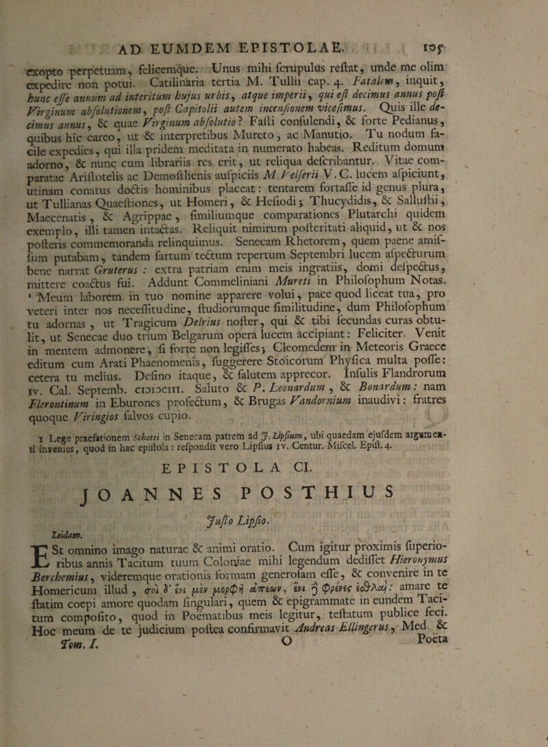 exopto perpetuam., felicemque. Unus mihi fcrupulus rellat, unde me olim expedire non potui. Catilinaria tertia IVI. Tullii cap. q. Fatalem , inquit 5 hunc ejfe annum ad interitum hujus urbis, atque imperii, qui eji decimus annus poji Vir tinum ab [elutionem, poji Capitolii autem incenftonem vice[imus. Quis ille de¬ cimus annus, & quae Vrrgmum abfolutio ? Falli confulendi, 8c forte Pedianus, quibus hic careo, ut Sc interpretibus IVIureto, ac IVlanutio. 1 u nodum fa¬ cile expedies, qui illa pridem meditata in numerato habeas. Reditum domum adorno, & nunc cum librariis res erit, ut reliqua defcribantur. Vitae com¬ paratae Ari ilo telis ac Demofthenis aufpiciis M. Vel fer ii V.C. lucem afpiciunt, utinam conatus do&is hominibus placeat: tentarem fortafle id genus plura, ut Tullianas Quaeftiones, ut Homeri, & Hcfiodij Thucydidis, & Salluftii, Maecenatis , & Agrippae, fimiliumque comparationes Plutarchi quidem exemplo, illi tamen’intactas. Reliquit nimirum pofteritati aliquid, ut £t nos polleris commemoranda relinquimus. Senecam Rhetorem , quem paene amil- fum putabam , tandem fartum tectum repertum Septembri lucem afpetturum bene narrat Gruterus .’ extra patriam enim meis ingiatiis, domi dclpectus, mittere coadlus fui. Addunt Commeliniani Mureti in Philofophum Notas. 1 Meum laborem in tuo nomine apparere volui, pace quod liceat tua, pro 'veteri inter nos necelhtudine, fludiorumque limilitudine, dum Philolophum tu adornas , ut Tragicum Delrius noller, qui & tibi fecundas curas obtu¬ lit, ut Senecae duo trium Belgarum opera lucem accipiant: Feliciter. Venit in mentem admonere, fi forte non legifTesj Cleomedem in Meteoris Graece editum cum Arati Phaenomenis, fuggerere Stoicorum Phyllea multa polfe : cetera tu melius. Defino itaque, & falutem apprecor. Infulis Flandrorum iv. Cal. Septemb. cididciii. Saluto & P.Leonardum , & Bonardum: nam Flerontinum in Eburones profe&um, & Brugas Vandornium inaudivi: fratres quoque Viringios falvos cupio. 1 Lege praefationem Schotti in Senecam patrem ad J.Lipfium, ubi quaedam ejufdem argume*- ti invenies, quod in hac epiftola: refpondit vero Lipfius xv. Centur. Mifcel. Epift.4. EPISTOLA CI. JOANNES POSTHIUS Juflo Lipfio. Liidam. E St omnino imago naturae & animi oratio. Cum igitur proximis fuperio- ribus annis Tacitum tuum Coloniae mihi legendum dedillet Hieronymus Berchemius, viderem que orationis formam generolam elfe, & convenire in te Homericum illud , <rdt h' hi ykv yopQyj d,7nuv, hi q typivit ec9*A^.' amiue te flatim coepi amore quodam fmgulari, quem & epigrammate in eundem Taci¬ tum compolito, quod in Poematibus meis legitur, tellatum publice feci. Hoc meum de te iudicium pollea confirmavit Andreas Ellingerus, Med. ct rem./. O Poeta