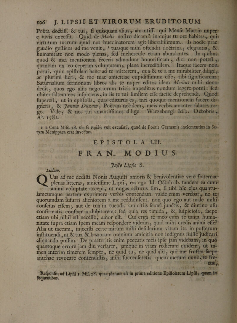 Poeta do&ifl*. 6c tui, fi quisquam alius, amantifT. qui Menfe Martio nuper e vivis exccfiit. Quid de Modio noftro dicam? in cujus tu ore habitas, qui' virtutum tuarum apud nos buccinatorem agit liberalifiimum.. Is hodie prae gaudio gefliens ad me venit, 1 tuasque mihi offendit dodtrina, elegantia, & humanitate non modo plenas, fed mehercule etiam abundantes. In quibus quod & mei mentionem feceris admodum honorificam , dici non potefl , quantam ex eo ceperim voluptatem y plane incredibilem. Itaque facere non potui, quin epiftolam hanc ad te mitterem, qua & te a me mirabiliter diligi,, ar plurimi fieri, & me tuae amicitiae cupidifiimum efie, tibi fignificarem. Saturnalium fermonum libros abs te nuper editos idem Modius mihi dono dedit, quos ego aliis negotiorum tricis impeditus nondum legere potui: fed obiter faltem eos infpiciens, in iis te tui fimilem efie facile deprehendi. Quod fupereft, ut in epiftolis, quas editurus es, mei quoque mentionem facere di¬ gneris, & Janum Duzam, Poetam nobilem, meis verbis amanter falutes ro¬ go. Vale, & nos tui amantiflimos dilige. Wirzeburgi Id>b. Odtobris, A°. iy8z. i i.Cent. Mifc. 18. ubi fe Pofthio vult excufari, quod de Poetis Germanis inclementius in Sa* tyra Menippaea erat invedus. EPISTOLA CII. F R A N. MODIUS: ' ‘ ' ■ r ' f ' . '4 • !- 'J Juflo Lipfio S. Zeidam. QUas ad me dedifti Nonis Augufti amoris & benivolcntiae vere fraternae - plenas litteras, amiciflime Lipfi, eas ego Id. Odtobrib. tandem ea cum-' animi voluptate accepi, ut nugas aditurus fim, fi tibi hic ejus quantu-- lamcumque partem exprimere verbis contendam, valde enim verebar, ne te quorumdam fufurri alieniorem a me reddidifient. non quo ego aut male mihi, confcius eflem; aut de tua in tuendis amicitiis femel jundtis, & diutino ufu. confirmatis conflantia dubitarem: fed quia res timida, fufpiciofa, faepe etiam ubi nihil eft necefie, amor eft. Cui erga te meo cum te tanta huma¬ nitate fupra etiam fpem meam refpondere videam, quid mihi credis animi efie? Alia ut taceam, injecifti certe mirum mihi defiderium vitam ita in pofterum inftituendi, ut & tua Sc bonorum omnium amicitia non indignus fuifie judicari aliquando pofiim. De praeteritis enim peccatis meis ipfe jam videbam , in quo quantoque errore jam diu verfarer, jamque in viam redieram quidem,. ut ta¬ men interim timerem femper, ne quid tu, ne quid alii, qui me fruftra faepe antehac revocare contendiftis, mihi fuccenferetis. quem metum nunc,te fre¬ tus^ fcefponfio ad Lipfii i. Mif. z8. quae plenior eft in prima editione Epiftolarum Lipfii, quam in Sequentibus. t I